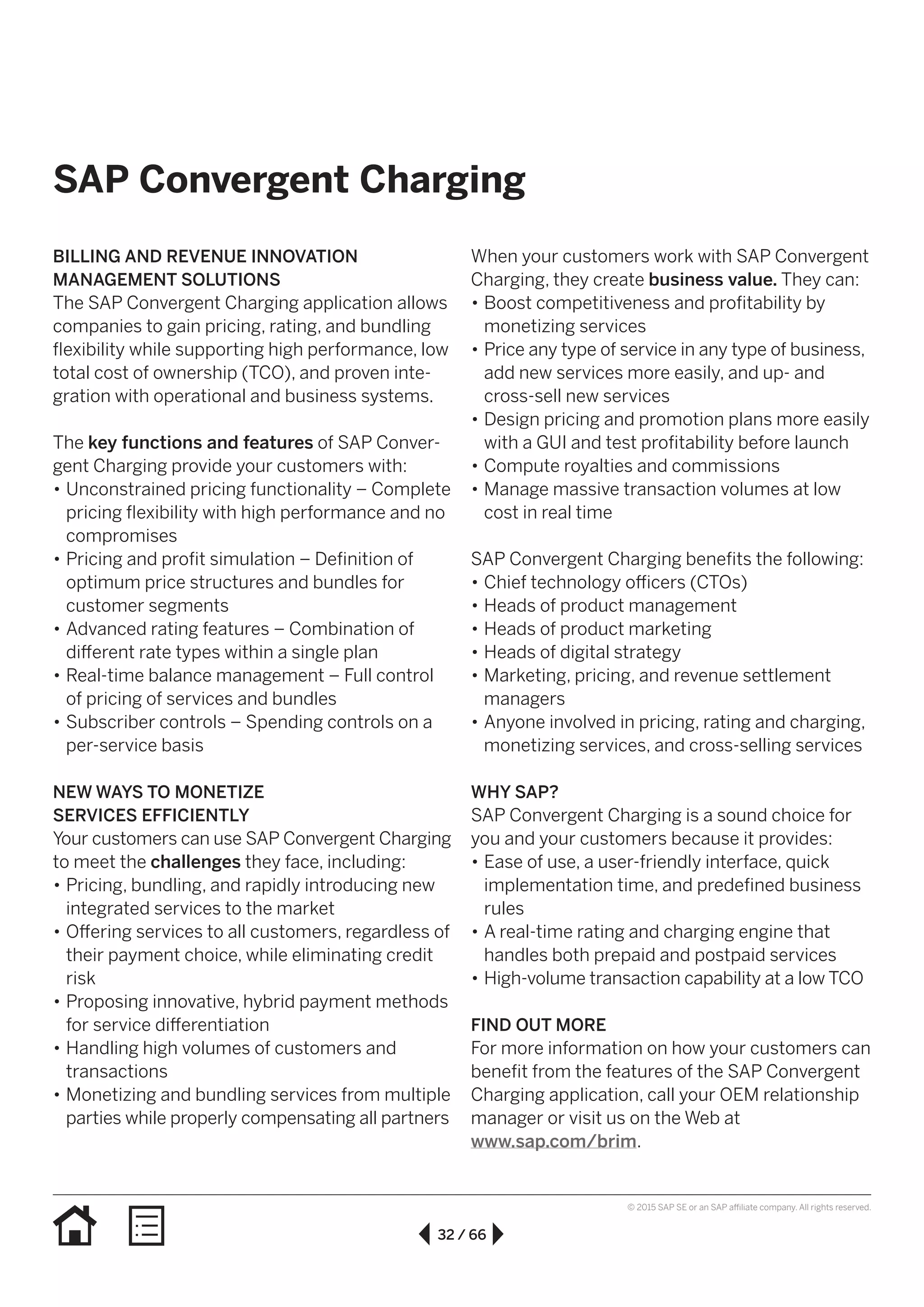 32 / 66
© 2015 SAP SE or an SAP affiliate company. All rights reserved.
SAP Convergent Charging
BILLING AND REVENUE INNOVATION
MANAGEMENT SOLUTIONS
The SAP Convergent Charging application allows
companies to gain pricing, rating, and bundling
flexibility while supporting high performance, low
total cost of ownership (TCO), and proven inte-
gration with operational and business systems.
The key functions and features of SAP Conver-
gent Charging provide your customers with:
•• Unconstrained pricing functionality – Complete
pricing flexibility with high performance and no
compromises
•• Pricing and profit simulation – Definition of
optimum price structures and bundles for
customer segments
•• Advanced rating features – Combination of
different rate types within a single plan
•• Real-time balance management – Full control
of pricing of services and bundles
•• Subscriber controls – Spending controls on a
per-service basis
NEW WAYS TO MONETIZE
SERVICES EFFICIENTLY
Your customers can use SAP Convergent Charging
to meet the challenges they face, including:
•• Pricing, bundling, and rapidly introducing new
integrated services to the market
•• Offering services to all customers, regardless of
their payment choice, while eliminating credit
risk
•• Proposing innovative, hybrid payment methods
for service differentiation
•• Handling high volumes of customers and
transactions
•• Monetizing and bundling services from multiple
parties while properly compensating all partners
When your customers work with SAP Convergent
Charging, they create business value. They can:
•• Boost competitiveness and profitability by
monetizing services
•• Price any type of service in any type of business,
add new services more easily, and up- and
cross-sell new services
•• Design pricing and promotion plans more easily
with a GUI and test profitability before launch
•• Compute royalties and commissions
•• Manage massive transaction volumes at low
cost in real time
SAP Convergent Charging benefits the following:
•• Chief technology officers (CTOs)
•• Heads of product management
•• Heads of product marketing
•• Heads of digital strategy
•• Marketing, pricing, and revenue settlement
managers
•• Anyone involved in pricing, rating and charging,
monetizing services, and cross-selling services
WHY SAP?
SAP Convergent Charging is a sound choice for
you and your customers because it provides:
•• Ease of use, a user-friendly interface, quick
implementation time, and predefined business
rules
•• A real-time rating and charging engine that
handles both prepaid and postpaid services
•• High-volume transaction capability at a low TCO
FIND OUT MORE
For more information on how your customers can
benefit from the features of the SAP Convergent
Charging application, call your OEM relationship
manager or visit us on the Web at
www.sap.com/brim.
 