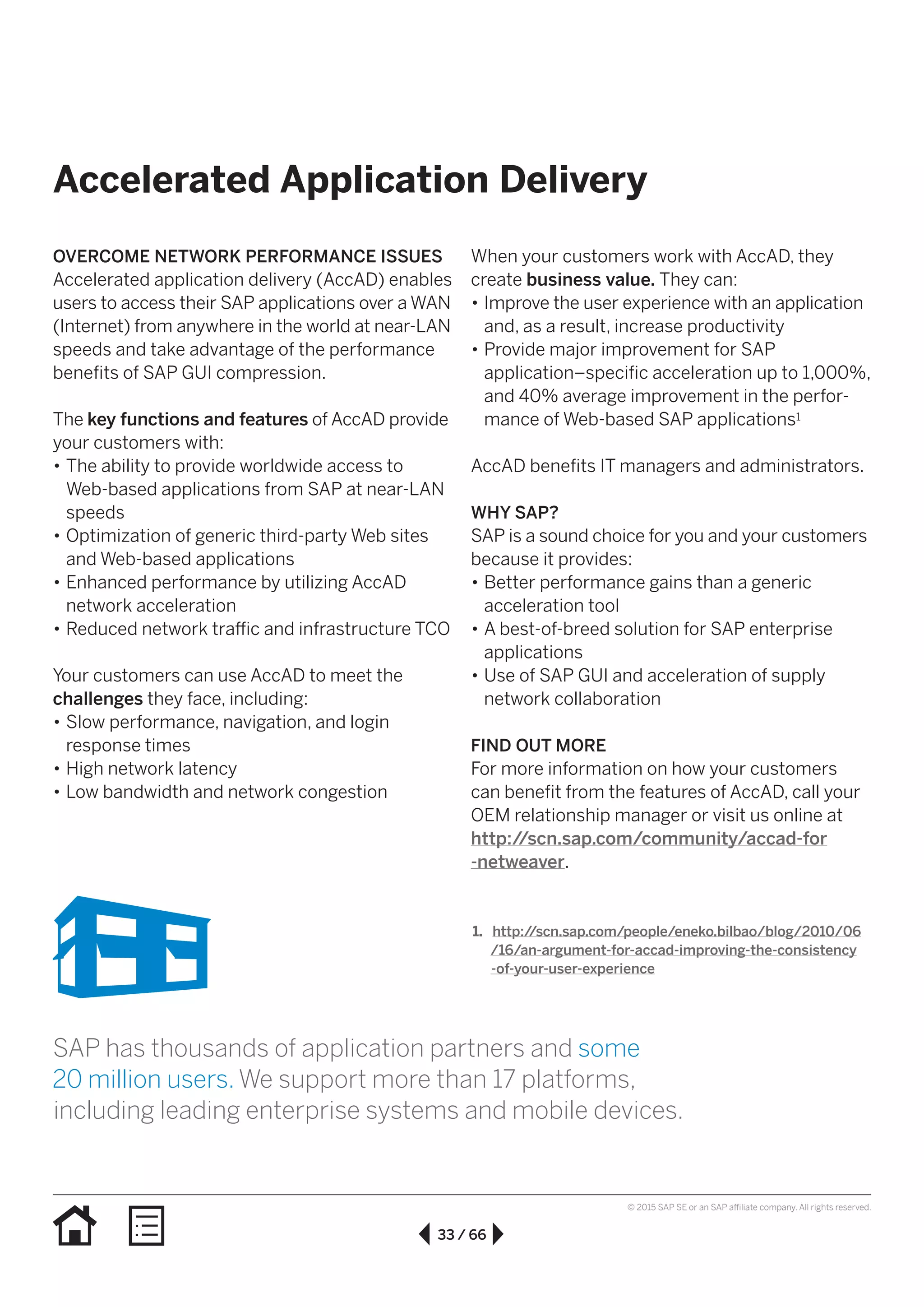 33 / 66
© 2015 SAP SE or an SAP affiliate company. All rights reserved.
Accelerated Application Delivery
OVERCOME NETWORK PERFORMANCE ISSUES
Accelerated application delivery (AccAD) enables
users to access their SAP applications over a WAN
(Internet) from anywhere in the world at near-LAN
speeds and take advantage of the performance
benefits of SAP GUI compression.
The key functions and features of AccAD provide
your customers with:
•• The ability to provide worldwide access to
Web-based applications from SAP at near-LAN
speeds
•• Optimization of generic third-party Web sites
and Web-based applications
•• Enhanced performance by utilizing AccAD
network acceleration
•• Reduced network traffic and infrastructure TCO
Your customers can use AccAD to meet the
challenges they face, including:
•• Slow performance, navigation, and login
response times
•• High network latency
•• Low bandwidth and network congestion
When your customers work with AccAD, they
create business value. They can:
•• Improve the user experience with an application
and, as a result, increase productivity
•• Provide major improvement for SAP
application–specific acceleration up to 1,000%,
and 40% average improvement in the perfor­
mance of Web-based SAP applications1
AccAD benefits IT managers and administrators.
WHY SAP?
SAP is a sound choice for you and your customers
because it provides:
•• Better performance gains than a generic
acceleration tool
•• A best-of-breed solution for SAP enterprise
applications
•• Use of SAP GUI and acceleration of supply
network collaboration
FIND OUT MORE
For more information on how your customers
can benefit from the features of AccAD, call your
OEM relationship manager or visit us online at
http://scn.sap.com/community/accad-for
-netweaver.
1.	 http://scn.sap.com/people/eneko.bilbao/blog/2010/06
/16/an-argument-for-accad-improving-the-consistency
 -of-your-user-experience
SAP has thousands of application partners and some
20 million users. We support more than 17 platforms,
including leading enterprise systems and mobile devices.
 