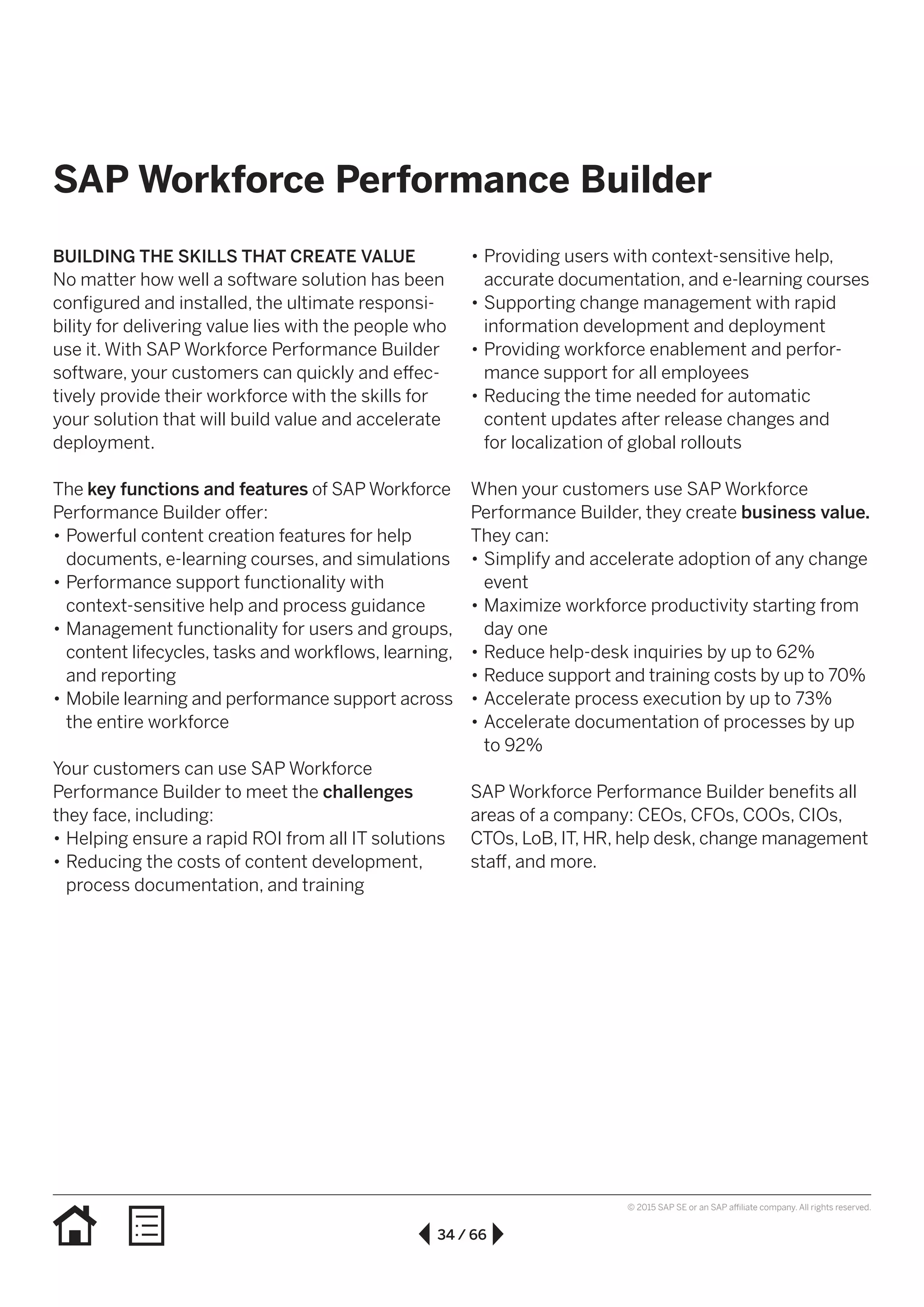 34 / 66
© 2015 SAP SE or an SAP affiliate company. All rights reserved.
SAP Workforce Performance Builder
BUILDING THE SKILLS THAT CREATE VALUE
No matter how well a software solution has been
configured and installed, the ultimate responsi-
bility for delivering value lies with the people who
use it. With SAP Workforce Performance Builder
software, your customers can quickly and effec-
tively provide their workforce with the skills for
your solution that will build value and accelerate
deployment.
The key functions and features of SAP Workforce
Performance Builder offer:
•• Powerful content creation features for help
documents, e-learning courses, and simulations
•• Performance support functionality with
context-sensitive help and process guidance
•• Management functionality for users and groups,
content lifecycles, tasks and workflows, learning,
and reporting
•• Mobile learning and performance support across
the entire workforce
Your customers can use SAP Workforce
Performance Builder to meet the challenges
they face, including:
•• Helping ensure a rapid ROI from all IT solutions
•• Reducing the costs of content development,
process documentation, and training
•• Providing users with context-sensitive help,
accurate documentation, and e-learning courses
•• Supporting change management with rapid
information development and deployment
•• Providing workforce enablement and perfor-
mance support for all employees
•• Reducing the time needed for automatic
content updates after release changes and
for localization of global rollouts
When your customers use SAP Workforce
Performance Builder, they create business value.
They can:
•• Simplify and accelerate adoption of any change
event
•• Maximize workforce productivity starting from
day one
•• Reduce help-desk inquiries by up to 62%
•• Reduce support and training costs by up to 70%
•• Accelerate process execution by up to 73%
•• Accelerate documentation of processes by up
to 92%
SAP Workforce Performance Builder benefits all
areas of a company: CEOs, CFOs, COOs, CIOs,
CTOs, LoB, IT, HR, help desk, change management
staff, and more.
 