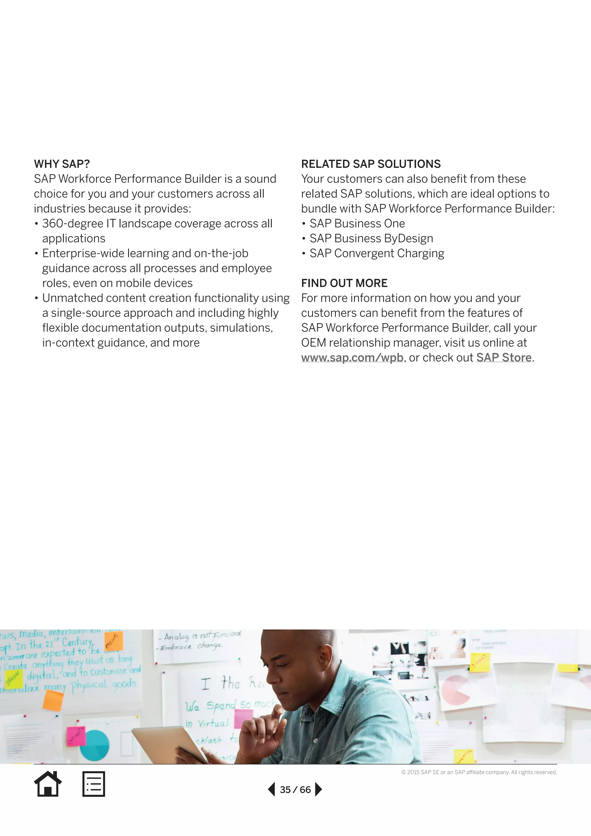 35 / 66
© 2015 SAP SE or an SAP affiliate company. All rights reserved.
WHY SAP?
SAP Workforce Performance Builder is a sound
choice for you and your customers across all
industries because it provides:
•• 360-degree IT landscape coverage across all
applications
•• Enterprise-wide learning and on-the-job
guidance across all processes and employee
roles, even on mobile devices
•• Unmatched content creation functionality using
a single-source approach and including highly
flexible documentation outputs, simulations,
in-context guidance, and more
RELATED SAP SOLUTIONS
Your customers can also benefit from these
related SAP solutions, which are ideal options to
bundle with SAP Workforce Performance Builder:
•• SAP Business One
•• SAP Business ByDesign
•• SAP Convergent Charging
FIND OUT MORE
For more information on how you and your
customers can benefit from the features of
SAP Workforce Performance Builder, call your
OEM relationship manager, visit us online at
www.sap.com/wpb, or check out SAP Store.
 