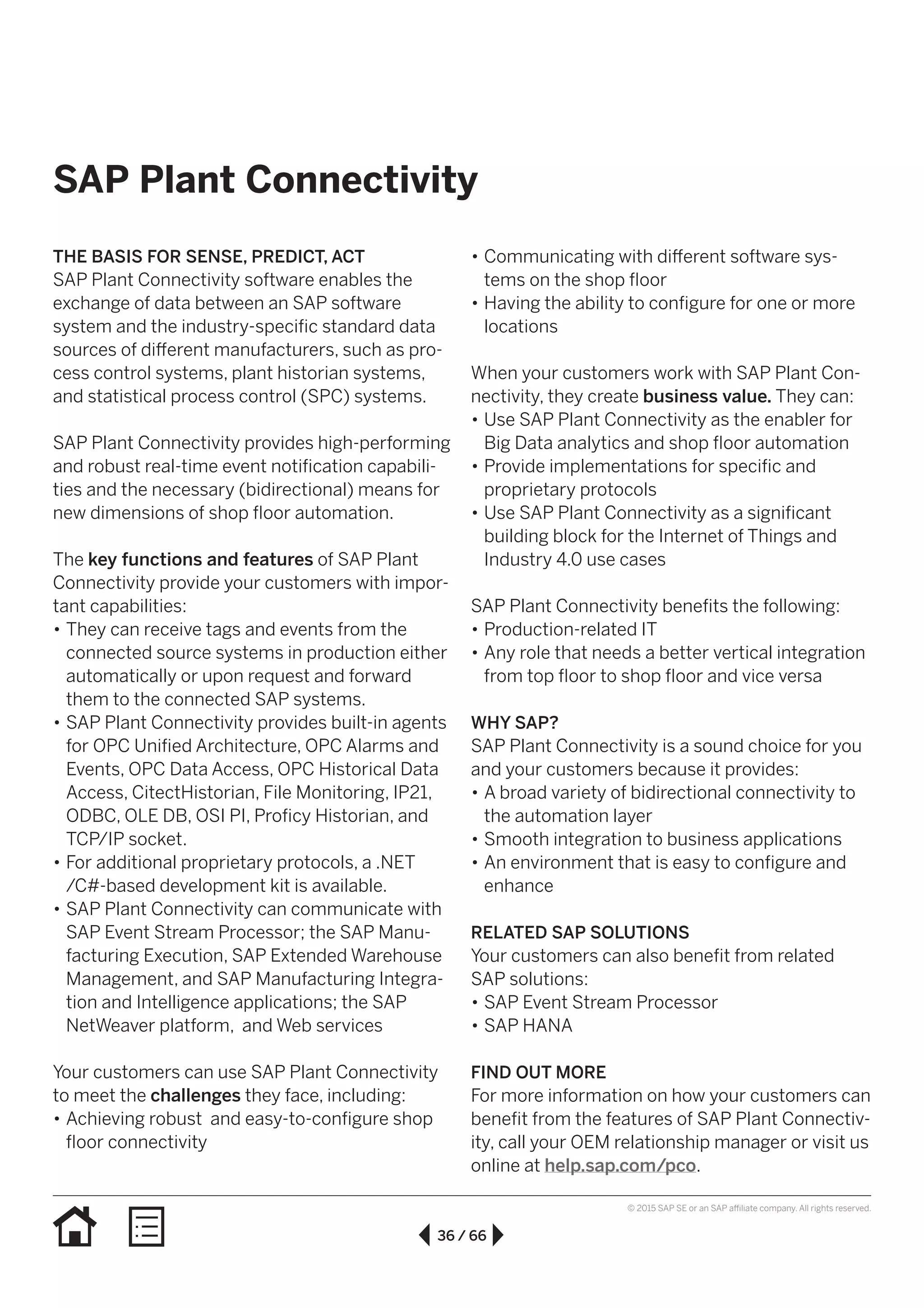 36 / 66
© 2015 SAP SE or an SAP affiliate company. All rights reserved.
•• Communicating with different software sys-
tems on the shop floor
•• Having the ability to configure for one or more
locations
When your customers work with SAP Plant Con-
nectivity, they create business value. They can:
•• Use SAP Plant Connectivity as the enabler for
Big Data analytics and shop floor automation
•• Provide implementations for specific and
proprietary protocols
•• Use SAP Plant Connectivity as a significant
building block for the Internet of Things and
Industry 4.0 use cases
SAP Plant Connectivity benefits the following:
•• Production-related IT
•• Any role that needs a better vertical integration
from top floor to shop floor and vice versa
WHY SAP?
SAP Plant Connectivity is a sound choice for you
and your customers because it provides:
•• A broad variety of bidirectional connectivity to
the automation layer
•• Smooth integration to business applications
•• An environment that is easy to configure and
enhance
RELATED SAP SOLUTIONS
Your customers can also benefit from related
SAP solutions:
•• SAP Event Stream Processor
•• SAP HANA
FIND OUT MORE
For more information on how your customers can
benefit from the features of SAP Plant Connectiv-
ity, call your OEM relationship manager or visit us
online at help.sap.com/pco.
THE BASIS FOR SENSE, PREDICT, ACT
SAP Plant Connectivity software enables the
exchange of data between an SAP software
system and the industry-specific standard data
sources of different manufacturers, such as pro-
cess control systems, plant historian systems,
and statistical process control (SPC) systems.
SAP Plant Connectivity provides high-performing
and robust real-time event notification capabili-
ties and the necessary (bidirectional) means for
new dimensions of shop floor automation.
The key functions and features of SAP Plant
Connectivity provide your customers with impor-
tant capabilities:
•• They can receive tags and events from the
connected source systems in production either
automatically or upon request and forward
them to the connected SAP systems.
•• SAP Plant Connectivity provides built-in agents
for OPC Unified Architecture, OPC Alarms and
Events, OPC Data Access, OPC Historical Data
Access, CitectHistorian, File Monitoring, IP21,
ODBC, OLE DB, OSI PI, Proficy Historian, and
TCP/IP socket.
•• For additional proprietary protocols, a .NET
/C#-based development kit is available.
•• SAP Plant Connectivity can communicate with
SAP Event Stream Processor; the SAP Manu-
facturing Execution, SAP Extended Warehouse
Management, and SAP Manufacturing Integra-
tion and Intelligence applications; the SAP
NetWeaver platform, and Web services
Your customers can use SAP Plant Connectivity
to meet the challenges they face, including:
•• Achieving robust and easy-to-configure shop
floor connectivity
SAP Plant Connectivity
 