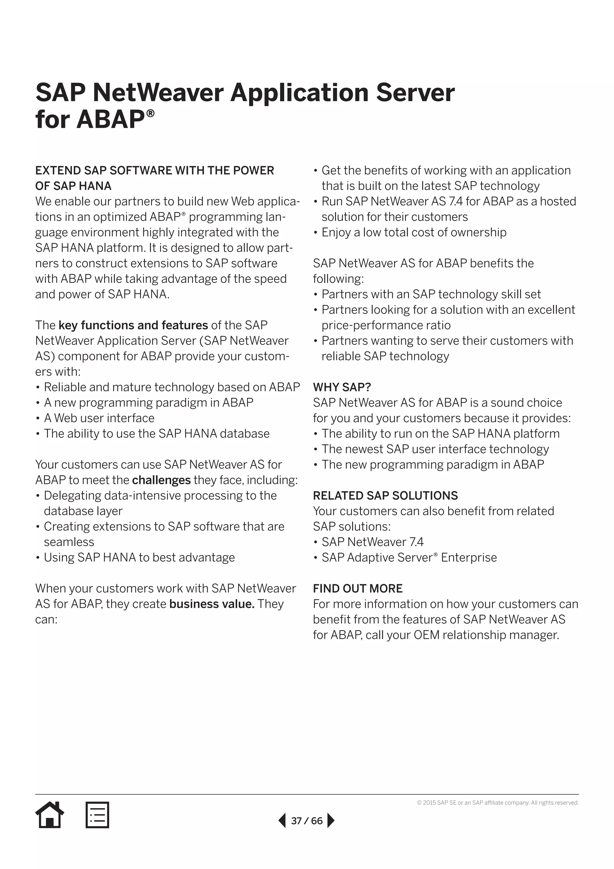 37 / 66
© 2015 SAP SE or an SAP affiliate company. All rights reserved.
•• Get the benefits of working with an application
that is built on the latest SAP technology
•• Run SAP NetWeaver AS 7.4 for ABAP as a hosted
solution for their customers
•• Enjoy a low total cost of ownership
SAP NetWeaver AS for ABAP benefits the
following:
•• Partners with an SAP technology skill set
•• Partners looking for a solution with an excellent
price-performance ratio
•• Partners wanting to serve their customers with
reliable SAP technology
WHY SAP?
SAP NetWeaver AS for ABAP is a sound choice
for you and your customers because it provides:
•• The ability to run on the SAP HANA platform
•• The newest SAP user interface technology
•• The new programming paradigm in ABAP
RELATED SAP SOLUTIONS
Your customers can also benefit from related
SAP solutions:
•• SAP NetWeaver 7.4
•• SAP Adaptive Server® Enterprise
FIND OUT MORE
For more information on how your customers can
benefit from the features of SAP NetWeaver AS
for ABAP, call your OEM relationship manager.
EXTEND SAP SOFTWARE WITH THE POWER
OF SAP HANA
We enable our partners to build new Web applica-
tions in an optimized ABAP® programming lan-
guage environment highly integrated with the
SAP HANA platform. It is designed to allow part-
ners to construct extensions to SAP software
with ABAP while taking advantage of the speed
and power of SAP HANA.
The key functions and features of the SAP
NetWeaver Application Server (SAP NetWeaver
AS) component for ABAP provide your custom-
ers with:
•• Reliable and mature technology based on ABAP
•• A new programming paradigm in ABAP
•• A Web user interface
•• The ability to use the SAP HANA database
Your customers can use SAP NetWeaver AS for
ABAP to meet the challenges they face, including:
•• Delegating data-intensive processing to the
database layer
•• Creating extensions to SAP software that are
seamless
•• Using SAP HANA to best advantage
When your customers work with SAP NetWeaver
AS for ABAP, they create business value. They
can:
SAP NetWeaver Application Server
for ABAP®
 