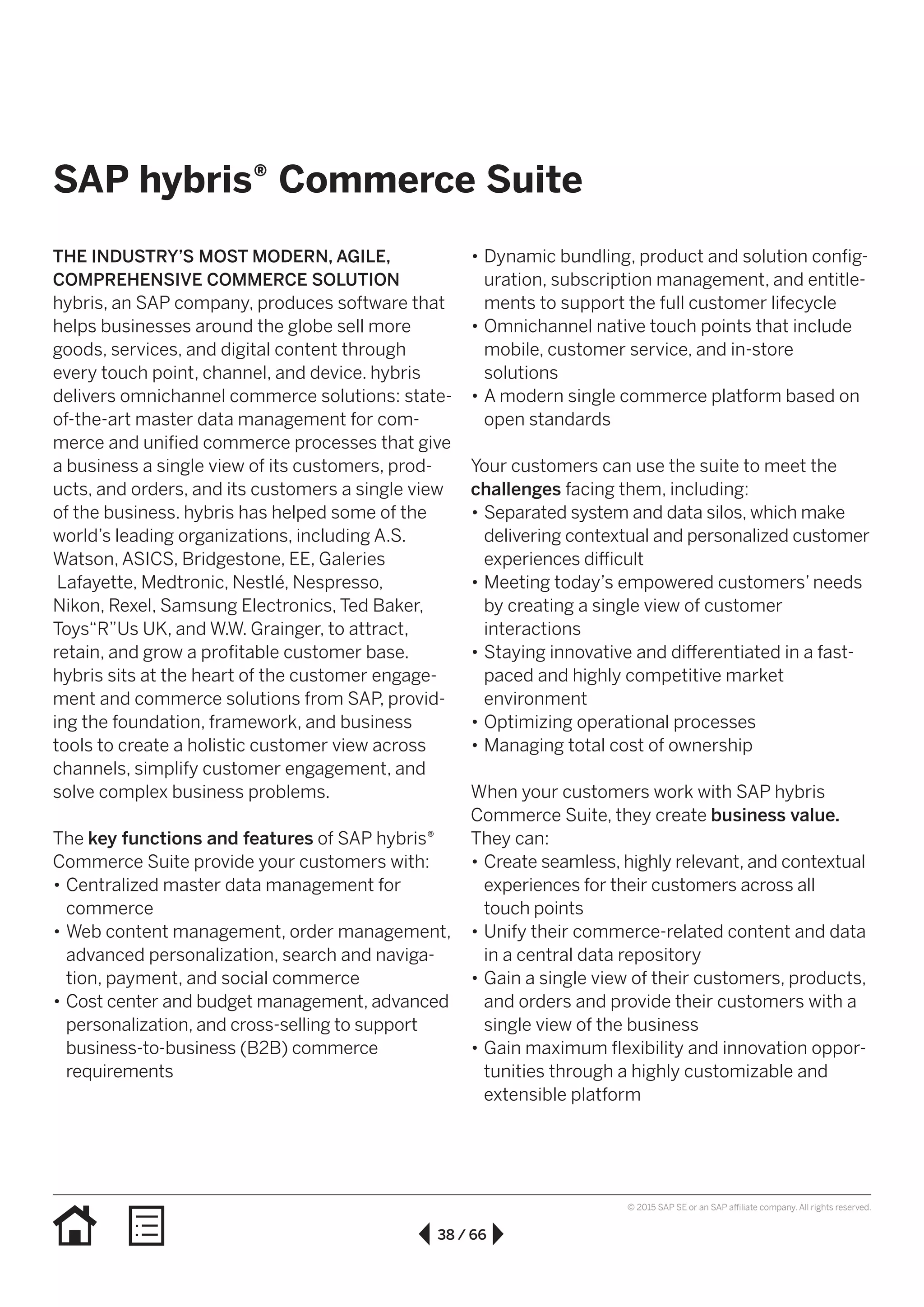 38 / 66
© 2015 SAP SE or an SAP affiliate company. All rights reserved.
•• Dynamic bundling, product and solution config-
uration, subscription management, and entitle-
ments to support the full customer lifecycle
•• Omnichannel native touch points that include
mobile, customer service, and in-store
solutions
•• A modern single commerce platform based on
open standards
Your customers can use the suite to meet the
challenges facing them, including:
•• Separated system and data silos, which make
delivering contextual and personalized customer
experiences difficult
•• Meeting today’s empowered customers’ needs
by creating a single view of customer
interactions
•• Staying innovative and differentiated in a fast-
paced and highly competitive market
environment
•• Optimizing operational processes
•• Managing total cost of ownership
When your customers work with SAP hybris
Commerce Suite, they create business value.
They can:
•• Create seamless, highly relevant, and contextual
experiences for their customers across all
touch points
•• Unify their commerce-related content and data
in a central data repository
•• Gain a single view of their customers, products,
and orders and provide their customers with a
single view of the business
•• Gain maximum flexibility and innovation oppor-
tunities through a highly customizable and
extensible platform
THE INDUSTRY’S MOST MODERN, AGILE,
COMPREHENSIVE COMMERCE SOLUTION
hybris, an SAP company, produces software that
helps businesses around the globe sell more
goods, services, and digital content through
every touch point, channel, and device. hybris
delivers omnichannel commerce solutions: state-
of-the-art master data management for com-
merce and unified commerce processes that give
a business a single view of its customers, prod-
ucts, and orders, and its customers a single view
of the business. hybris has helped some of the
world’s leading organizations, including A.S.
Watson, ASICS, Bridgestone, EE, Galeries
Lafayette, Medtronic, Nestlé, Nespresso,
Nikon, Rexel, Samsung Electronics, Ted Baker,
Toys“R”Us UK, and W.W. Grainger, to attract,
retain, and grow a profitable customer base.
hybris sits at the heart of the customer engage-
ment and commerce solutions from SAP, provid-
ing the foundation, framework, and business
tools to create a holistic customer view across
channels, simplify customer engagement, and
solve complex business problems.
The key functions and features of SAP hybris®
Commerce Suite provide your customers with:
•• Centralized master data management for
commerce
•• Web content management, order management,
advanced personalization, search and naviga-
tion, payment, and social commerce
•• Cost center and budget management, advanced
personalization, and cross-selling to support
business-to-business (B2B) commerce
requirements
SAP hybris® Commerce Suite
 