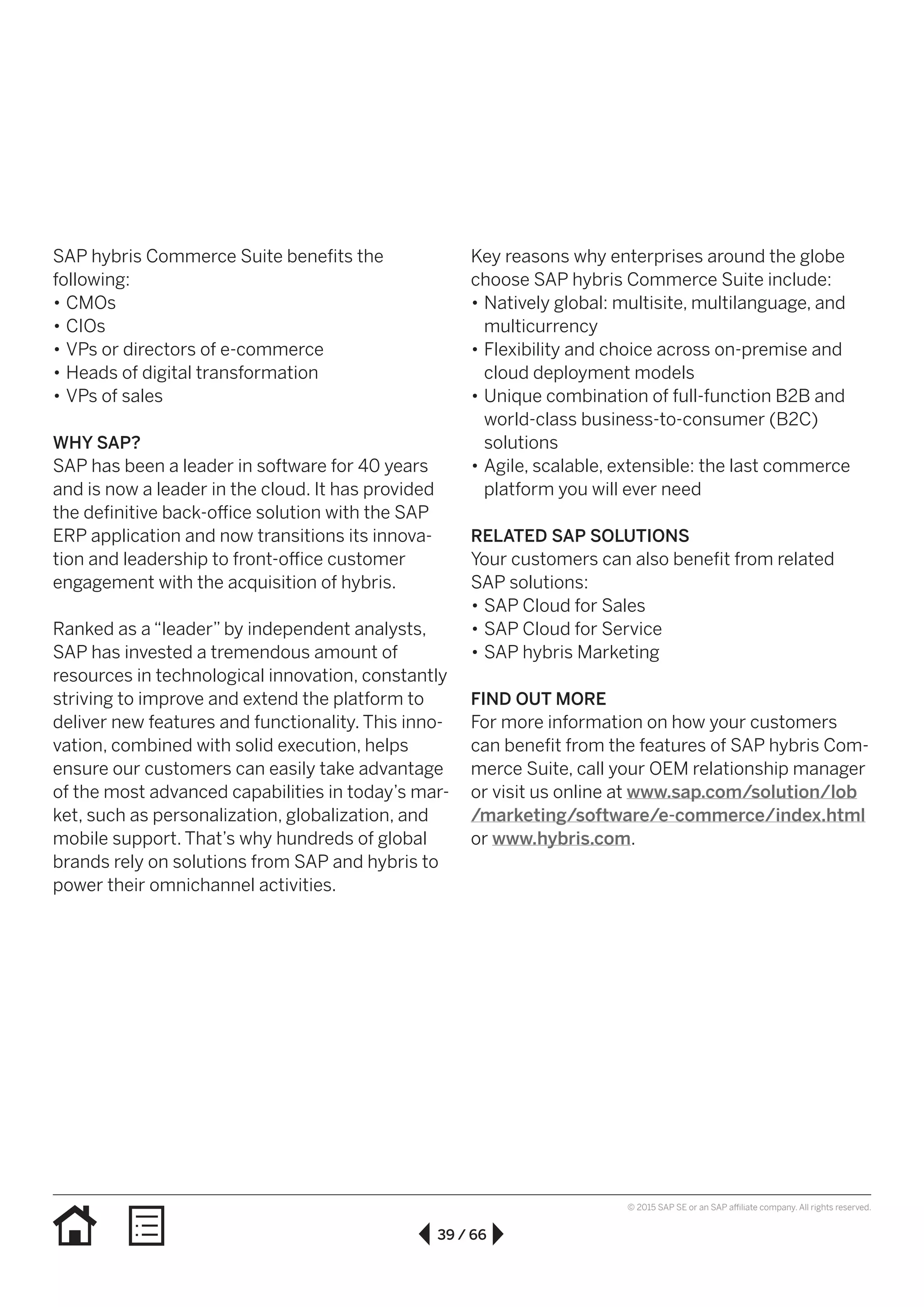 39 / 66
© 2015 SAP SE or an SAP affiliate company. All rights reserved.
Key reasons why enterprises around the globe
choose SAP hybris Commerce Suite include:
•• Natively global: multisite, multilanguage, and
multicurrency
•• Flexibility and choice across on-premise and
cloud deployment models
•• Unique combination of full-function B2B and
world-class business-to-consumer (B2C)
solutions
•• Agile, scalable, extensible: the last commerce
platform you will ever need
RELATED SAP SOLUTIONS
Your customers can also benefit from related
SAP solutions:
•• SAP Cloud for Sales
•• SAP Cloud for Service
•• SAP hybris Marketing
FIND OUT MORE
For more information on how your customers
can benefit from the features of SAP hybris Com-
merce Suite, call your OEM relationship manager
or visit us online at www.sap.com/solution/lob
/marketing/software/e-commerce/index.html
or www.hybris.com.
SAP hybris Commerce Suite benefits the
following:
•• CMOs
•• CIOs
•• VPs or directors of e-commerce
•• Heads of digital transformation
•• VPs of sales
WHY SAP?
SAP has been a leader in software for 40 years
and is now a leader in the cloud. It has provided
the definitive back-office solution with the SAP
ERP application and now transitions its innova-
tion and leadership to front-office customer
engagement with the acquisition of hybris.
Ranked as a “leader” by independent analysts,
SAP has invested a tremendous amount of
resources in technological innovation, constantly
striving to improve and extend the platform to
deliver new features and functionality. This inno-
vation, combined with solid execution, helps
ensure our customers can easily take advantage
of the most advanced capabilities in today’s mar-
ket, such as personalization, globalization, and
mobile support. That’s why hundreds of global
brands rely on solutions from SAP and hybris to
power their omnichannel activities.
 