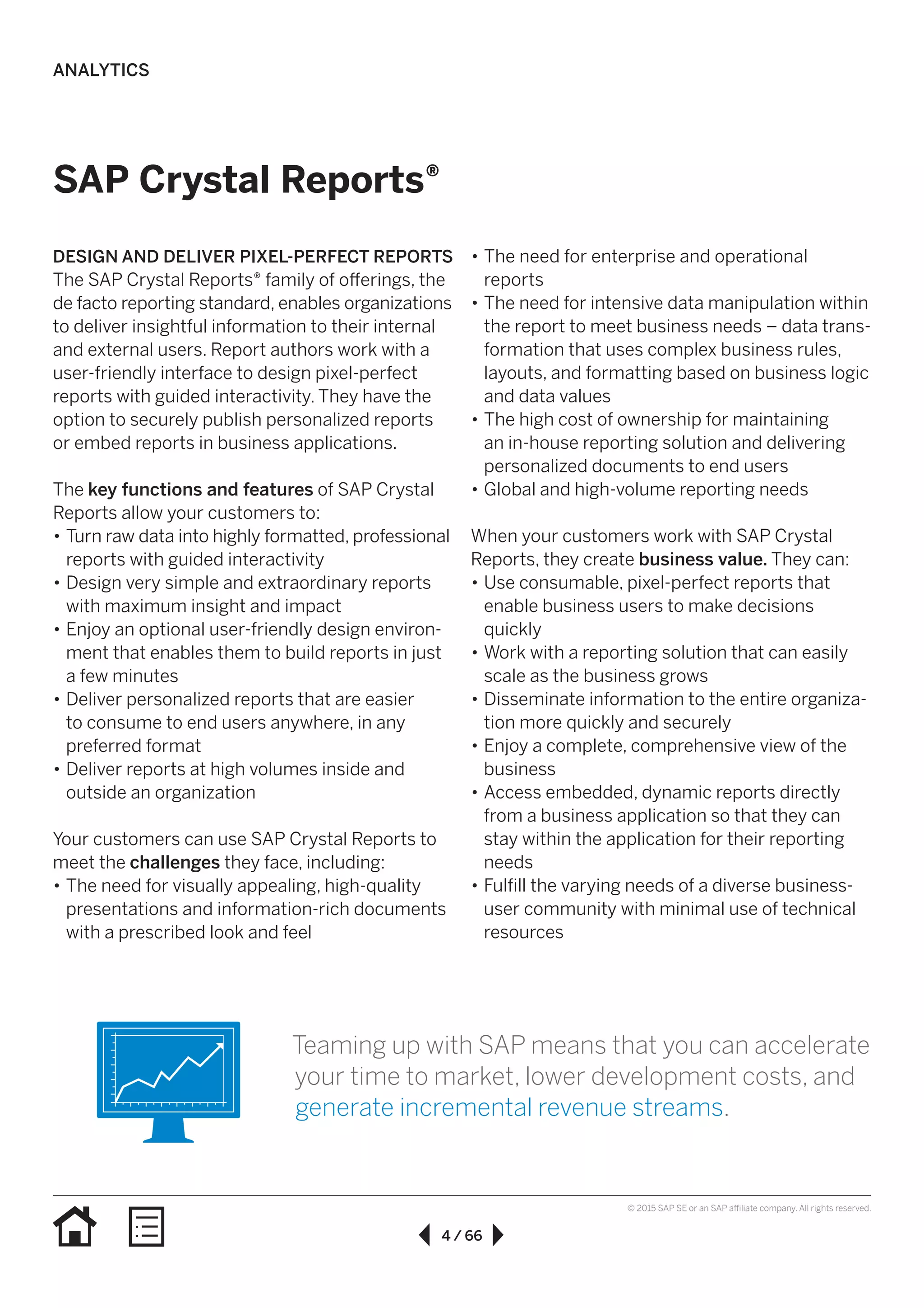 4 / 66
© 2015 SAP SE or an SAP affiliate company. All rights reserved.
DESIGN AND DELIVER PIXEL-PERFECT REPORTS
The SAP Crystal Reports® family of offerings, the
de facto reporting standard, enables organizations
to deliver insightful information to their internal
and external users. Report authors work with a
user-friendly interface to design pixel-perfect
reports with guided interactivity. They have the
option to securely publish personalized reports
or embed reports in business applications.
The key functions and features of SAP Crystal
Reports allow your customers to:
•• Turn raw data into highly formatted, professional
reports with guided interactivity
•• Design very simple and extraordinary reports
with maximum insight and impact
•• Enjoy an optional user-friendly design environ-
ment that enables them to build reports in just
a few minutes
•• Deliver personalized reports that are easier
to consume to end users anywhere, in any
preferred format
•• Deliver reports at high volumes inside and
outside an organization
Your customers can use SAP Crystal Reports to
meet the challenges they face, including:
•• The need for visually appealing, high-quality
presentations and information-rich documents
with a prescribed look and feel
•• The need for enterprise and operational
reports
•• The need for intensive data manipulation within
the report to meet business needs – data trans-
formation that uses complex business rules,
layouts, and formatting based on business logic
and data values
•• The high cost of ownership for maintaining
an in-house reporting solution and delivering
personalized documents to end users
•• Global and high-volume reporting needs
When your customers work with SAP Crystal
Reports, they create business value. They can:
•• Use consumable, pixel-perfect reports that
enable business users to make decisions
quickly
•• Work with a reporting solution that can easily
scale as the business grows
•• Disseminate information to the entire organiza-
tion more quickly and securely
•• Enjoy a complete, comprehensive view of the
business
•• Access embedded, dynamic reports directly
from a business application so that they can
stay within the application for their reporting
needs
•• Fulfill the varying needs of a diverse business-
user community with minimal use of technical
resources
SAP Crystal Reports®
Teaming up with SAP means that you can accelerate
your time to market, lower development costs, and
generate incremental revenue streams.
ANALYTICS
 