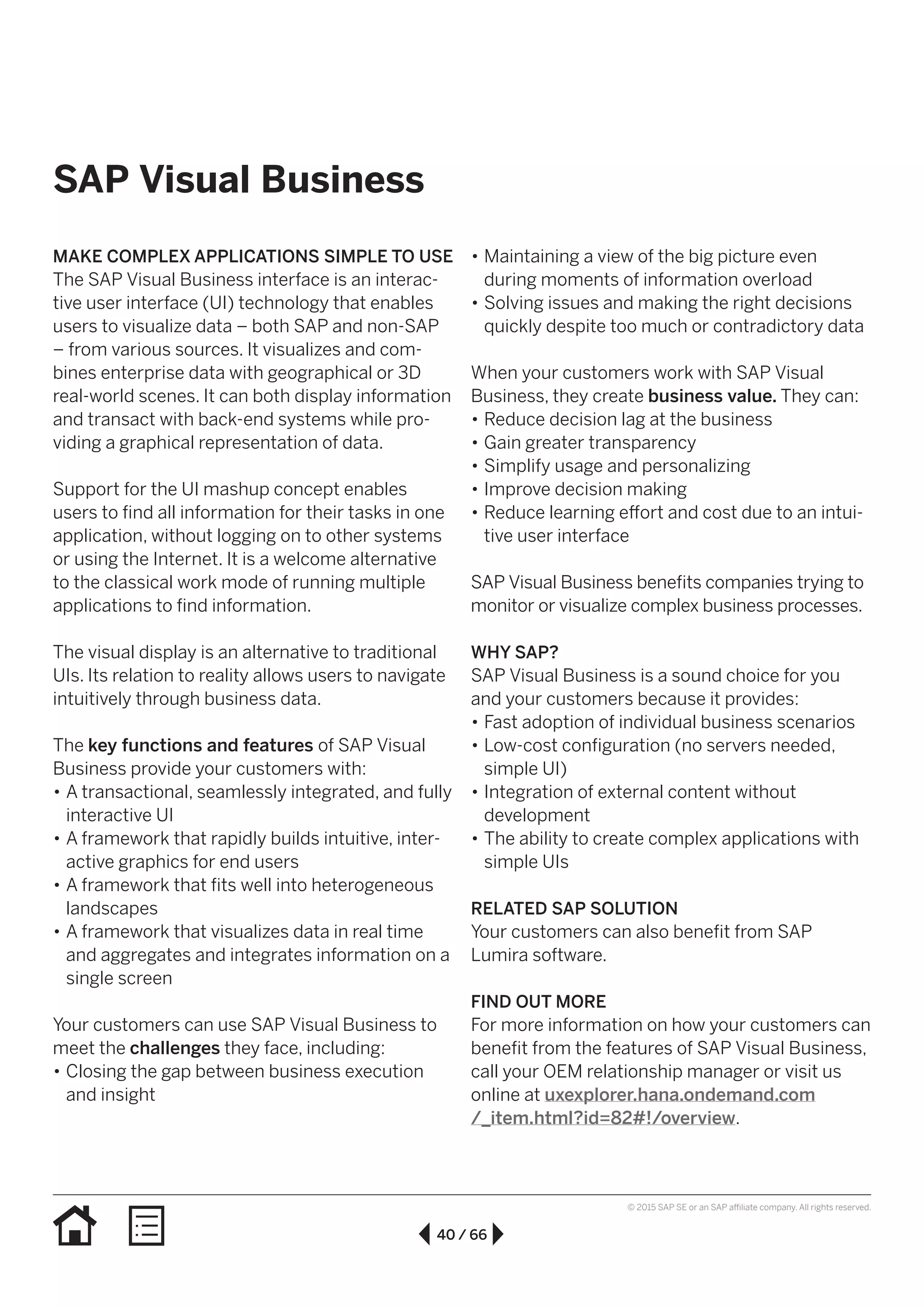 40 / 66
© 2015 SAP SE or an SAP affiliate company. All rights reserved.
•• Maintaining a view of the big picture even
during moments of information overload
•• Solving issues and making the right decisions
quickly despite too much or contradictory data
When your customers work with SAP Visual
Business, they create business value. They can:
•• Reduce decision lag at the business
•• Gain greater transparency
•• Simplify usage and personalizing
•• Improve decision making
•• Reduce learning effort and cost due to an intui-
tive user interface
SAP Visual Business benefits companies trying to
monitor or visualize complex business processes.
WHY SAP?
SAP Visual Business is a sound choice for you
and your customers because it provides:
•• Fast adoption of individual business scenarios
•• Low-cost configuration (no servers needed,
simple UI)
•• Integration of external content without
development
•• The ability to create complex applications with
simple UIs
RELATED SAP SOLUTION
Your customers can also benefit from SAP
Lumira software.
FIND OUT MORE
For more information on how your customers can
benefit from the features of SAP Visual Business,
call your OEM relationship manager or visit us
online at uxexplorer.hana.ondemand.com
/_item.html?id=82#!/overview.
MAKE COMPLEX APPLICATIONS SIMPLE TO USE
The SAP Visual Business interface is an interac-
tive user interface (UI) technology that enables
users to visualize data – both SAP and non-SAP
– from various sources. It visualizes and com-
bines enterprise data with geographical or 3D
real-world scenes. It can both display information
and transact with back-end systems while pro-
viding a graphical representation of data.
Support for the UI mashup concept enables
users to find all information for their tasks in one
application, without logging on to other systems
or using the Internet. It is a welcome alternative
to the classical work mode of running multiple
applications to find information.
The visual display is an alternative to traditional
UIs. Its relation to reality allows users to navigate
intuitively through business data.
The key functions and features of SAP Visual
Business provide your customers with:
•• A transactional, seamlessly integrated, and fully
interactive UI
•• A framework that rapidly builds intuitive, inter-
active graphics for end users
•• A framework that fits well into heterogeneous
landscapes
•• A framework that visualizes data in real time
and aggregates and integrates information on a
single screen
Your customers can use SAP Visual Business to
meet the challenges they face, including:
•• Closing the gap between business execution
and insight
SAP Visual Business
 