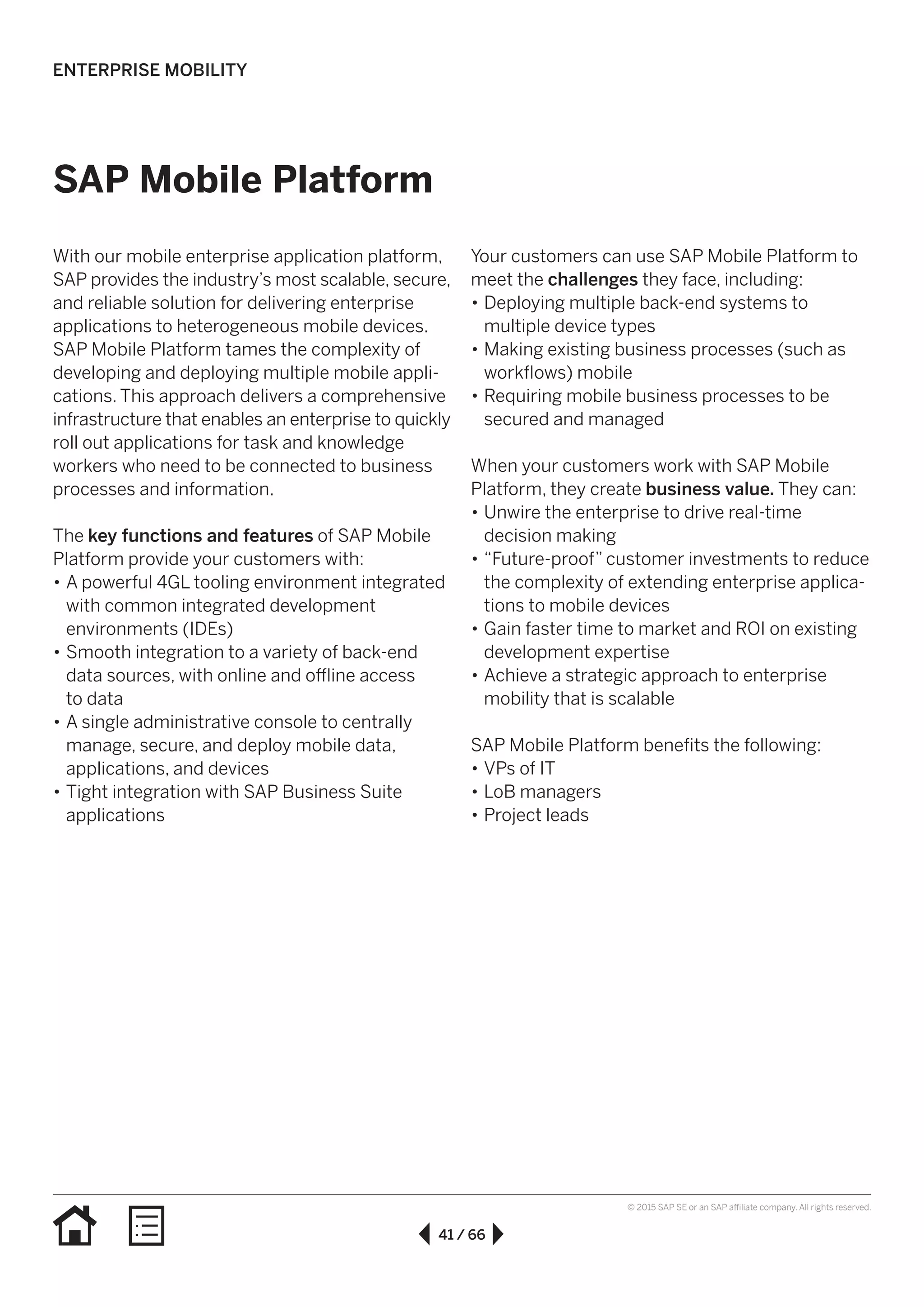 41 / 66
© 2015 SAP SE or an SAP affiliate company. All rights reserved.
SAP Mobile Platform
With our mobile enterprise application platform,
SAP provides the industry’s most scalable, secure,
and reliable solution for delivering enterprise
applications to heterogeneous mobile devices.
SAP Mobile Platform tames the complexity of
developing and deploying multiple mobile appli­
ca­tions. This approach delivers a comprehensive
infrastructure that enables an enterprise to quickly
roll out applications for task and knowledge
workers who need to be connected to business
processes and information.
The key functions and features of SAP Mobile
Platform provide your customers with:
•• A powerful 4GL tooling environment integrated
with common integrated development
environments (IDEs)
•• Smooth integration to a variety of back-end
data sources, with online and offline access
to data
•• A single administrative console to centrally
manage, secure, and deploy mobile data,
applications, and devices
•• Tight integration with SAP Business Suite
applications
Your customers can use SAP Mobile Platform to
meet the challenges they face, including:
•• Deploying multiple back-end systems to
multiple device types
•• Making existing business processes (such as
workflows) mobile
•• Requiring mobile business processes to be
secured and managed
When your customers work with SAP Mobile
Platform, they create business value. They can:
•• Unwire the enterprise to drive real-time
decision making
•• “Future-proof” customer investments to reduce
the complexity of extending enterprise applica-
tions to mobile devices
•• Gain faster time to market and ROI on existing
development expertise
•• Achieve a strategic approach to enterprise
mobility that is scalable
SAP Mobile Platform benefits the following:
•• VPs of IT
•• LoB managers
•• Project leads
ENTERPRISE MOBILITY
 
