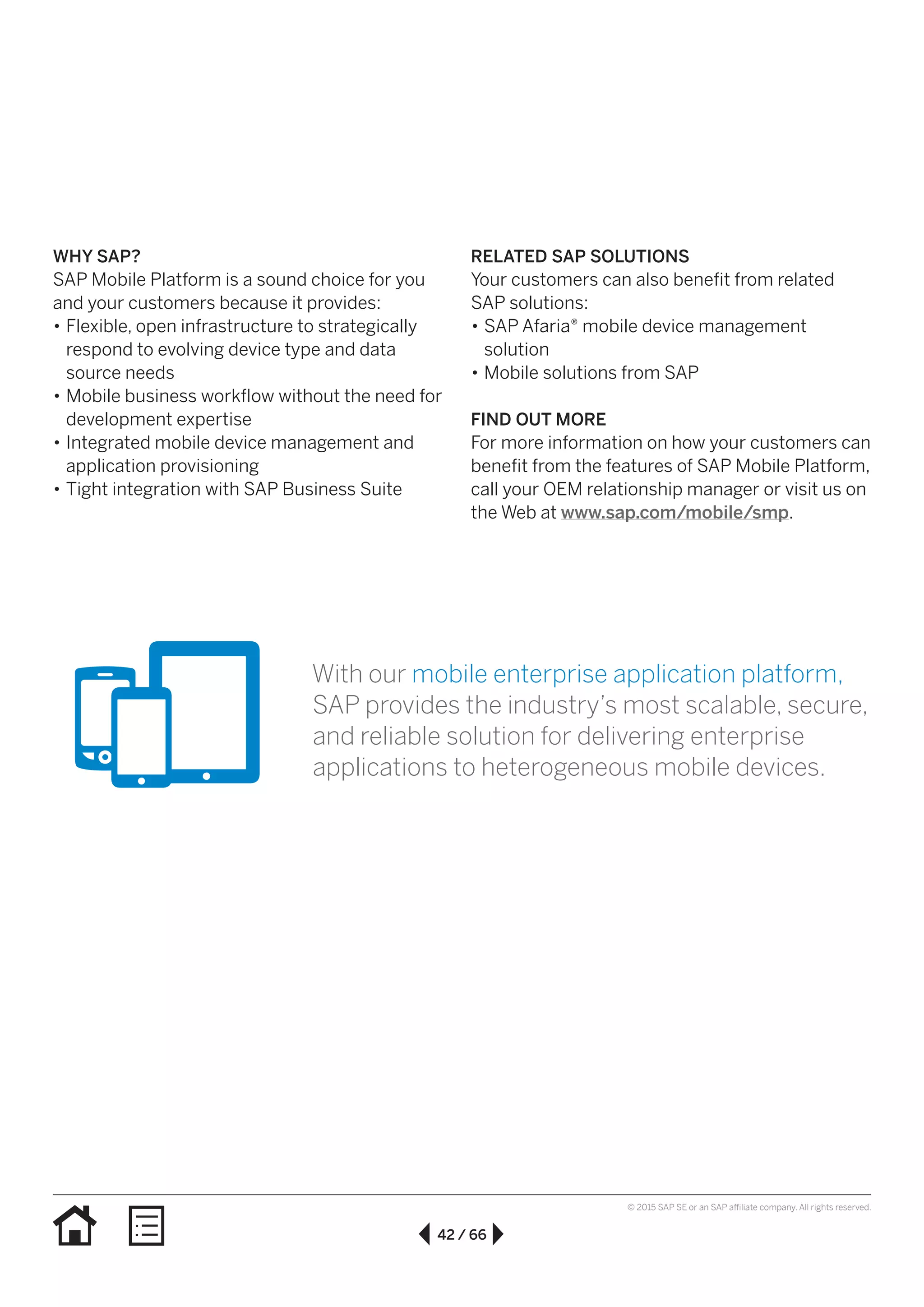 42 / 66
© 2015 SAP SE or an SAP affiliate company. All rights reserved.
WHY SAP?
SAP Mobile Platform is a sound choice for you
and your customers because it provides:
•• Flexible, open infrastructure to strategically
respond to evolving device type and data
source needs
•• Mobile business workflow without the need for
development expertise
•• Integrated mobile device management and
application provisioning
•• Tight integration with SAP Business Suite
RELATED SAP SOLUTIONS
Your customers can also benefit from related
SAP solutions:
•• SAP Afaria® mobile device management
solution
•• Mobile solutions from SAP
FIND OUT MORE
For more information on how your customers can
benefit from the features of SAP Mobile Platform,
call your OEM relationship manager or visit us on
the Web at www.sap.com/mobile/smp.
With our mobile enterprise application platform,
SAP provides the industry’s most scalable, secure,
and reliable solution for delivering enterprise
applications to heterogeneous mobile devices.
 