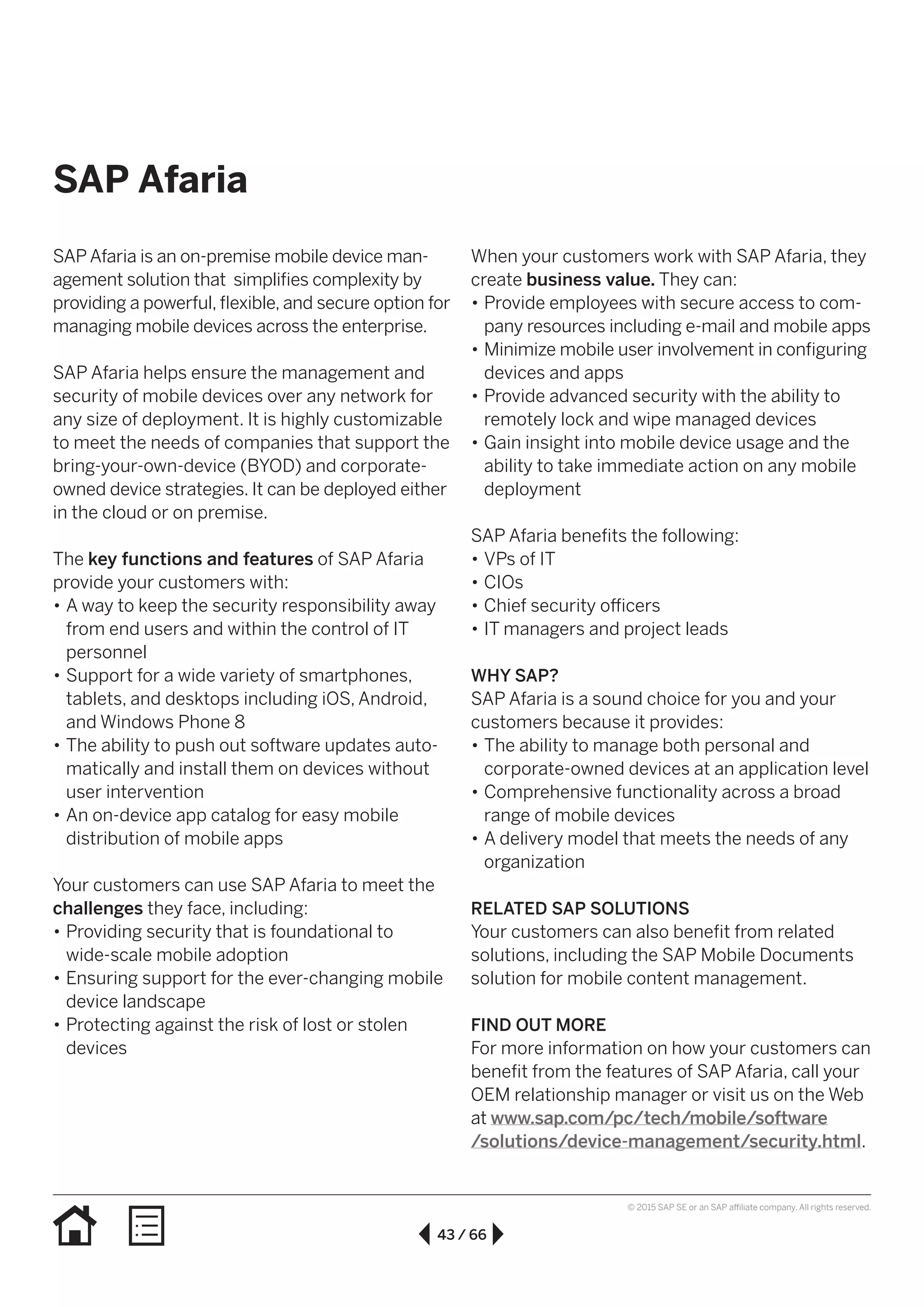 43 / 66
© 2015 SAP SE or an SAP affiliate company. All rights reserved.
SAP Afaria
SAP Afaria is an on-premise mobile device man-
agement solution that simplifies complexity by
providing a powerful, flexible, and secure option for
managing mobile devices across the enterprise.
SAP Afaria helps ensure the management and
security of mobile devices over any network for
any size of deployment. It is highly customizable
to meet the needs of companies that support the
bring-your-own-device (BYOD) and corporate-
owned device strategies. It can be deployed either
in the cloud or on premise.
The key functions and features of SAP Afaria
provide your customers with:
•• A way to keep the security responsibility away
from end users and within the control of IT
personnel
•• Support for a wide variety of smartphones,
tablets, and desktops including iOS, Android,
and Windows Phone 8
•• The ability to push out software updates auto-
matically and install them on devices without
user intervention
•• An on-device app catalog for easy mobile
distribution of mobile apps
Your customers can use SAP Afaria to meet the
challenges they face, including:
•• Providing security that is foundational to
wide-scale mobile adoption
•• Ensuring support for the ever-changing mobile
device landscape
•• Protecting against the risk of lost or stolen
devices
When your customers work with SAP Afaria, they
create business value. They can:
•• Provide employees with secure access to com-
pany resources including e-mail and mobile apps
•• Minimize mobile user involvement in configuring
devices and apps
•• Provide advanced security with the ability to
remotely lock and wipe managed devices
•• Gain insight into mobile device usage and the
ability to take immediate action on any mobile
deployment
SAP Afaria benefits the following:
•• VPs of IT
•• CIOs
•• Chief security officers
•• IT managers and project leads
WHY SAP?
SAP Afaria is a sound choice for you and your
customers because it provides:
•• The ability to manage both personal and
corporate-owned devices at an application level
•• Comprehensive functionality across a broad
range of mobile devices
•• A delivery model that meets the needs of any
organization
RELATED SAP SOLUTIONS
Your customers can also benefit from related
solutions, including the SAP Mobile Documents
solution for mobile content management.
FIND OUT MORE
For more information on how your customers can
benefit from the features of SAP Afaria, call your
OEM relationship manager or visit us on the Web
at www.sap.com/pc/tech/mobile/software
/solutions/device-management/security.html.
 