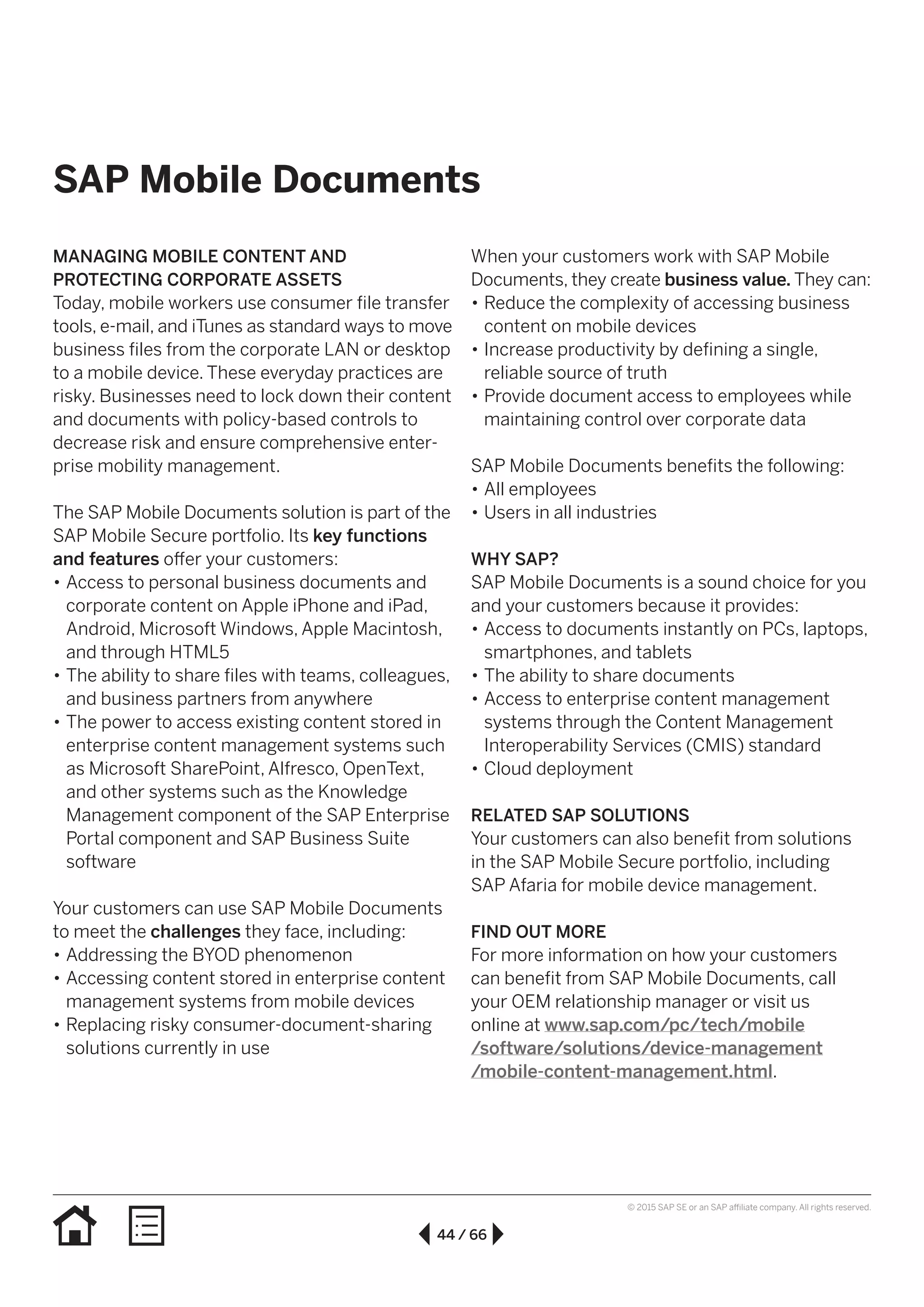 44 / 66
© 2015 SAP SE or an SAP affiliate company. All rights reserved.
SAP Mobile Documents
MANAGING MOBILE CONTENT AND
PROTECTING CORPORATE ASSETS
Today, mobile workers use consumer file transfer
tools, e-mail, and iTunes as standard ways to move
business files from the corporate LAN or desktop
to a mobile device. These everyday practices are
risky. Businesses need to lock down their content
and documents with policy-based controls to
decrease risk and ensure comprehensive enter-
prise mobility management.
The SAP Mobile Documents solution is part of the
SAP Mobile Secure portfolio. Its key functions
and features offer your customers:
•• Access to personal business documents and
corporate content on Apple iPhone and iPad,
Android, Microsoft Windows, Apple Macintosh,
and through HTML5
•• The ability to share files with teams, colleagues,
and business partners from anywhere
•• The power to access existing content stored in
enterprise content management systems such
as Microsoft SharePoint, Alfresco, OpenText,
and other systems such as the Knowledge
Management component of the SAP Enterprise
Portal component and SAP Business Suite
software
Your customers can use SAP Mobile Documents
to meet the challenges they face, including:
•• Addressing the BYOD phenomenon
•• Accessing content stored in enterprise content
management systems from mobile devices
•• Replacing risky consumer-document-sharing
solutions currently in use
When your customers work with SAP Mobile
Documents, they create business value. They can:
•• Reduce the complexity of accessing business
content on mobile devices
•• Increase productivity by defining a single,
reliable source of truth
•• Provide document access to employees while
maintaining control over corporate data
SAP Mobile Documents benefits the following:
•• All employees
•• Users in all industries
WHY SAP?
SAP Mobile Documents is a sound choice for you
and your customers because it provides:
•• Access to documents instantly on PCs, laptops,
smartphones, and tablets
•• The ability to share documents
•• Access to enterprise content management
systems through the Content Management
Interoperability Services (CMIS) standard
•• Cloud deployment
RELATED SAP SOLUTIONS
Your customers can also benefit from solutions
in the SAP Mobile Secure portfolio, including
SAP Afaria for mobile device management.
FIND OUT MORE
For more information on how your customers
can benefit from SAP Mobile Documents, call
your OEM relationship manager or visit us
online at www.sap.com/pc/tech/mobile
/software/solutions/device-management
/mobile-content-management.html.
 