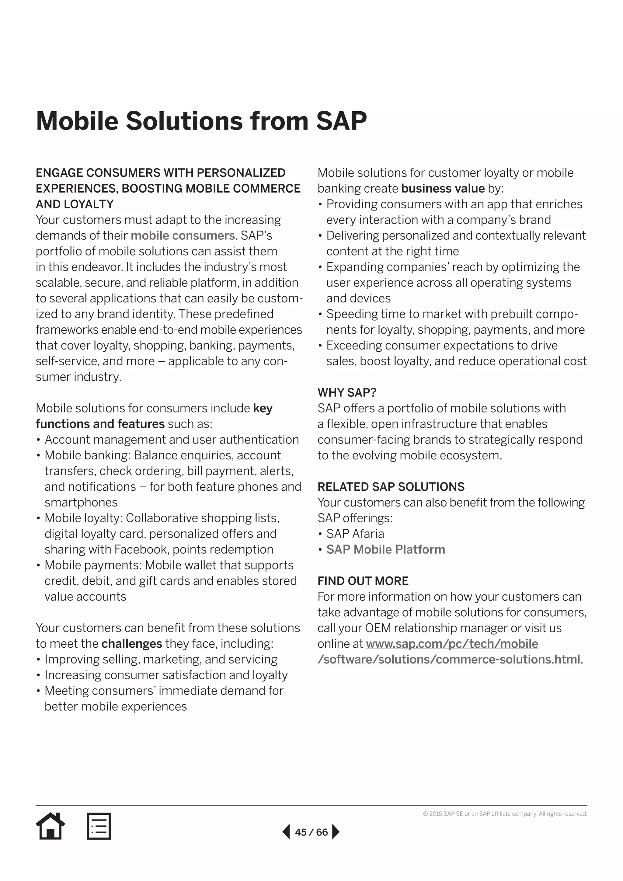 45 / 66
© 2015 SAP SE or an SAP affiliate company. All rights reserved.
Mobile Solutions from SAP
ENGAGE CONSUMERS WITH PERSONALIZED
EXPERIENCES, BOOSTING MOBILE COMMERCE
AND LOYALTY
Your customers must adapt to the increasing
demands of their mobile consumers. SAP’s
portfolio of mobile solutions can assist them
in this endeavor. It includes the industry’s most
scalable, secure, and reliable platform, in addition
to several applications that can easily be custom­
ized to any brand identity. These predefined
frameworks enable end-to-end mobile experiences
that cover loyalty, shopping, banking, payments,
self-service, and more – applicable to any con-
sumer industry.
Mobile solutions for consumers include key
functions and features such as:
•• Account management and user authentication
•• Mobile banking: Balance enquiries, account
transfers, check ordering, bill payment, alerts,
and notifications – for both feature phones and
smartphones
•• Mobile loyalty: Collaborative shopping lists,
digital loyalty card, personalized offers and
sharing with Facebook, points redemption
•• Mobile payments: Mobile wallet that supports
credit, debit, and gift cards and enables stored
value accounts
Your customers can benefit from these solutions
to meet the challenges they face, including:
•• Improving selling, marketing, and servicing
•• Increasing consumer satisfaction and loyalty
•• Meeting consumers’ immediate demand for
better mobile experiences
Mobile solutions for customer loyalty or mobile
banking create business value by:
•• Providing consumers with an app that enriches
every interaction with a company’s brand
•• Delivering personalized and contextually relevant
content at the right time
•• Expanding companies’ reach by optimizing the
user experience across all operating systems
and devices
•• Speeding time to market with prebuilt compo-
nents for loyalty, shopping, payments, and more
•• Exceeding consumer expectations to drive
sales, boost loyalty, and reduce operational cost
WHY SAP?
SAP offers a portfolio of mobile solutions with
a flexible, open infrastructure that enables
consumer-facing brands to strategically respond
to the evolving mobile ecosystem.
RELATED SAP SOLUTIONS
Your customers can also benefit from the following
SAP offerings:
•• SAP Afaria
•• SAP Mobile Platform
FIND OUT MORE
For more information on how your customers can
take advantage of mobile solutions for consumers,
call your OEM relationship manager or visit us
online at www.sap.com/pc/tech/mobile
/software/solutions/commerce-solutions.html.
 