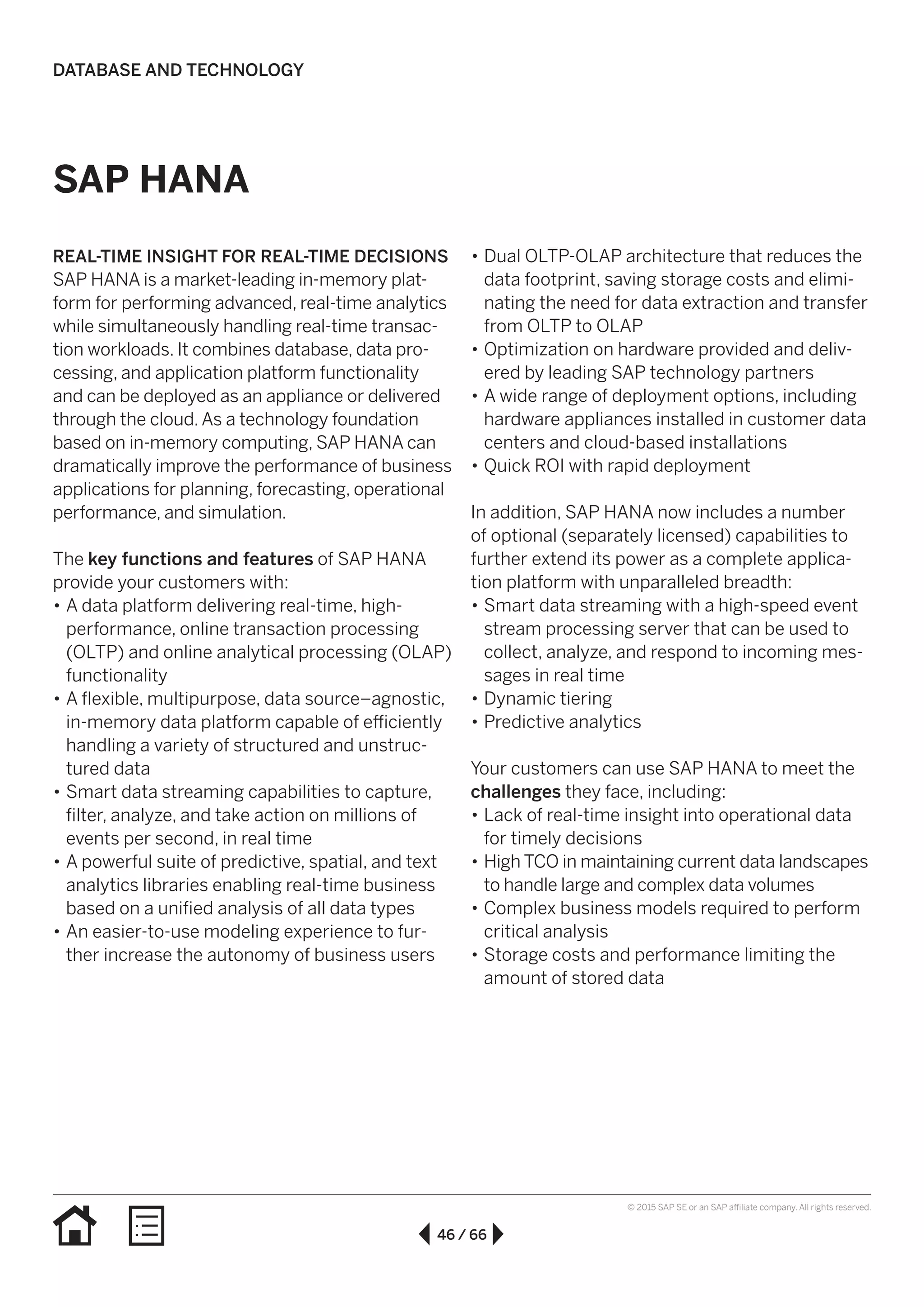 46 / 66
© 2015 SAP SE or an SAP affiliate company. All rights reserved.
SAP HANA
REAL-TIME INSIGHT FOR REAL-TIME DECISIONS
SAP HANA is a market-leading in-memory plat-
form for performing advanced, real-time analytics
while simultaneously handling real-time transac-
tion workloads. It combines database, data pro-
cessing, and application platform functionality
and can be deployed as an appliance or delivered
through the cloud.As a technology foundation
based on in-memory computing, SAP HANA can
dramatically improve the performance of business
applications for planning, forecasting, operational
performance, and simulation.
The key functions and features of SAP HANA
provide your customers with:
•• A data platform delivering real-time, high-
performance, online transaction processing
(OLTP) and online analytical processing (OLAP)
functionality
•• A flexible, multipurpose, data source–agnostic,
in-memory data platform capable of efficiently
handling a variety of structured and unstruc-
tured data
•• Smart data streaming capabilities to capture,
filter, analyze, and take action on millions of
events per second, in real time
•• A powerful suite of predictive, spatial, and text
analytics libraries enabling real-time business
based on a unified analysis of all data types
•• An easier-to-use modeling experience to fur-
ther increase the autonomy of business users
•• Dual OLTP-OLAP architecture that reduces the
data footprint, saving storage costs and elimi-
nating the need for data extraction and transfer
from OLTP to OLAP
•• Optimization on hardware provided and deliv-
ered by leading SAP technology partners
•• A wide range of deployment options, including
hardware appliances installed in customer data
centers and cloud-based installations
•• Quick ROI with rapid deployment
In addition, SAP HANA now includes a number
of optional (separately licensed) capabilities to
further extend its power as a complete applica-
tion platform with unparalleled breadth:
•• Smart data streaming with a high-speed event
stream processing server that can be used to
collect, analyze, and respond to incoming mes-
sages in real time
•• Dynamic tiering
•• Predictive analytics
Your customers can use SAP HANA to meet the
challenges they face, including:
•• Lack of real-time insight into operational data
for timely decisions
•• High TCO in maintaining current data landscapes
to handle large and complex data volumes
•• Complex business models required to perform
critical analysis
•• Storage costs and performance limiting the
amount of stored data
DATABASE AND TECHNOLOGY
 