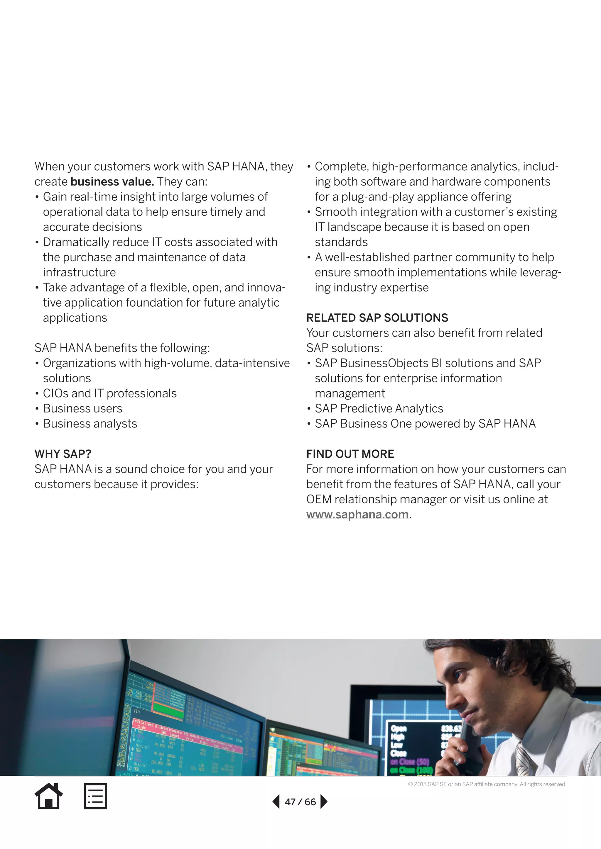 47 / 66
© 2015 SAP SE or an SAP affiliate company. All rights reserved.
When your customers work with SAP HANA, they
create business value. They can:
•• Gain real-time insight into large volumes of
operational data to help ensure timely and
accurate decisions
•• Dramatically reduce IT costs associated with
the purchase and maintenance of data
infrastructure
•• Take advantage of a flexible, open, and innova-
tive application foundation for future analytic
applications
SAP HANA benefits the following:
•• Organizations with high-volume, data-intensive
solutions
•• CIOs and IT professionals
•• Business users
•• Business analysts
WHY SAP?
SAP HANA is a sound choice for you and your
customers because it provides:
•• Complete, high-performance analytics, includ-
ing both software and hardware components
for a plug-and-play appliance offering
•• Smooth integration with a customer’s existing
IT landscape because it is based on open
standards
•• A well-established partner community to help
ensure smooth implementations while leverag-
ing industry expertise
RELATED SAP SOLUTIONS
Your customers can also benefit from related
SAP solutions:
•• SAP BusinessObjects BI solutions and SAP
solutions for enterprise information
management
•• SAP Predictive Analytics
•• SAP Business One powered by SAP HANA
FIND OUT MORE
For more information on how your customers can
benefit from the features of SAP HANA, call your
OEM relationship manager or visit us online at
www.saphana.com.
 