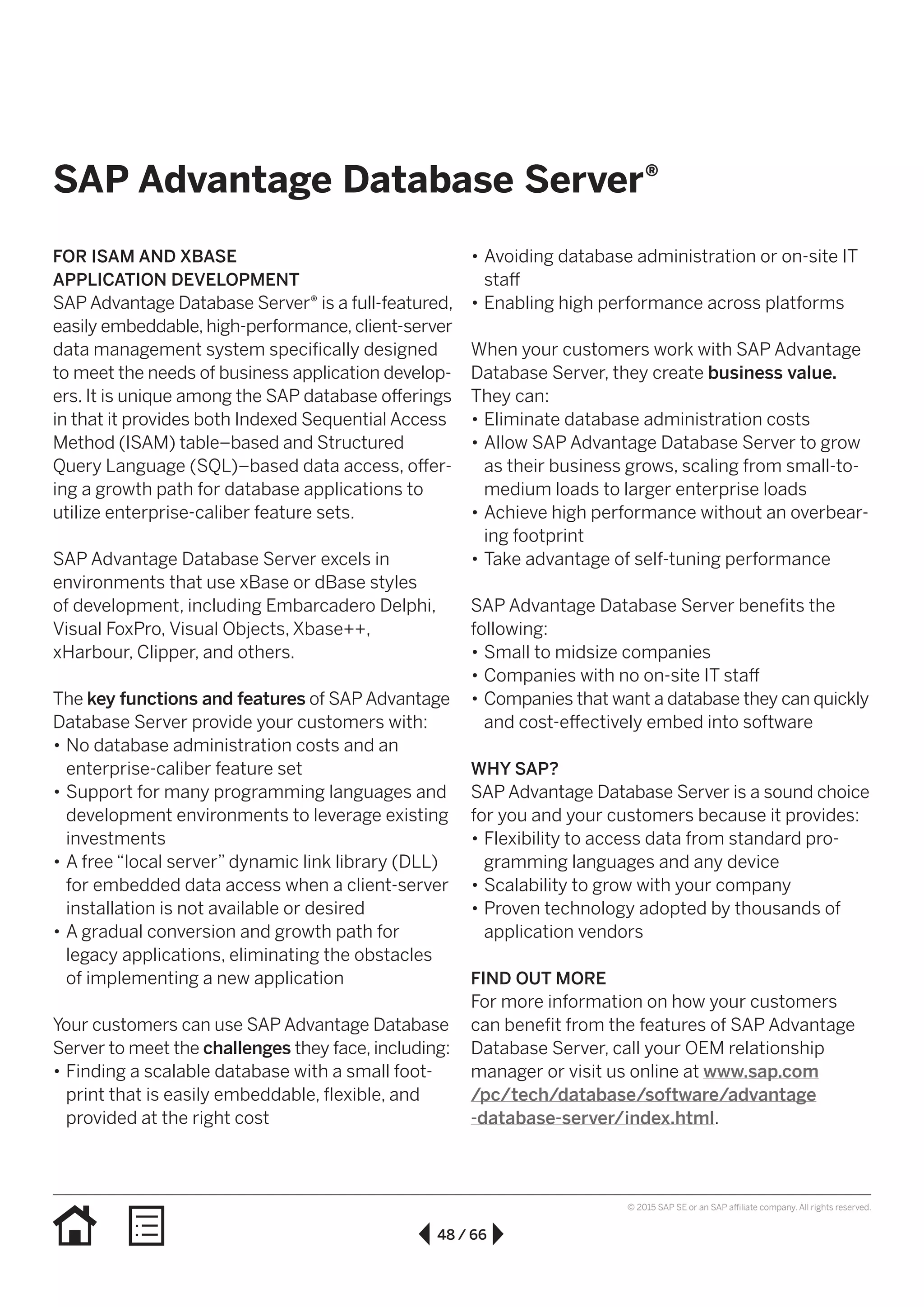 48 / 66
© 2015 SAP SE or an SAP affiliate company. All rights reserved.
SAP Advantage Database Server®
FOR ISAM AND XBASE
APPLICATION DEVELOPMENT
SAP Advantage Database Server® is a full-featured,
easily embeddable, high-performance, client-server
data management system specifically designed
to meet the needs of business application develop-
ers. It is unique among the SAP database offerings
in that it provides both Indexed Sequential Access
Method (ISAM) table–based and Structured
Query Language (SQL)–based data access, offer-
ing a growth path for database applications to
utilize enterprise-caliber feature sets.
SAP Advantage Database Server excels in
environ­ments that use xBase or dBase styles
of development, including Embarcadero Delphi,
Visual FoxPro, Visual Objects, Xbase++,
xHarbour, Clipper, and others.
The key functions and features of SAP Advantage
Database Server provide your customers with:
•• No database administration costs and an
enterprise-caliber feature set
•• Support for many programming languages and
development environments to leverage existing
investments
•• A free “local server” dynamic link library (DLL)
for embedded data access when a client-server
installation is not available or desired
•• A gradual conversion and growth path for
legacy applications, eliminating the obstacles
of implementing a new application
Your customers can use SAP Advantage Database
Server to meet the challenges they face, including:
•• Finding a scalable database with a small foot-
print that is easily embeddable, flexible, and
provided at the right cost
•• Avoiding database administration or on-site IT
staff
•• Enabling high performance across platforms
When your customers work with SAP Advantage
Database Server, they create business value.
They can:
•• Eliminate database administration costs
•• Allow SAP Advantage Database Server to grow
as their business grows, scaling from small-to-
medium loads to larger enterprise loads
•• Achieve high performance without an overbear-
ing footprint
•• Take advantage of self-tuning performance
SAP Advantage Database Server benefits the
following:
•• Small to midsize companies
•• Companies with no on-site IT staff
•• Companies that want a database they can quickly
and cost-effectively embed into software
WHY SAP?
SAP Advantage Database Server is a sound choice
for you and your customers because it provides:
•• Flexibility to access data from standard pro-
gramming languages and any device
•• Scalability to grow with your company
•• Proven technology adopted by thousands of
application vendors
FIND OUT MORE
For more information on how your customers
can benefit from the features of SAP Advantage
Database Server, call your OEM relationship
manager or visit us online at www.sap.com
/pc/tech/database/software/advantage
-database-server/index.html.
 