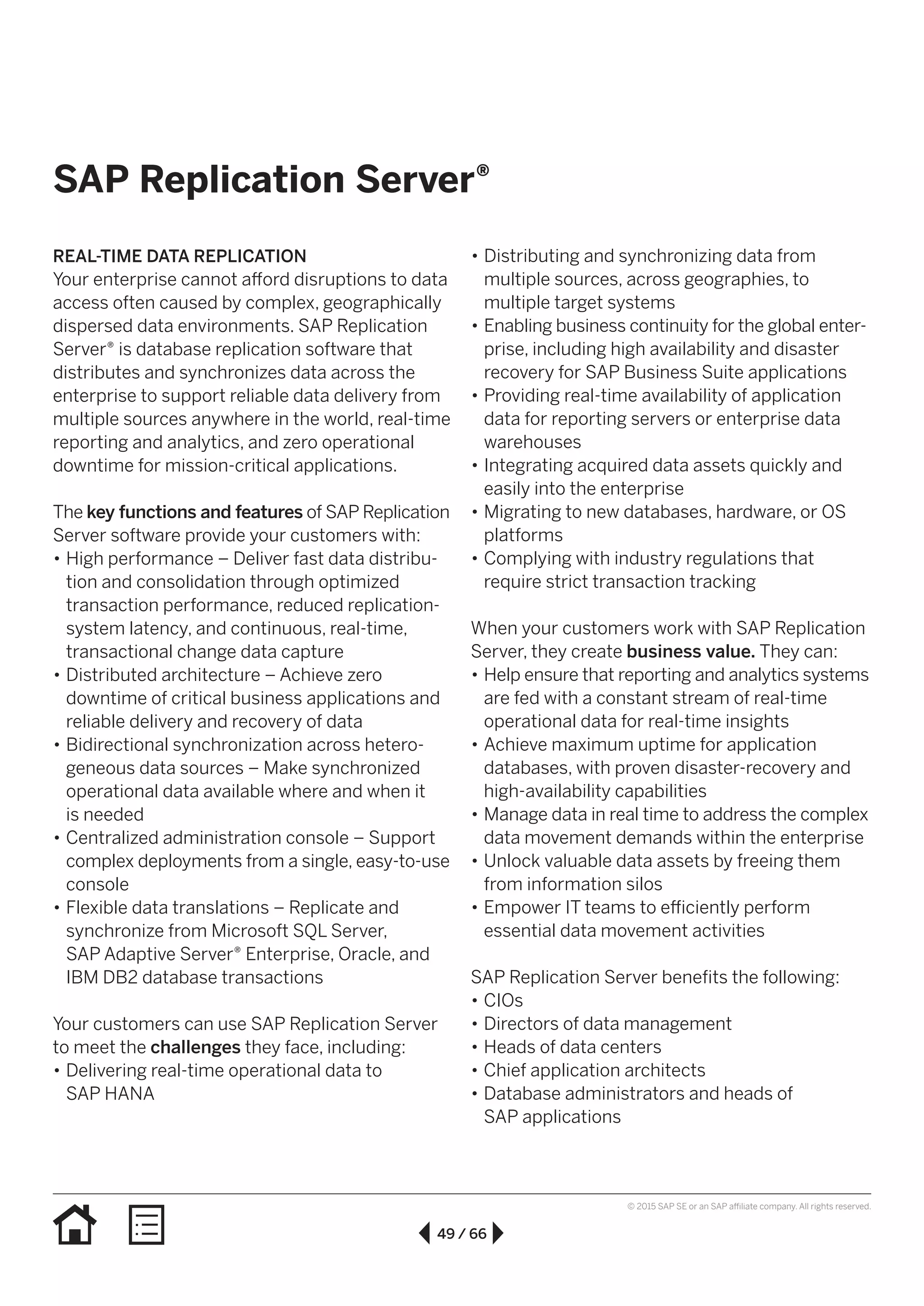 49 / 66
© 2015 SAP SE or an SAP affiliate company. All rights reserved.
SAP Replication Server®
REAL-TIME DATA REPLICATION
Your enterprise cannot afford disruptions to data
access often caused by complex, geographically
dispersed data environments. SAP Replication
Server® is database replication software that
distributes and synchronizes data across the
enterprise to support reliable data delivery from
multiple sources anywhere in the world, real-time
reporting and analytics, and zero operational
downtime for mission-critical applications.
The key functions and features of SAP Replication
Server software provide your customers with:
•• High performance – Deliver fast data distribu-
tion and consolidation through optimized
transaction performance, reduced replication-
system latency, and continuous, real-time,
transactional change data capture
•• Distributed architecture – Achieve zero
downtime of critical business applications and
reliable delivery and recovery of data
•• Bidirectional synchronization across hetero­
geneous data sources – Make synchronized
operational data available where and when it
is needed
•• Centralized administration console – Support
complex deployments from a single, easy-to-use
console
•• Flexible data translations – Replicate and
synchronize from Microsoft SQL Server,
SAP Adaptive Server® Enterprise, Oracle, and
IBM DB2 database transactions
Your customers can use SAP Replication Server
to meet the challenges they face, including:
•• Delivering real-time operational data to
SAP HANA
•• Distributing and synchronizing data from
multiple sources, across geographies, to
multiple target systems
•• Enabling business continuity for the global enter­
prise, including high availability and disaster
recovery for SAP Business Suite applications
•• Providing real-time availability of application
data for reporting servers or enterprise data
warehouses
•• Integrating acquired data assets quickly and
easily into the enterprise
•• Migrating to new databases, hardware, or OS
platforms
•• Complying with industry regulations that
require strict transaction tracking
When your customers work with SAP Replication
Server, they create business value. They can:
•• Help ensure that reporting and analytics systems
are fed with a constant stream of real-time
operational data for real-time insights
•• Achieve maximum uptime for application
databases, with proven disaster-recovery and
high-availability capabilities
•• Manage data in real time to address the complex
data movement demands within the enterprise
•• Unlock valuable data assets by freeing them
from information silos
•• Empower IT teams to efficiently perform
essential data movement activities
SAP Replication Server benefits the following:
•• CIOs
•• Directors of data management
•• Heads of data centers
•• Chief application architects
•• Database administrators and heads of
SAP applications
 