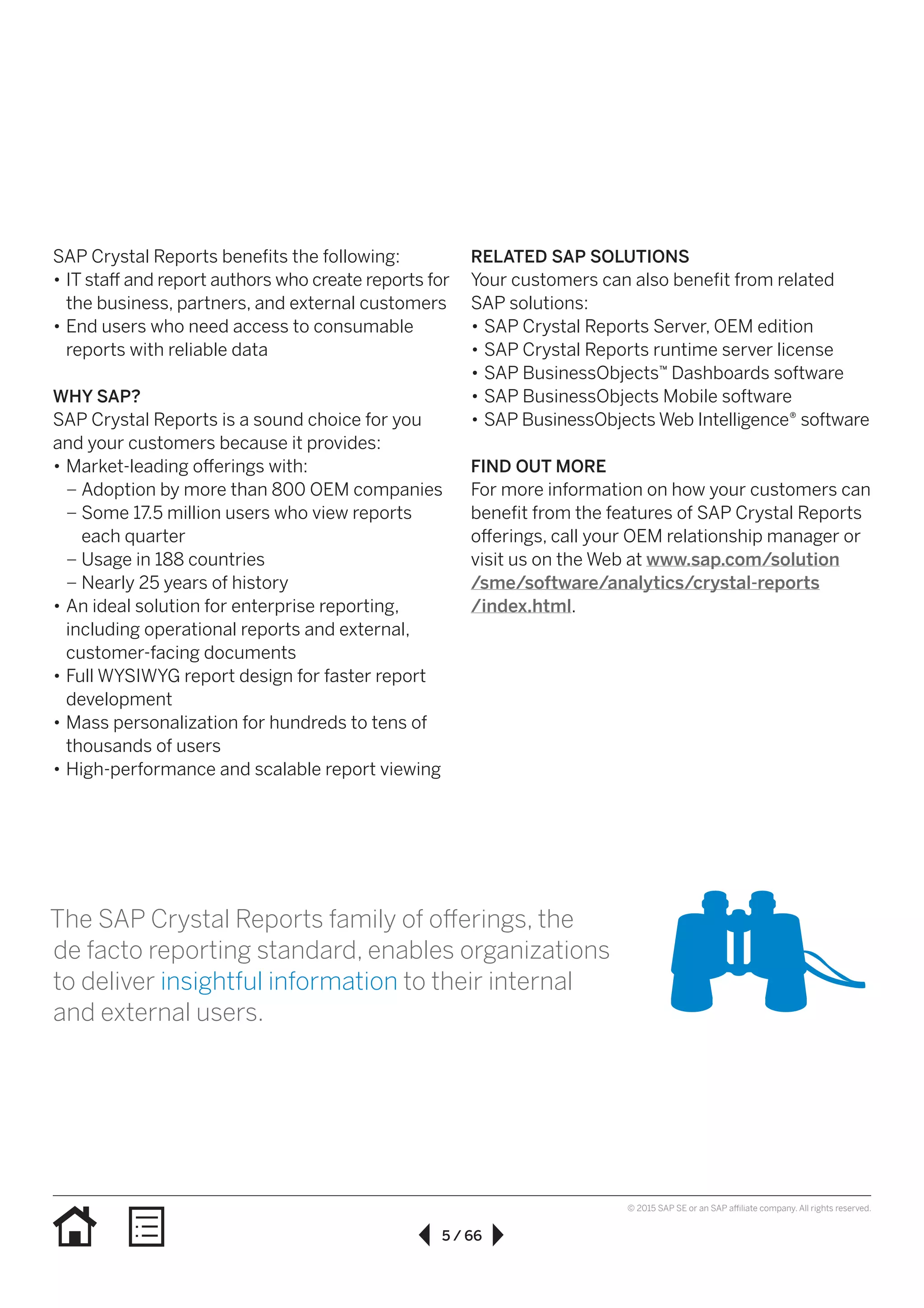 5 / 66
© 2015 SAP SE or an SAP affiliate company. All rights reserved.
SAP Crystal Reports benefits the following:
•• IT staff and report authors who create reports for
the business, partners, and external customers
•• End users who need access to consumable
reports with reliable data
WHY SAP?
SAP Crystal Reports is a sound choice for you
and your customers because it provides:
•• Market-leading offerings with:
–– Adoption by more than 800 OEM companies
–– Some 17.5 million users who view reports
each quarter
–– Usage in 188 countries
–– Nearly 25 years of history
•• An ideal solution for enterprise reporting,
including operational reports and external,
customer-facing documents
•• Full WYSIWYG report design for faster report
development
•• Mass personalization for hundreds to tens of
thousands of users
•• High-performance and scalable report viewing
RELATED SAP SOLUTIONS
Your customers can also benefit from related
SAP solutions:
•• SAP Crystal Reports Server, OEM edition
•• SAP Crystal Reports runtime server license
•• SAP BusinessObjects™ Dashboards software
•• SAP BusinessObjects Mobile software
•• SAP BusinessObjects Web Intelligence® software
FIND OUT MORE
For more information on how your customers can
benefit from the features of SAP Crystal Reports
offerings, call your OEM relationship manager or
visit us on the Web at www.sap.com/solution
/sme/software/analytics/crystal-reports
/index.html.
The SAP Crystal Reports family of offerings, the
de facto reporting standard, enables organizations
to deliver insightful information to their internal
and external users.
 
