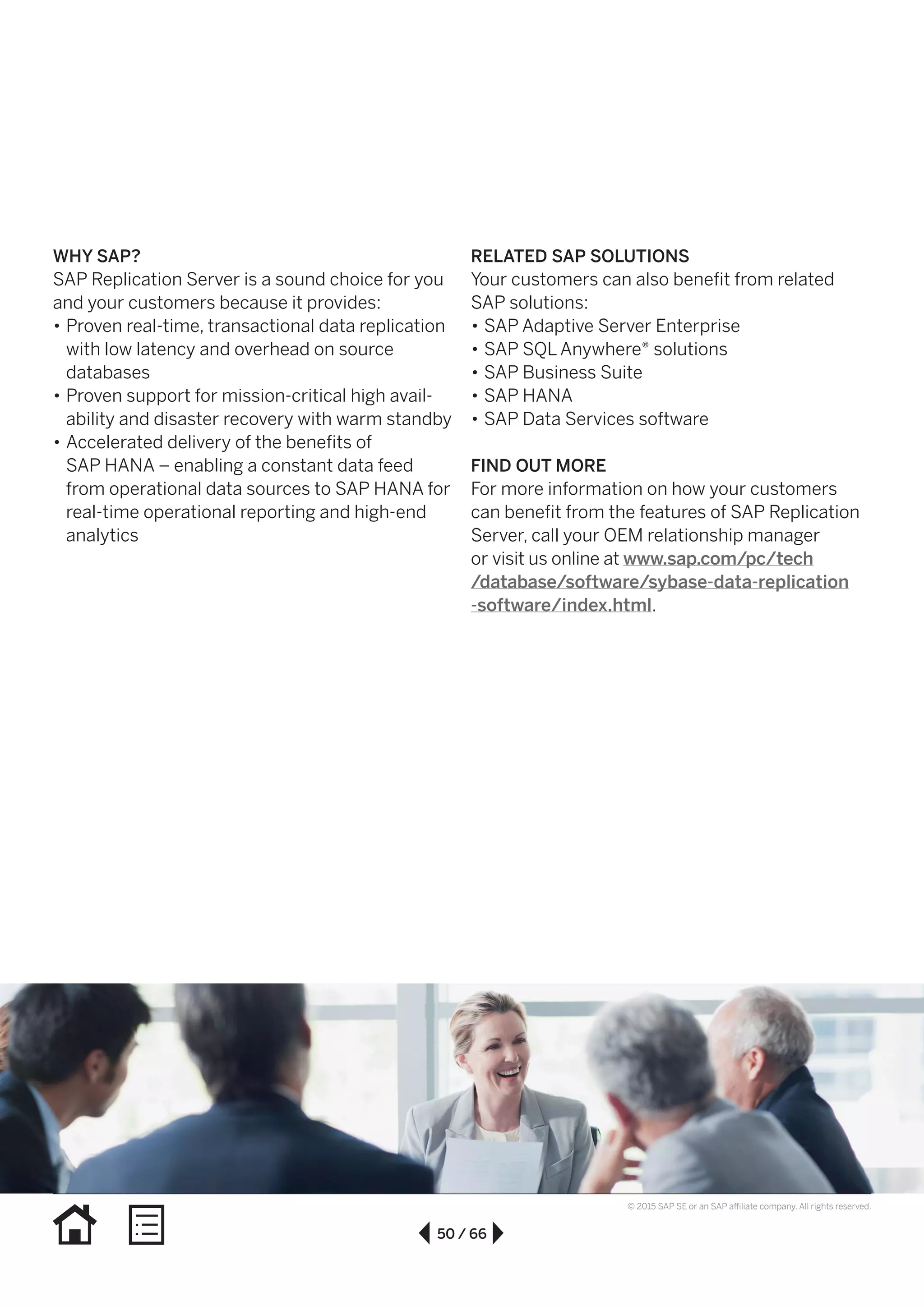 50 / 66
© 2015 SAP SE or an SAP affiliate company. All rights reserved.
WHY SAP?
SAP Replication Server is a sound choice for you
and your customers because it provides:
•• Proven real-time, transactional data replication
with low latency and overhead on source
databases
•• Proven support for mission-critical high avail-
ability and disaster recovery with warm standby
•• Accelerated delivery of the benefits of
SAP HANA – enabling a constant data feed
from operational data sources to SAP HANA for
real-time operational reporting and high-end
analytics
RELATED SAP SOLUTIONS
Your customers can also benefit from related
SAP solutions:
•• SAP Adaptive Server Enterprise
•• SAP SQL Anywhere® solutions
•• SAP Business Suite
•• SAP HANA
•• SAP Data Services software
FIND OUT MORE
For more information on how your customers
can benefit from the features of SAP Replication
Server, call your OEM relationship manager
or visit us online at www.sap.com/pc/tech
/database/software/sybase-data-replication
-software/index.html.
 