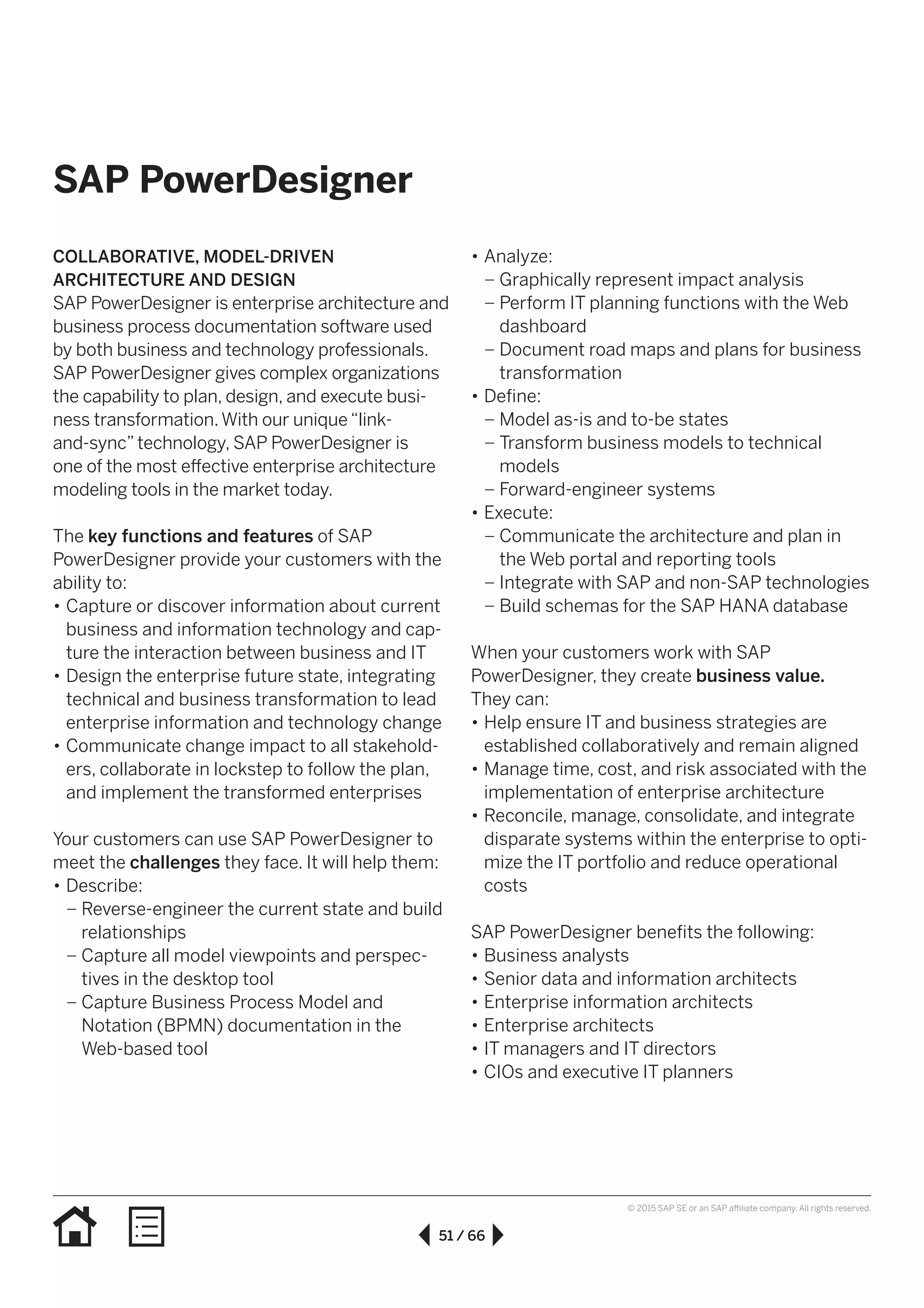 51 / 66
© 2015 SAP SE or an SAP affiliate company. All rights reserved.
SAP PowerDesigner
COLLABORATIVE, MODEL-DRIVEN
ARCHITECTURE AND DESIGN
SAP PowerDesigner is enterprise architecture and
business process documentation software used
by both business and technology professionals.
SAP PowerDesigner gives complex organizations
the capability to plan, design, and execute busi-
ness transformation.With our unique“link-
and-sync”technology, SAP PowerDesigner is
one of the most effective enterprise architecture
modeling tools in the market today.
The key functions and features of SAP
PowerDesigner provide your customers with the
ability to:
•• Capture or discover information about current
business and information technology and cap-
ture the interaction between business and IT
•• Design the enterprise future state, integrating
technical and business transformation to lead
enterprise information and technology change
•• Communicate change impact to all stakehold-
ers, collaborate in lockstep to follow the plan,
and implement the transformed enterprises
Your customers can use SAP PowerDesigner to
meet the challenges they face. It will help them:
•• Describe:
–– Reverse-engineer the current state and build
relationships
–– Capture all model viewpoints and perspec-
tives in the desktop tool
–– Capture Business Process Model and
Notation (BPMN) documentation in the
Web-based tool
•• Analyze:
–– Graphically represent impact analysis
–– Perform IT planning functions with the Web
dashboard
–– Document road maps and plans for business
transformation
•• Define:
–– Model as-is and to-be states
–– Transform business models to technical
models
–– Forward-engineer systems
•• Execute:
–– Communicate the architecture and plan in
the Web portal and reporting tools
–– Integrate with SAP and non-SAP technologies
–– Build schemas for the SAP HANA database
When your customers work with SAP
PowerDesigner, they create business value.
They can:
•• Help ensure IT and business strategies are
established collaboratively and remain aligned
•• Manage time, cost, and risk associated with the
implementation of enterprise architecture
•• Reconcile, manage, consolidate, and integrate
disparate systems within the enterprise to opti-
mize the IT portfolio and reduce operational
costs
SAP PowerDesigner benefits the following:
•• Business analysts
•• Senior data and information architects
•• Enterprise information architects
•• Enterprise architects
•• IT managers and IT directors
•• CIOs and executive IT planners
 
