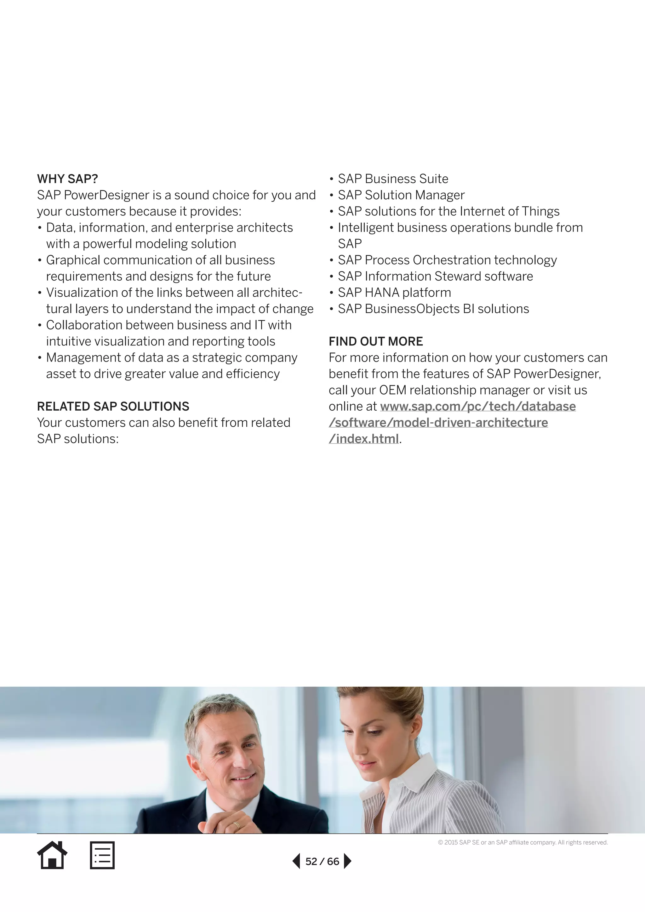 52 / 66
© 2015 SAP SE or an SAP affiliate company. All rights reserved.
WHY SAP?
SAP PowerDesigner is a sound choice for you and
your customers because it provides:
•• Data, information, and enterprise architects
with a powerful modeling solution
•• Graphical communication of all business
requirements and designs for the future
•• Visualization of the links between all architec-
tural layers to understand the impact of change
•• Collaboration between business and IT with
intuitive visualization and reporting tools
•• Management of data as a strategic company
asset to drive greater value and efficiency
RELATED SAP SOLUTIONS
Your customers can also benefit from related
SAP solutions:
•• SAP Business Suite
•• SAP Solution Manager
•• SAP solutions for the Internet of Things
•• Intelligent business operations bundle from
SAP
•• SAP Process Orchestration technology
•• SAP Information Steward software
•• SAP HANA platform
•• SAP BusinessObjects BI solutions
FIND OUT MORE
For more information on how your customers can
benefit from the features of SAP PowerDesigner,
call your OEM relationship manager or visit us
online at www.sap.com/pc/tech/database
/software/model-driven-architecture
/index.html.
 