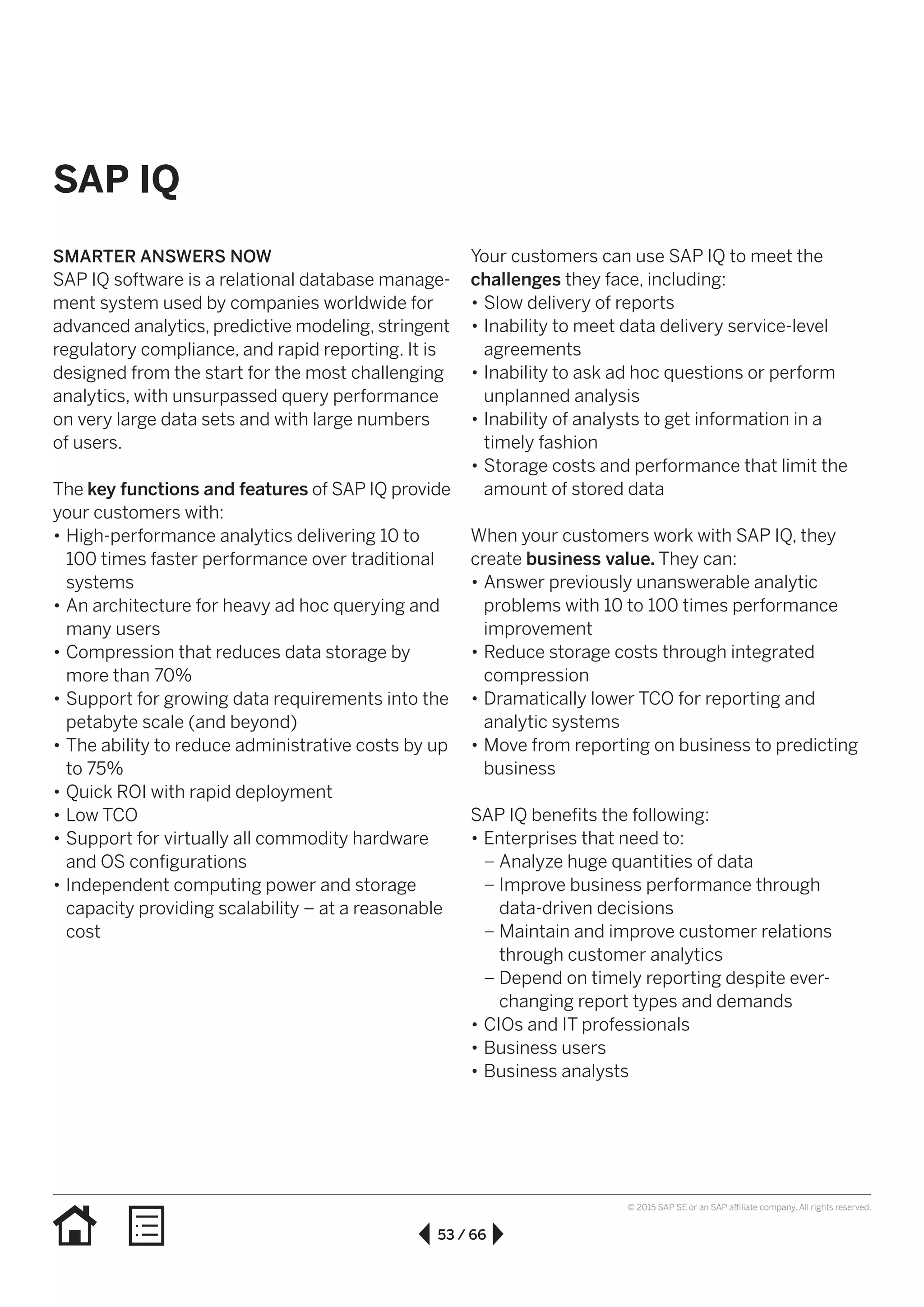 53 / 66
© 2015 SAP SE or an SAP affiliate company. All rights reserved.
SAP IQ
SMARTER ANSWERS NOW
SAP IQ software is a relational database manage-
ment system used by companies worldwide for
advanced analytics, predictive modeling, stringent
regulatory compliance, and rapid reporting. It is
designed from the start for the most challenging
analytics, with unsurpassed query performance
on very large data sets and with large numbers
of users.
The key functions and features of SAP IQ provide
your customers with:
•• High-performance analytics delivering 10 to
100 times faster performance over traditional
systems
•• An architecture for heavy ad hoc querying and
many users
•• Compression that reduces data storage by
more than 70%
•• Support for growing data requirements into the
petabyte scale (and beyond)
•• The ability to reduce administrative costs by up
to 75%
•• Quick ROI with rapid deployment
•• Low TCO
•• Support for virtually all commodity hardware
and OS configurations
•• Independent computing power and storage
capacity providing scalability – at a reasonable
cost
Your customers can use SAP IQ to meet the
challenges they face, including:
•• Slow delivery of reports
•• Inability to meet data delivery service-level
agreements
•• Inability to ask ad hoc questions or perform
unplanned analysis
•• Inability of analysts to get information in a
timely fashion
•• Storage costs and performance that limit the
amount of stored data
When your customers work with SAP IQ, they
create business value. They can:
•• Answer previously unanswerable analytic
problems with 10 to 100 times performance
improvement
•• Reduce storage costs through integrated
compression
•• Dramatically lower TCO for reporting and
analytic systems
•• Move from reporting on business to predicting
business
SAP IQ benefits the following:
•• Enterprises that need to:
–– Analyze huge quantities of data
–– Improve business performance through
data-driven decisions
–– Maintain and improve customer relations
through customer analytics
–– Depend on timely reporting despite ever-
changing report types and demands
•• CIOs and IT professionals
•• Business users
•• Business analysts
 