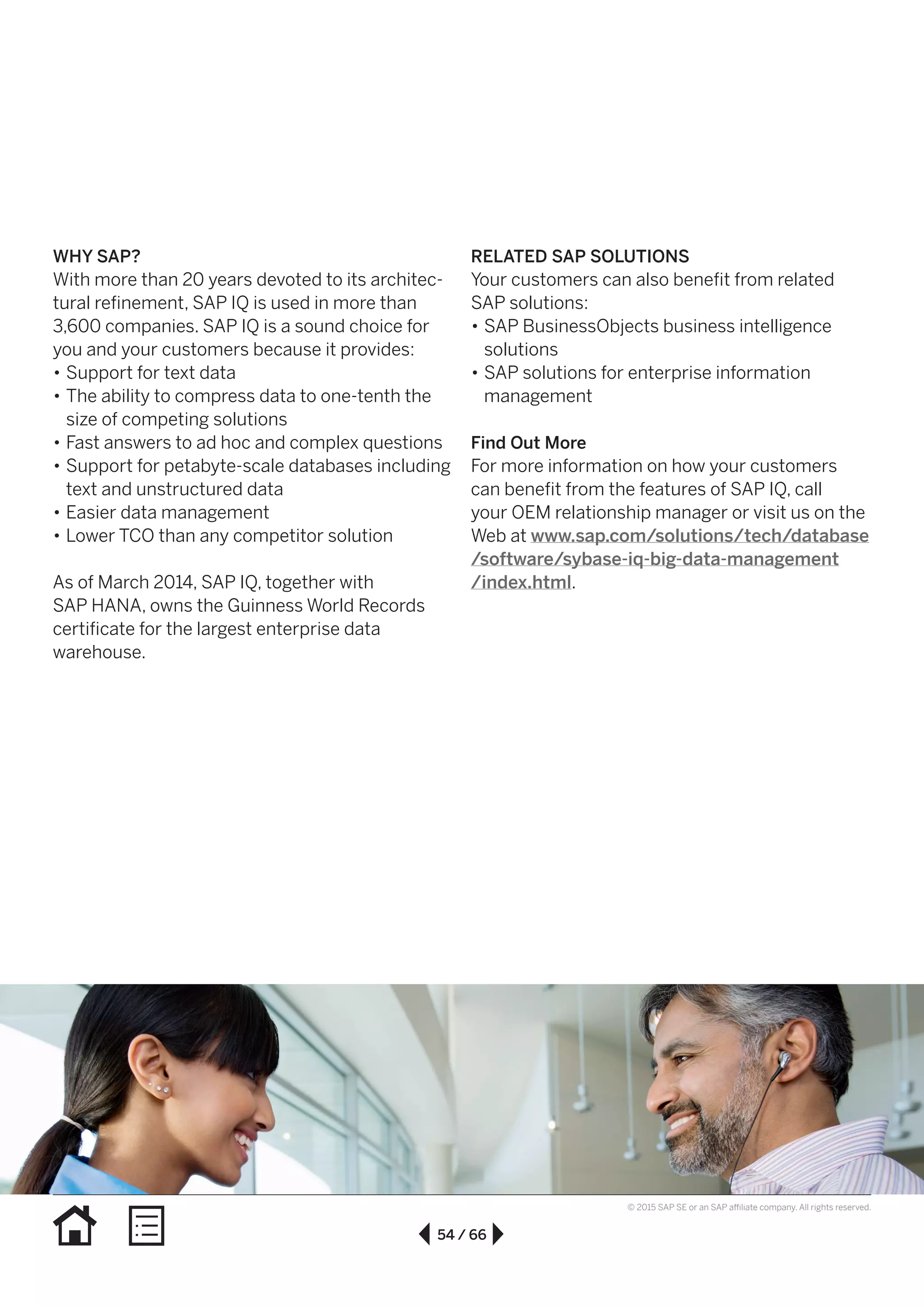 54 / 66
© 2015 SAP SE or an SAP affiliate company. All rights reserved.
WHY SAP?
With more than 20 years devoted to its architec-
tural refinement, SAP IQ is used in more than
3,600 companies. SAP IQ is a sound choice for
you and your customers because it provides:
•• Support for text data
•• The ability to compress data to one-tenth the
size of competing solutions
•• Fast answers to ad hoc and complex questions
•• Support for petabyte-scale databases including
text and unstructured data
•• Easier data management
•• Lower TCO than any competitor solution
As of March 2014, SAP IQ, together with
SAP HANA, owns the Guinness World Records
certificate for the largest enterprise data
warehouse.
RELATED SAP SOLUTIONS
Your customers can also benefit from related
SAP solutions:
•• SAP BusinessObjects business intelligence
solutions
•• SAP solutions for enterprise information
management
Find Out More
For more information on how your customers
can benefit from the features of SAP IQ, call
your OEM relationship manager or visit us on the
Web at www.sap.com/solutions/tech/database
/software/sybase-iq-big-data-management
/index.html.
 