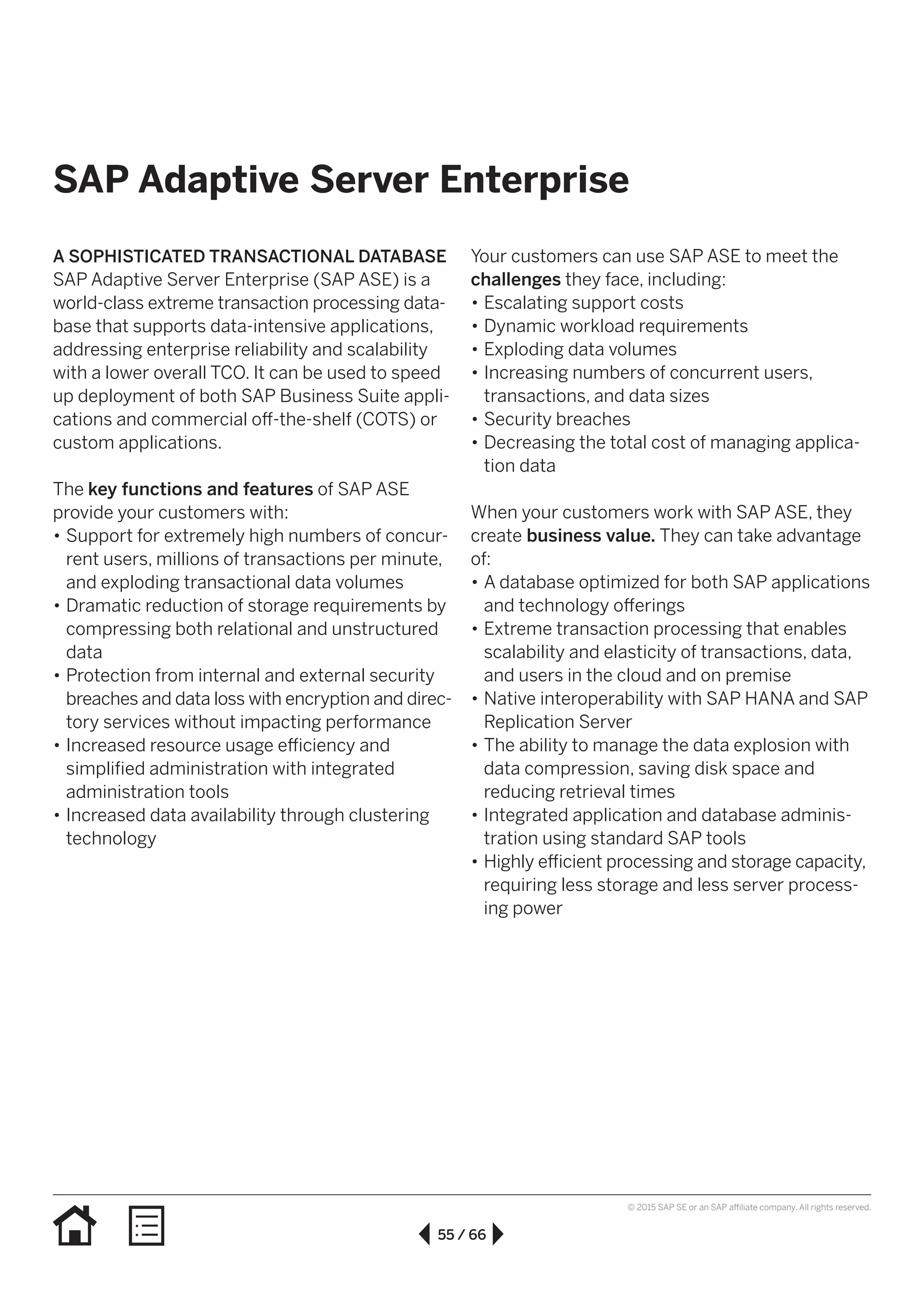 55 / 66
© 2015 SAP SE or an SAP affiliate company. All rights reserved.
SAP Adaptive Server Enterprise
A SOPHISTICATED TRANSACTIONAL DATABASE
SAP Adaptive Server Enterprise (SAP ASE) is a
world-class extreme transaction processing data­
base that supports data-intensive applications,
addressing enterprise reliability and scalability
with a lower overall TCO. It can be used to speed
up deployment of both SAP Business Suite appli-
cations and commercial off-the-shelf (COTS) or
custom applications.
The key functions and features of SAP ASE
provide your customers with:
•• Support for extremely high numbers of concur-
rent users, millions of transactions per minute,
and exploding transactional data volumes
•• Dramatic reduction of storage requirements by
compressing both relational and unstructured
data
•• Protection from internal and external security
breaches and data loss with encryption and direc-
tory services without impacting performance
•• Increased resource usage efficiency and
simplified administration with integrated
administration tools
•• Increased data availability through clustering
technology
Your customers can use SAP ASE to meet the
challenges they face, including:
•• Escalating support costs
•• Dynamic workload requirements
•• Exploding data volumes
•• Increasing numbers of concurrent users,
transactions, and data sizes
•• Security breaches
•• Decreasing the total cost of managing applica-
tion data
When your customers work with SAP ASE, they
create business value. They can take advantage
of:
•• A database optimized for both SAP applications
and technology offerings
•• Extreme transaction processing that enables
scalability and elasticity of transactions, data,
and users in the cloud and on premise
•• Native interoperability with SAP HANA and SAP
Replication Server
•• The ability to manage the data explosion with
data compression, saving disk space and
reducing retrieval times
•• Integrated application and database adminis-
tration using standard SAP tools
•• Highly efficient processing and storage capacity,
requiring less storage and less server process-
ing power
 