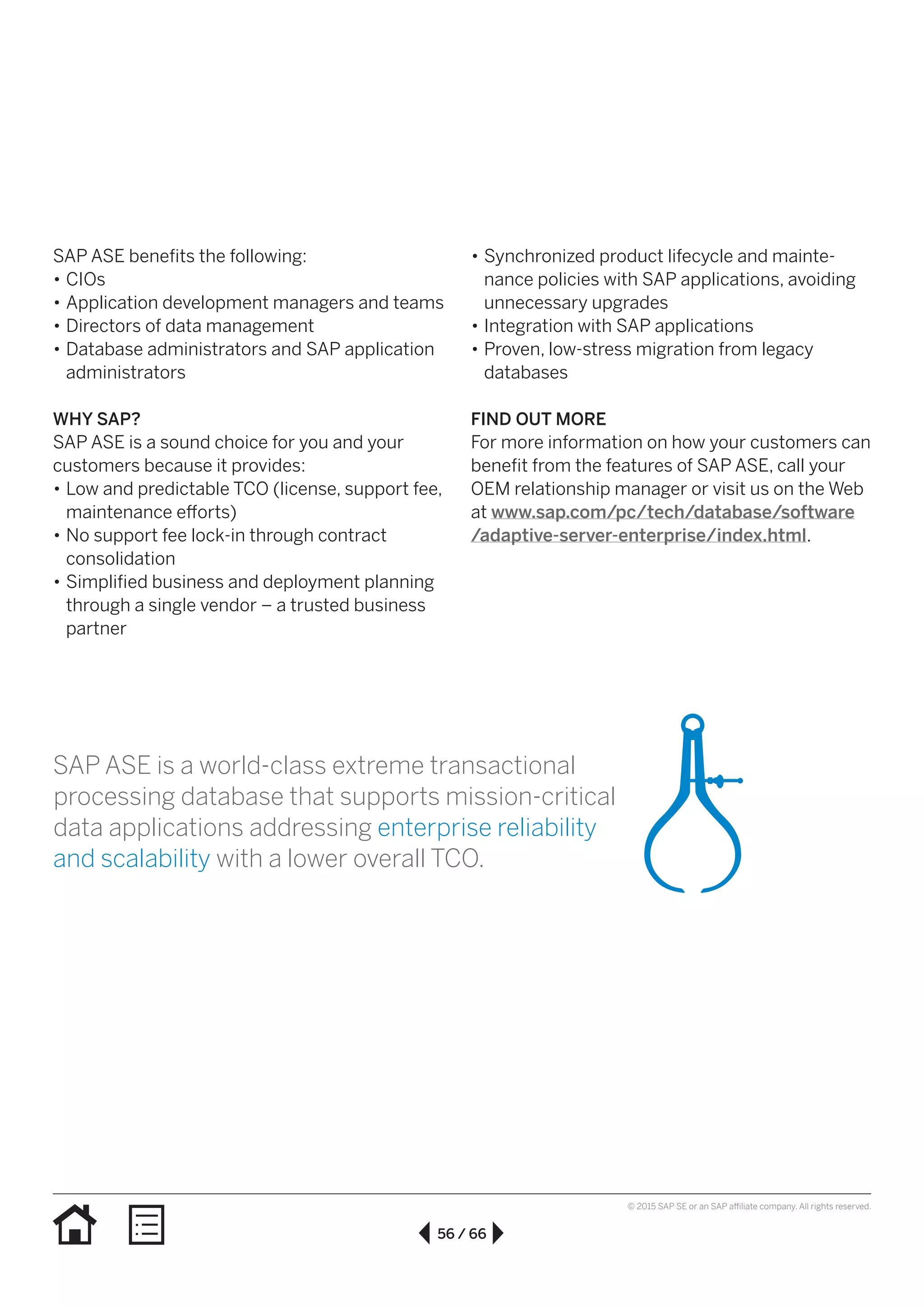 56 / 66
© 2015 SAP SE or an SAP affiliate company. All rights reserved.
SAP ASE benefits the following:
•• CIOs
•• Application development managers and teams
•• Directors of data management
•• Database administrators and SAP application
administrators
WHY SAP?
SAP ASE is a sound choice for you and your
customers because it provides:
•• Low and predictable TCO (license, support fee,
maintenance efforts)
•• No support fee lock-in through contract
consolidation
•• Simplified business and deployment planning
through a single vendor – a trusted business
partner
•• Synchronized product lifecycle and mainte-
nance policies with SAP applications, avoiding
unnecessary upgrades
•• Integration with SAP applications
•• Proven, low-stress migration from legacy
databases
FIND OUT MORE
For more information on how your customers can
benefit from the features of SAP ASE, call your
OEM relationship manager or visit us on the Web
at www.sap.com/pc/tech/database/software
/adaptive-server-enterprise/index.html.
SAP ASE is a world-class extreme transactional
processing database that supports mission-critical
data applications addressing enterprise reliability
and scalability with a lower overall TCO.
 