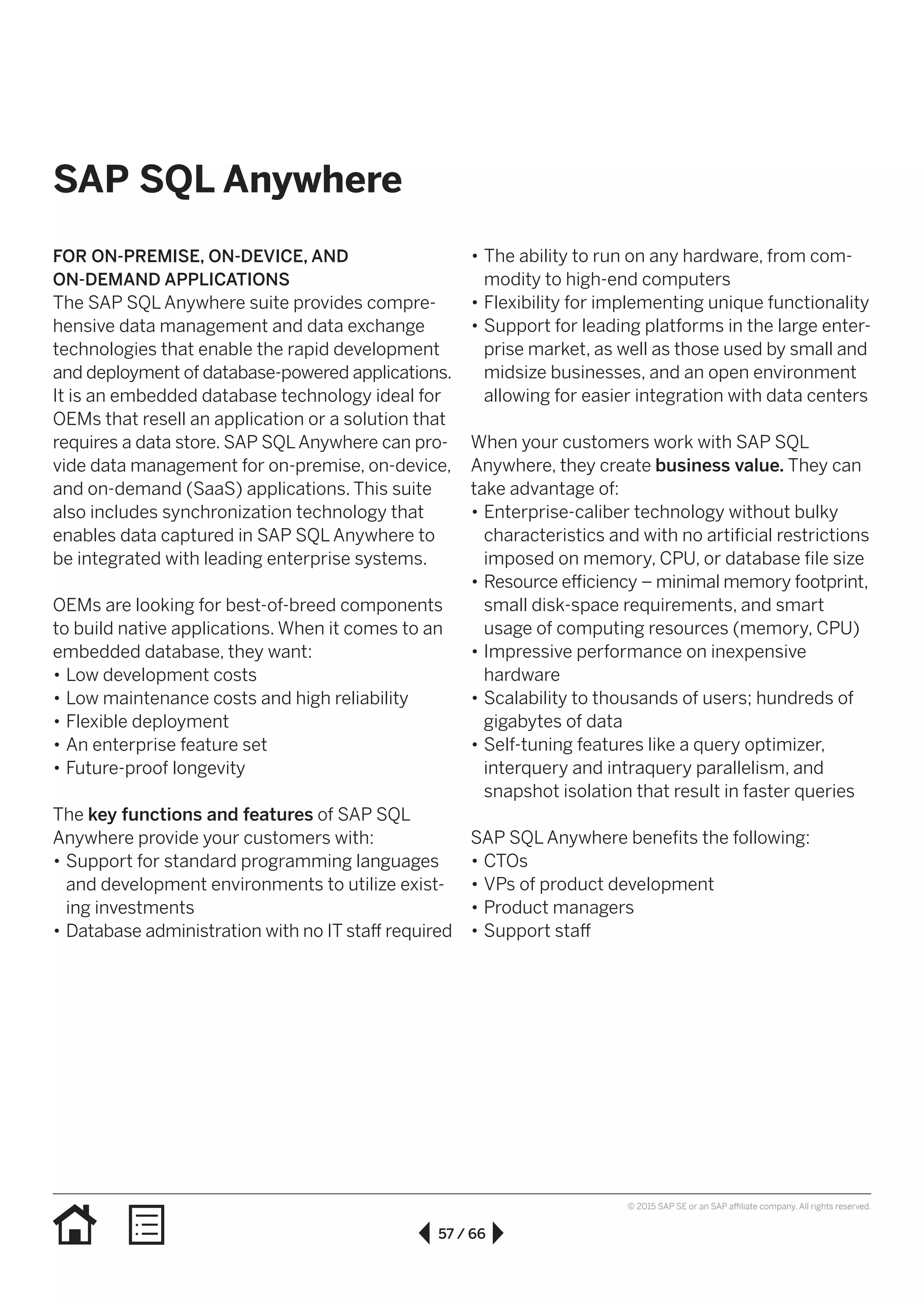 57 / 66
© 2015 SAP SE or an SAP affiliate company. All rights reserved.
SAP SQL Anywhere
FOR ON-PREMISE, ON-DEVICE, AND
ON-DEMAND APPLICATIONS
The SAP SQL Anywhere suite provides compre-
hensive data management and data exchange
technologies that enable the rapid development
and deployment of database-powered applications.
It is an embedded database technology ideal for
OEMs that resell an application or a solution that
requires a data store. SAP SQLAnywhere can pro-
vide data management for on-premise, on-device,
and on-demand (SaaS) applications. This suite
also includes synchronization technology that
enables data captured in SAP SQL Anywhere to
be integrated with leading enterprise systems.
OEMs are looking for best-of-breed components
to build native applications. When it comes to an
embedded database, they want:
•• Low development costs
•• Low maintenance costs and high reliability
•• Flexible deployment
•• An enterprise feature set
•• Future-proof longevity
The key functions and features of SAP SQL
Anywhere provide your customers with:
•• Support for standard programming languages
and development environments to utilize exist-
ing investments
•• Database administration with no IT staff required
•• The ability to run on any hardware, from com-
modity to high-end computers
•• Flexibility for implementing unique functionality
•• Support for leading platforms in the large enter­
prise market, as well as those used by small and
midsize businesses, and an open environment
allowing for easier integration with data centers
When your customers work with SAP SQL
Anywhere, they create business value. They can
take advantage of:
•• Enterprise-caliber technology without bulky
characteristics and with no artificial restrictions
imposed on memory, CPU, or database file size
•• Resource efficiency – minimal memory footprint,
small disk-space requirements, and smart
usage of computing resources (memory, CPU)
•• Impressive performance on inexpensive
hardware
•• Scalability to thousands of users; hundreds of
gigabytes of data
•• Self-tuning features like a query optimizer,
interquery and intraquery parallelism, and
snapshot isolation that result in faster queries
SAP SQL Anywhere benefits the following:
•• CTOs
•• VPs of product development
•• Product managers
•• Support staff
 