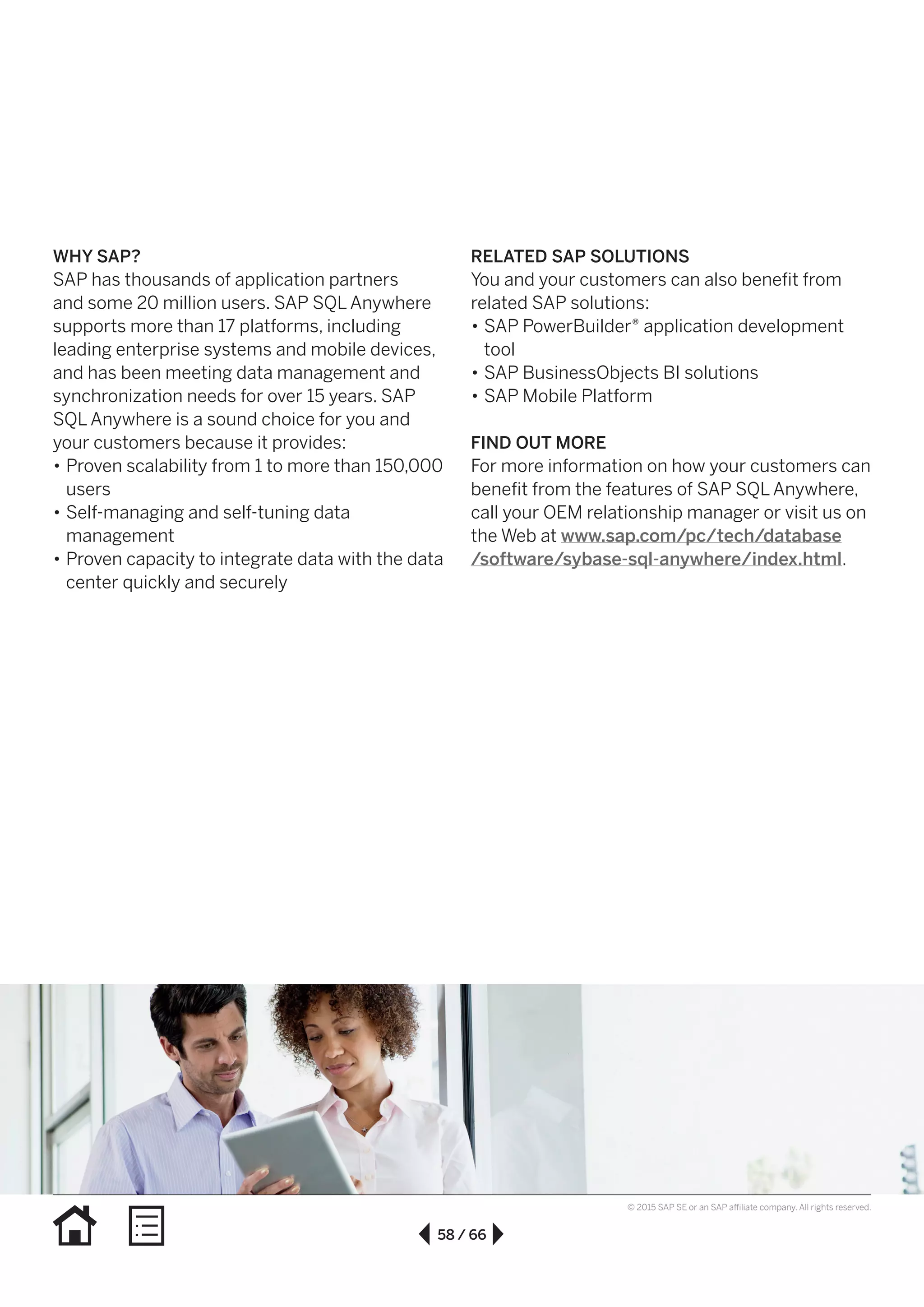 58 / 66
© 2015 SAP SE or an SAP affiliate company. All rights reserved.
WHY SAP?
SAP has thousands of application partners
and some 20 million users. SAP SQL Anywhere
supports more than 17 platforms, including
leading enterprise systems and mobile devices,
and has been meeting data management and
synchro­nization needs for over 15 years. SAP
SQL Anywhere is a sound choice for you and
your customers because it provides:
•• Proven scalability from 1 to more than 150,000
users
•• Self-managing and self-tuning data
management
•• Proven capacity to integrate data with the data
center quickly and securely
RELATED SAP SOLUTIONS
You and your customers can also benefit from
related SAP solutions:
•• SAP PowerBuilder® application development
tool
•• SAP BusinessObjects BI solutions
•• SAP Mobile Platform
FIND OUT MORE
For more information on how your customers can
benefit from the features of SAP SQL Anywhere,
call your OEM relationship manager or visit us on
the Web at www.sap.com/pc/tech/database
/software/sybase-sql-anywhere/index.html.
 