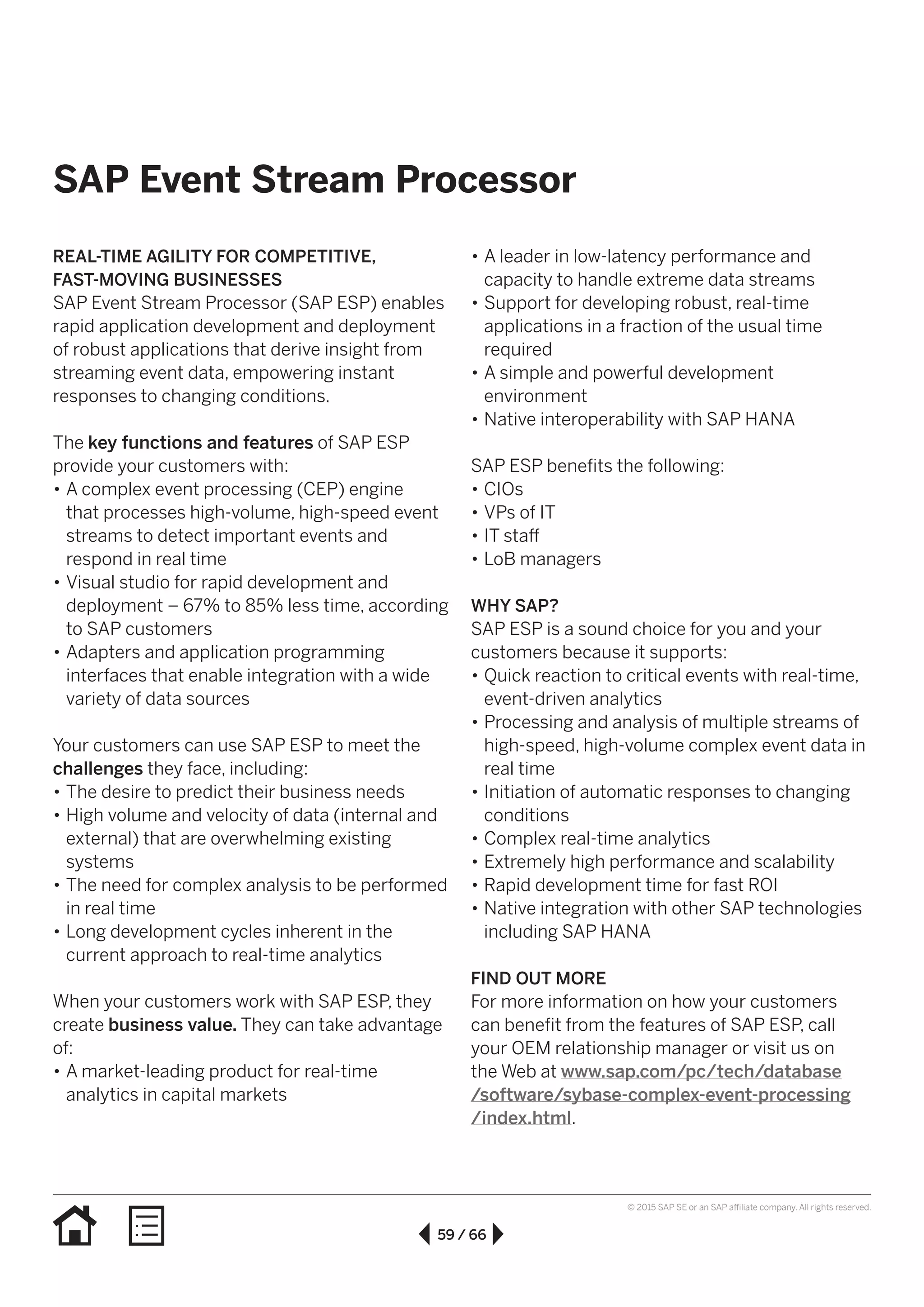 59 / 66
© 2015 SAP SE or an SAP affiliate company. All rights reserved.
SAP Event Stream Processor
REAL-TIME AGILITY FOR COMPETITIVE,
FAST-MOVING BUSINESSES
SAP Event Stream Processor (SAP ESP) enables
rapid application development and deployment
of robust applications that derive insight from
streaming event data, empowering instant
responses to changing conditions.
The key functions and features of SAP ESP
provide your customers with:
•• A complex event processing (CEP) engine
that processes high-volume, high-speed event
streams to detect important events and
respond in real time
•• Visual studio for rapid development and
deployment – 67% to 85% less time, according
to SAP customers
•• Adapters and application programming
interfaces that enable integration with a wide
variety of data sources
Your customers can use SAP ESP to meet the
challenges they face, including:
•• The desire to predict their business needs
•• High volume and velocity of data (internal and
external) that are overwhelming existing
systems
•• The need for complex analysis to be performed
in real time
•• Long development cycles inherent in the
current approach to real-time analytics
When your customers work with SAP ESP, they
create business value. They can take advantage
of:
•• A market-leading product for real-time
analytics in capital markets
•• A leader in low-latency performance and
capacity to handle extreme data streams
•• Support for developing robust, real-time
applications in a fraction of the usual time
required
•• A simple and powerful development
environment
•• Native interoperability with SAP HANA
SAP ESP benefits the following:
•• CIOs
•• VPs of IT
•• IT staff
•• LoB managers
WHY SAP?
SAP ESP is a sound choice for you and your
customers because it supports:
•• Quick reaction to critical events with real-time,
event-driven analytics
•• Processing and analysis of multiple streams of
high-speed, high-volume complex event data in
real time
•• Initiation of automatic responses to changing
conditions
•• Complex real-time analytics
•• Extremely high performance and scalability
•• Rapid development time for fast ROI
•• Native integration with other SAP technologies
including SAP HANA
FIND OUT MORE
For more information on how your customers
can benefit from the features of SAP ESP, call
your OEM relationship manager or visit us on
the Web at www.sap.com/pc/tech/database
/software/sybase-complex-event-processing
/index.html.
 
