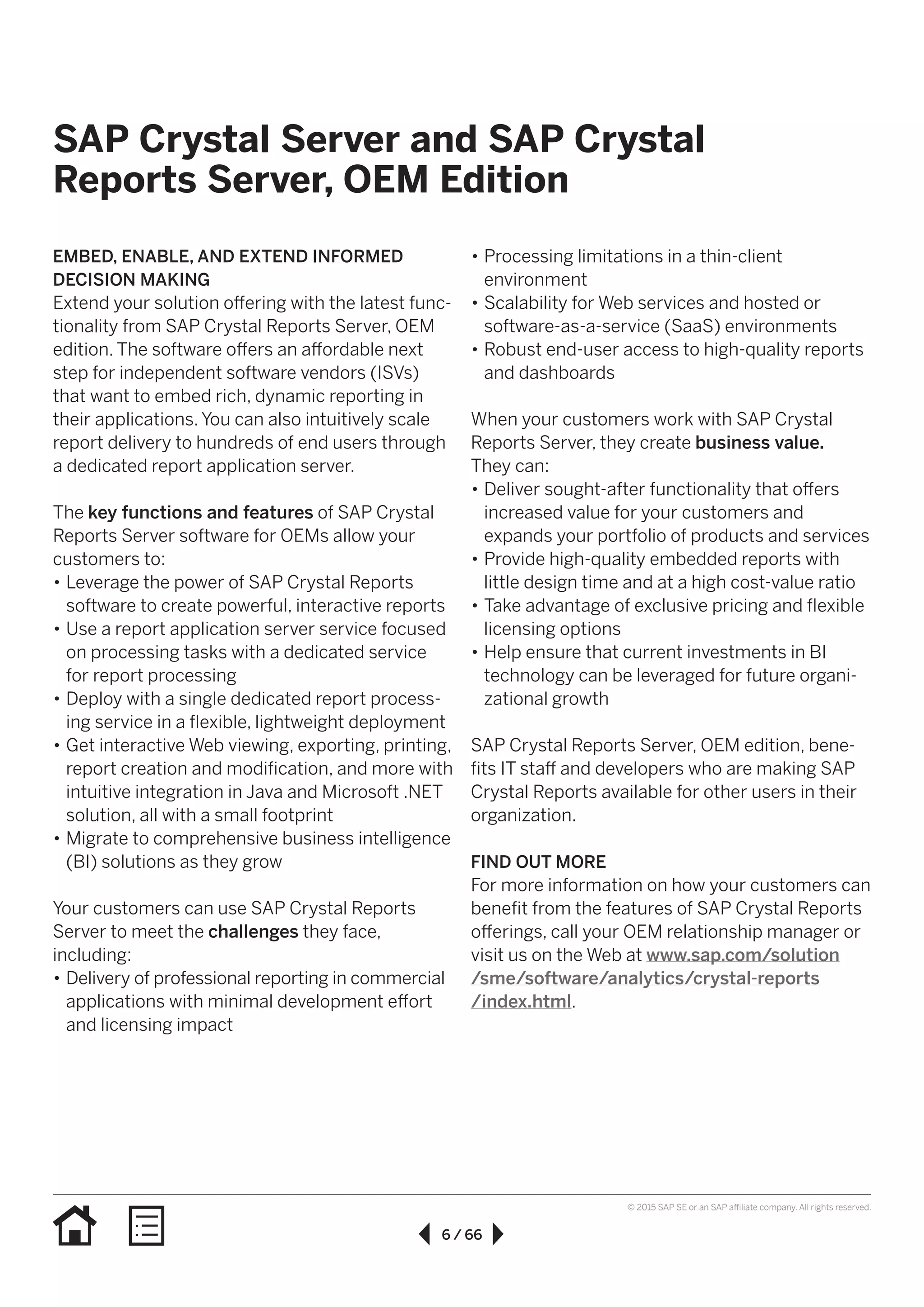 6 / 66
© 2015 SAP SE or an SAP affiliate company. All rights reserved.
SAP Crystal Server and SAP Crystal
Reports Server, OEM Edition
EMBED, ENABLE, AND EXTEND INFORMED
DECISION MAKING
Extend your solution offering with the latest func-
tionality from SAP Crystal Reports Server, OEM
edition. The software offers an affordable next
step for independent software vendors (ISVs)
that want to embed rich, dynamic reporting in
their applications. You can also intuitively scale
report delivery to hundreds of end users through
a dedicated report application server.
The key functions and features of SAP Crystal
Reports Server software for OEMs allow your
customers to:
•• Leverage the power of SAP Crystal Reports
software to create powerful, interactive reports
•• Use a report application server service focused
on processing tasks with a dedicated service
for report processing
•• Deploy with a single dedicated report process-
ing service in a flexible, lightweight deployment
•• Get interactive Web viewing, exporting, printing,
report creation and modification, and more with
intuitive integration in Java and Microsoft .NET
solution, all with a small footprint
•• Migrate to comprehensive business intelligence
(BI) solutions as they grow
Your customers can use SAP Crystal Reports
Server to meet the challenges they face,
including:
•• Delivery of professional reporting in commercial
applications with minimal development effort
and licensing impact
•• Processing limitations in a thin-client
environment
•• Scalability for Web services and hosted or
software-as-a-service (SaaS) environments
•• Robust end-user access to high-quality reports
and dashboards
When your customers work with SAP Crystal
Reports Server, they create business value.
They can:
•• Deliver sought-after functionality that offers
increased value for your customers and
expands your portfolio of products and services
•• Provide high-quality embedded reports with
little design time and at a high cost-value ratio
•• Take advantage of exclusive pricing and flexible
licensing options
•• Help ensure that current investments in BI
technology can be leveraged for future organi-
zational growth
SAP Crystal Reports Server, OEM edition, bene-
fits IT staff and developers who are making SAP
Crystal Reports available for other users in their
organization.
FIND OUT MORE
For more information on how your customers can
benefit from the features of SAP Crystal Reports
offerings, call your OEM relationship manager or
visit us on the Web at www.sap.com/solution
/sme/software/analytics/crystal-reports
/index.html.
 