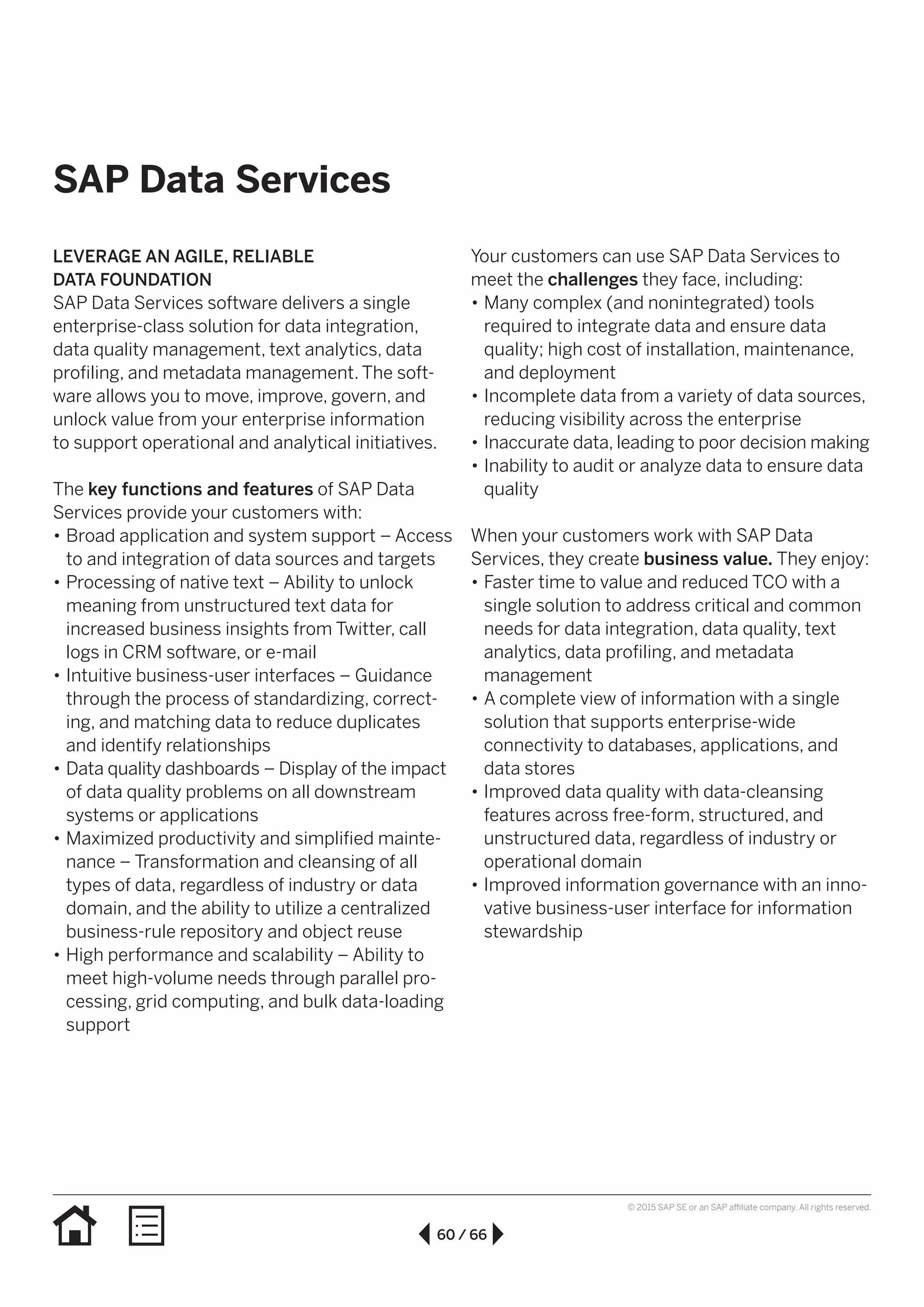 60 / 66
© 2015 SAP SE or an SAP affiliate company. All rights reserved.
SAP Data Services
LEVERAGE AN AGILE, RELIABLE
DATA FOUNDATION
SAP Data Services software delivers a single
enterprise-class solution for data integration,
data quality management, text analytics, data
profiling, and metadata management. The soft­
ware allows you to move, improve, govern, and
unlock value from your enterprise information
to support operational and analytical initiatives.
The key functions and features of SAP Data
Services provide your customers with:
•• Broad application and system support – Access
to and integration of data sources and targets
•• Processing of native text – Ability to unlock
meaning from unstructured text data for
increased business insights from Twitter, call
logs in CRM software, or e-mail
•• Intuitive business-user interfaces – Guidance
through the process of standardizing, correct-
ing, and matching data to reduce duplicates
and identify relationships
•• Data quality dashboards – Display of the impact
of data quality problems on all downstream
systems or applications
•• Maximized productivity and simplified mainte-
nance – Transformation and cleansing of all
types of data, regardless of industry or data
domain, and the ability to utilize a centralized
business-rule repository and object reuse
•• High performance and scalability – Ability to
meet high-volume needs through parallel pro-
cessing, grid computing, and bulk data-loading
support
Your customers can use SAP Data Services to
meet the challenges they face, including:
•• Many complex (and nonintegrated) tools
required to integrate data and ensure data
quality; high cost of installation, maintenance,
and deployment
•• Incomplete data from a variety of data sources,
reducing visibility across the enterprise
•• Inaccurate data, leading to poor decision making
•• Inability to audit or analyze data to ensure data
quality
When your customers work with SAP Data
Services, they create business value. They enjoy:
•• Faster time to value and reduced TCO with a
single solution to address critical and common
needs for data integration, data quality, text
analytics, data profiling, and metadata
management
•• A complete view of information with a single
solution that supports enterprise-wide
connectivity to databases, applications, and
data stores
•• Improved data quality with data-cleansing
features across free-form, structured, and
unstructured data, regardless of industry or
operational domain
•• Improved information governance with an inno-
vative business-user interface for information
stewardship
 