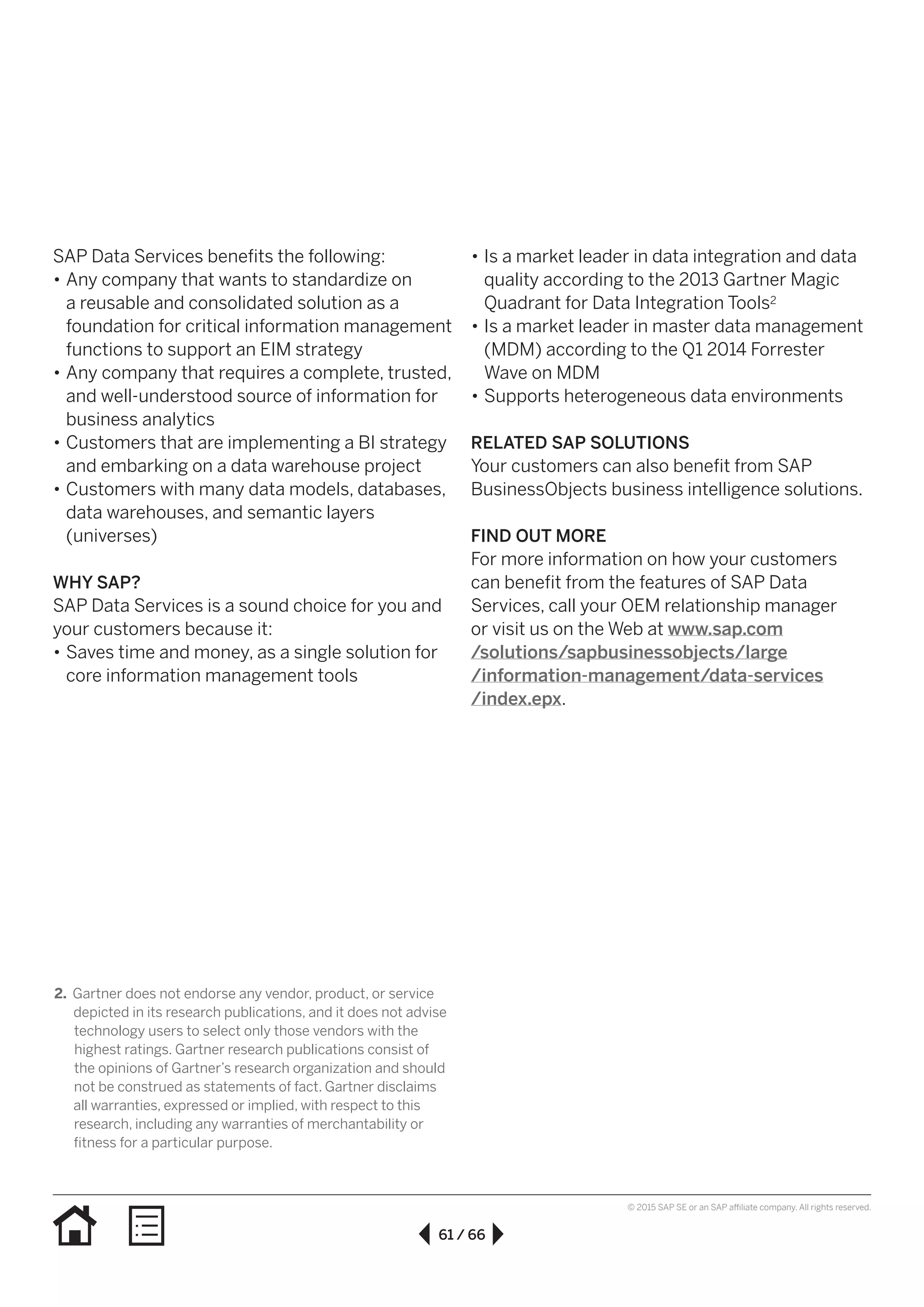 61 / 66
© 2015 SAP SE or an SAP affiliate company. All rights reserved.
SAP Data Services benefits the following:
•• Any company that wants to standardize on
a reusable and consolidated solution as a
foundation for critical information management
functions to support an EIM strategy
•• Any company that requires a complete, trusted,
and well-understood source of information for
business analytics
•• Customers that are implementing a BI strategy
and embarking on a data warehouse project
•• Customers with many data models, databases,
data warehouses, and semantic layers
(universes)
WHY SAP?
SAP Data Services is a sound choice for you and
your customers because it:
•• Saves time and money, as a single solution for
core information management tools
•• Is a market leader in data integration and data
quality according to the 2013 Gartner Magic
Quadrant for Data Integration Tools2
•• Is a market leader in master data management
(MDM) according to the Q1 2014 Forrester
Wave on MDM
•• Supports heterogeneous data environments
RELATED SAP SOLUTIONS
Your customers can also benefit from SAP
BusinessObjects business intelligence solutions.
FIND OUT MORE
For more information on how your customers
can benefit from the features of SAP Data
Services, call your OEM relationship manager
or visit us on the Web at www.sap.com
/solutions/sapbusinessobjects/large
/information-management/data-services
/index.epx.
2.	Gartner does not endorse any vendor, product, or service
depicted in its research publications, and it does not advise
technology users to select only those vendors with the
highest ratings. Gartner research publications consist of
the opinions of Gartner’s research organization and should
not be construed as statements of fact. Gartner disclaims
all warranties, expressed or implied, with respect to this
research, including any warranties of merchantability or
fitness for a particular purpose.
 