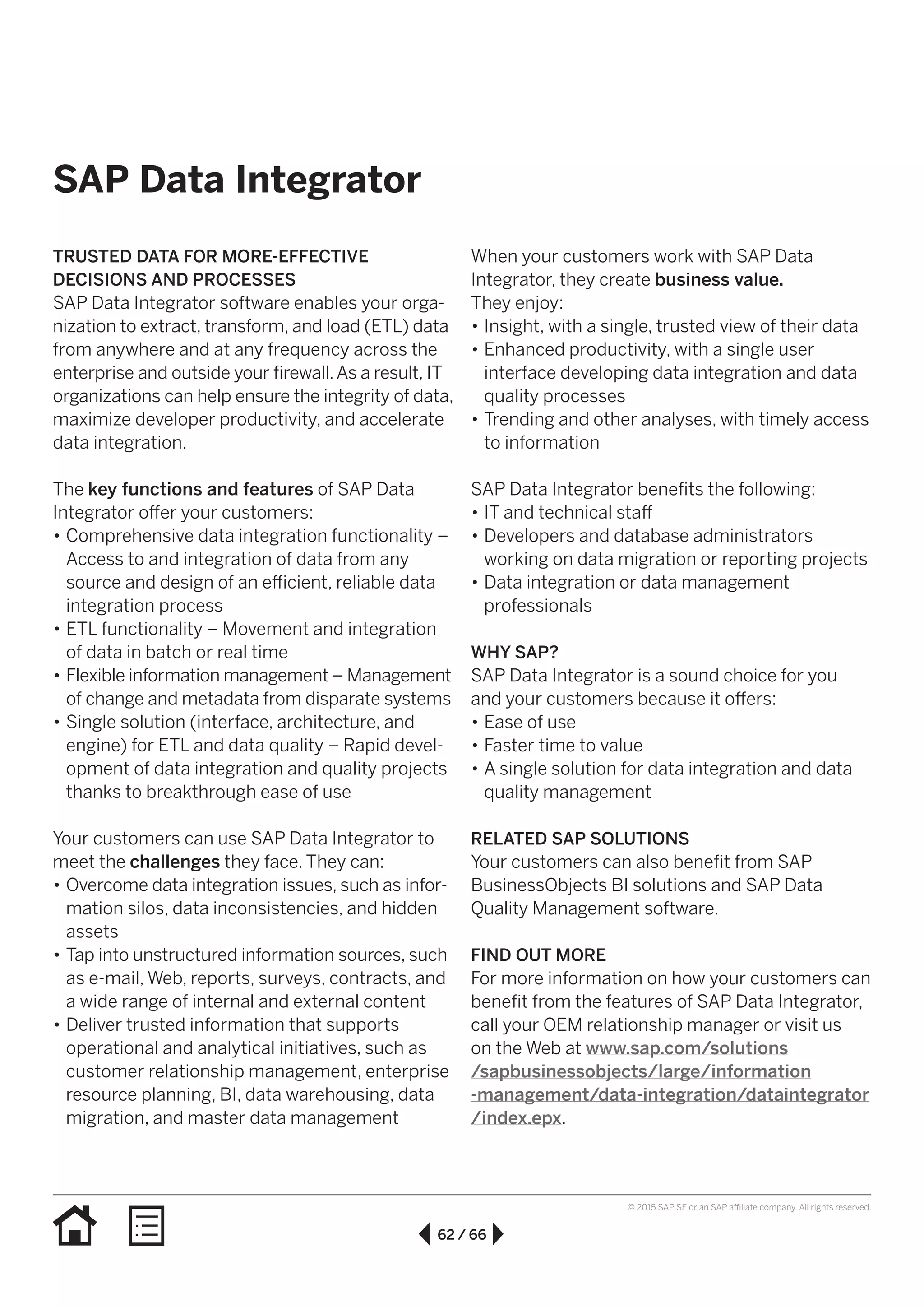 62 / 66
© 2015 SAP SE or an SAP affiliate company. All rights reserved.
SAP Data Integrator
TRUSTED DATA FOR MORE-EFFECTIVE
DECISIONS AND PROCESSES
SAP Data Integrator software enables your orga-
nization to extract, transform, and load (ETL) data
from anywhere and at any frequency across the
enterprise and outside your firewall.As a result, IT
organizations can help ensure the integrity of data,
maximize developer productivity, and accelerate
data integration.
The key functions and features of SAP Data
Integrator offer your customers:
•• Comprehensive data integration functionality –
Access to and integration of data from any
source and design of an efficient, reliable data
integration process
•• ETL functionality – Movement and integration
of data in batch or real time
•• Flexible information management – Management
of change and metadata from disparate systems
•• Single solution (interface, architecture, and
engine) for ETL and data quality – Rapid devel­
op­ment of data integration and quality projects
thanks to breakthrough ease of use
Your customers can use SAP Data Integrator to
meet the challenges they face. They can:
•• Overcome data integration issues, such as infor­
mation silos, data inconsistencies, and hidden
assets
•• Tap into unstructured information sources, such
as e-mail, Web, reports, surveys, contracts, and
a wide range of internal and external content
•• Deliver trusted information that supports
operational and analytical initiatives, such as
customer relationship management, enterprise
resource planning, BI, data warehousing, data
migration, and master data management
When your customers work with SAP Data
Integrator, they create business value.
They enjoy:
•• Insight, with a single, trusted view of their data
•• Enhanced productivity, with a single user
interface developing data integration and data
quality processes
•• Trending and other analyses, with timely access
to information
SAP Data Integrator benefits the following:
•• IT and technical staff
•• Developers and database administrators
working on data migration or reporting projects
•• Data integration or data management
professionals
WHY SAP?
SAP Data Integrator is a sound choice for you
and your customers because it offers:
•• Ease of use
•• Faster time to value
•• A single solution for data integration and data
quality management
RELATED SAP SOLUTIONS
Your customers can also benefit from SAP
BusinessObjects BI solutions and SAP Data
Quality Management software.
FIND OUT MORE
For more information on how your customers can
benefit from the features of SAP Data Integrator,
call your OEM relationship manager or visit us
on the Web at www.sap.com/solutions
/sapbusinessobjects/large/information
-management/data-integration/dataintegrator
/index.epx.
 