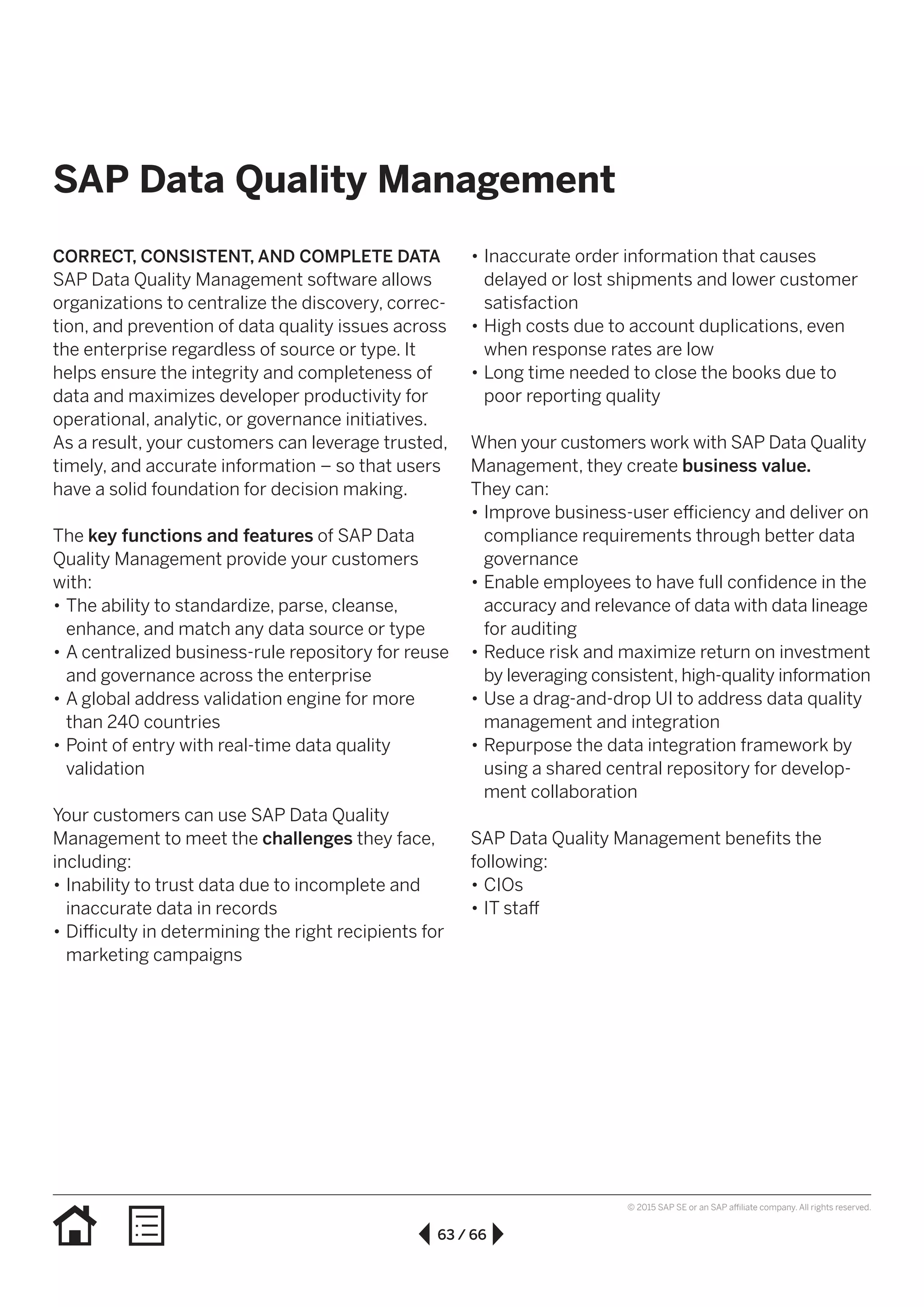 63 / 66
© 2015 SAP SE or an SAP affiliate company. All rights reserved.
SAP Data Quality Management
CORRECT, CONSISTENT, AND COMPLETE DATA
SAP Data Quality Management software allows
organizations to centralize the discovery, correc-
tion, and prevention of data quality issues across
the enterprise regardless of source or type. It
helps ensure the integrity and completeness of
data and maximizes developer productivity for
operational, analytic, or governance initiatives.
As a result, your customers can leverage trusted,
timely, and accurate information – so that users
have a solid foundation for decision making.
The key functions and features of SAP Data
Quality Management provide your customers
with:
•• The ability to standardize, parse, cleanse,
enhance, and match any data source or type
•• A centralized business-rule repository for reuse
and governance across the enterprise
•• A global address validation engine for more
than 240 countries
•• Point of entry with real-time data quality
validation
Your customers can use SAP Data Quality
Management to meet the challenges they face,
including:
•• Inability to trust data due to incomplete and
inaccurate data in records
•• Difficulty in determining the right recipients for
marketing campaigns
•• Inaccurate order information that causes
delayed or lost shipments and lower customer
satisfaction
•• High costs due to account duplications, even
when response rates are low
•• Long time needed to close the books due to
poor reporting quality
When your customers work with SAP Data Quality
Management, they create business value.
They can:
•• Improve business-user efficiency and deliver on
compliance requirements through better data
governance
•• Enable employees to have full confidence in the
accuracy and relevance of data with data lineage
for auditing
•• Reduce risk and maximize return on investment
by leveraging consistent, high-quality information
•• Use a drag-and-drop UI to address data quality
management and integration
•• Repurpose the data integration framework by
using a shared central repository for develop-
ment collaboration
SAP Data Quality Management benefits the
following:
•• CIOs
•• IT staff
 