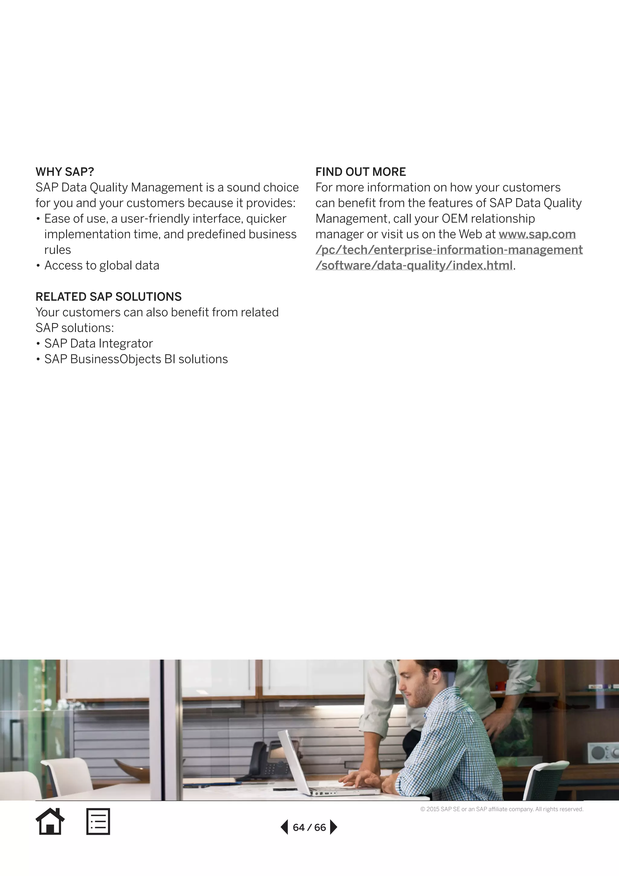 64 / 66
© 2015 SAP SE or an SAP affiliate company. All rights reserved.
WHY SAP?
SAP Data Quality Management is a sound choice
for you and your customers because it provides:
•• Ease of use, a user-friendly interface, quicker
implementation time, and predefined business
rules
•• Access to global data
RELATED SAP SOLUTIONS
Your customers can also benefit from related
SAP solutions:
•• SAP Data Integrator
•• SAP BusinessObjects BI solutions
FIND OUT MORE
For more information on how your customers
can benefit from the features of SAP Data Quality
Management, call your OEM relationship
manager or visit us on the Web at www.sap.com
/pc/tech/enterprise-information-management
/software/data-quality/index.html.
 