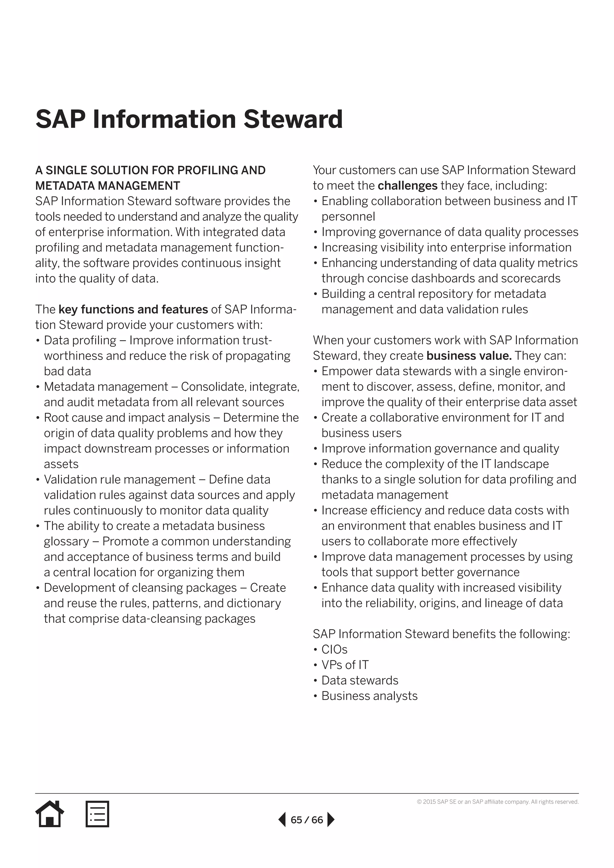 65 / 66
© 2015 SAP SE or an SAP affiliate company. All rights reserved.
SAP Information Steward
A SINGLE SOLUTION FOR PROFILING AND
METADATA MANAGEMENT
SAP Information Steward software provides the
tools needed to understand and analyze the quality
of enterprise information. With integrated data
profiling and metadata management func­tion­
ality, the software provides continuous insight
into the quality of data.
The key functions and features of SAP Informa-
tion Steward provide your customers with:
•• Data profiling – Improve information trust­
worthiness and reduce the risk of propagating
bad data
•• Metadata management – Consolidate, integrate,
and audit metadata from all relevant sources
•• Root cause and impact analysis – Determine the
origin of data quality problems and how they
impact downstream processes or information
assets
•• Validation rule management – Define data
validation rules against data sources and apply
rules continuously to monitor data quality
•• The ability to create a metadata business
glossary – Promote a common understanding
and acceptance of business terms and build
a central location for organizing them
•• Development of cleansing packages – Create
and reuse the rules, patterns, and dictionary
that comprise data-cleansing packages
Your customers can use SAP Information Steward
to meet the challenges they face, including:
•• Enabling collaboration between business and IT
personnel
•• Improving governance of data quality processes
•• Increasing visibility into enterprise information
•• Enhancing understanding of data quality metrics
through concise dashboards and scorecards
•• Building a central repository for metadata
management and data validation rules
When your customers work with SAP Information
Steward, they create business value. They can:
•• Empower data stewards with a single environ-
ment to discover, assess, define, monitor, and
improve the quality of their enterprise data asset
•• Create a collaborative environment for IT and
business users
•• Improve information governance and quality
•• Reduce the complexity of the IT landscape
thanks to a single solution for data profiling and
metadata management
•• Increase efficiency and reduce data costs with
an environment that enables business and IT
users to collaborate more effectively
•• Improve data management processes by using
tools that support better governance
•• Enhance data quality with increased visibility
into the reliability, origins, and lineage of data
SAP Information Steward benefits the following:
•• CIOs
•• VPs of IT
•• Data stewards
•• Business analysts
 