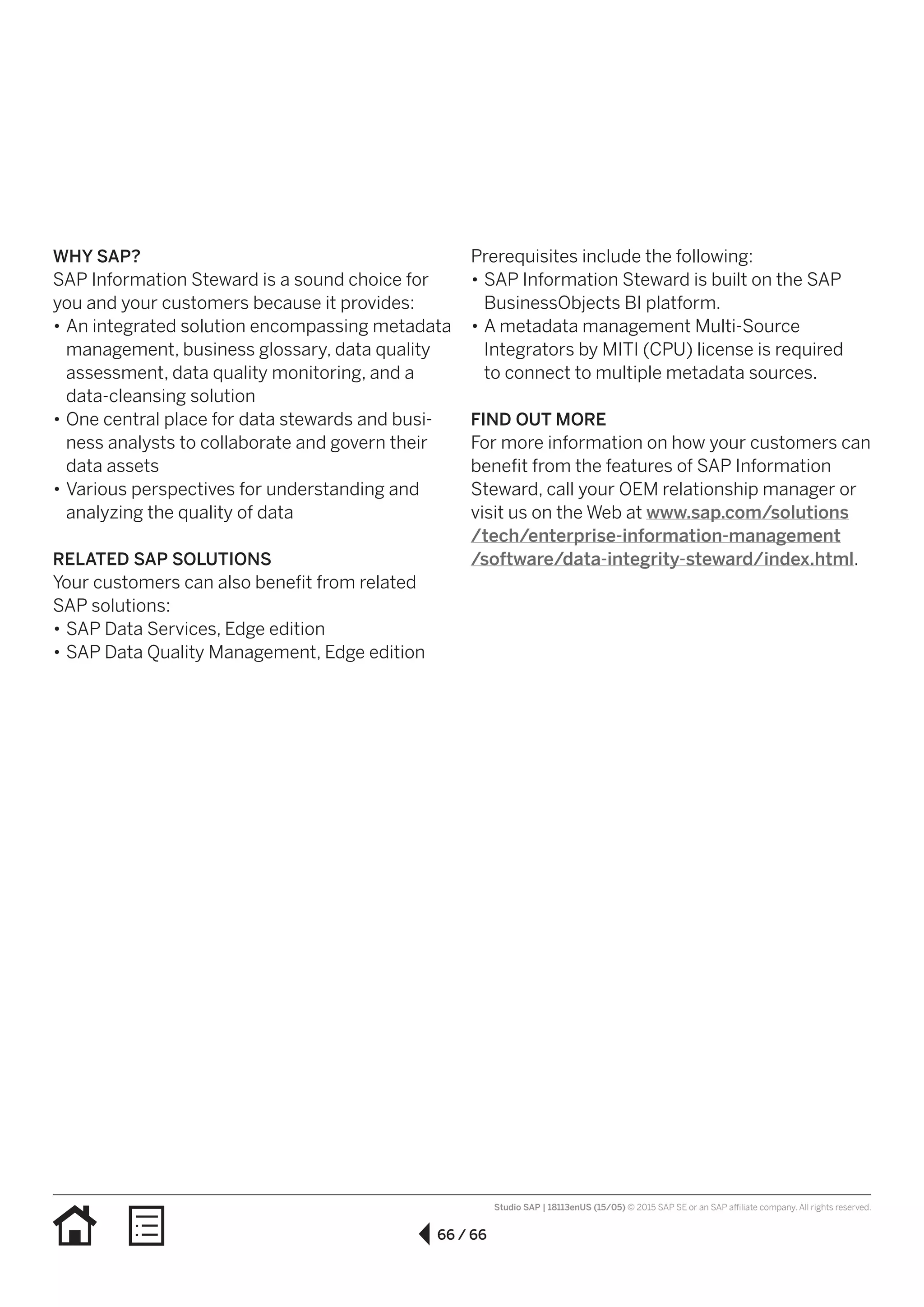 66 / 66
Studio SAP | 18113enUS (15/05) © 2015 SAP SE or an SAP affiliate company. All rights reserved.
WHY SAP?
SAP Information Steward is a sound choice for
you and your customers because it provides:
•• An integrated solution encompassing metadata
management, business glossary, data quality
assessment, data quality monitoring, and a
data-cleansing solution
•• One central place for data stewards and busi-
ness analysts to collaborate and govern their
data assets
•• Various perspectives for understanding and
analyzing the quality of data
RELATED SAP SOLUTIONS
Your customers can also benefit from related
SAP solutions:
•• SAP Data Services, Edge edition
•• SAP Data Quality Management, Edge edition
Prerequisites include the following:
•• SAP Information Steward is built on the SAP
BusinessObjects BI platform.
•• A metadata management Multi-Source
Integrators by MITI (CPU) license is required
to connect to multiple metadata sources.
FIND OUT MORE
For more information on how your customers can
benefit from the features of SAP Information
Steward, call your OEM relationship manager or
visit us on the Web at www.sap.com/solutions
/tech/enterprise-information-management
/software/data-integrity-steward/index.html.
 
