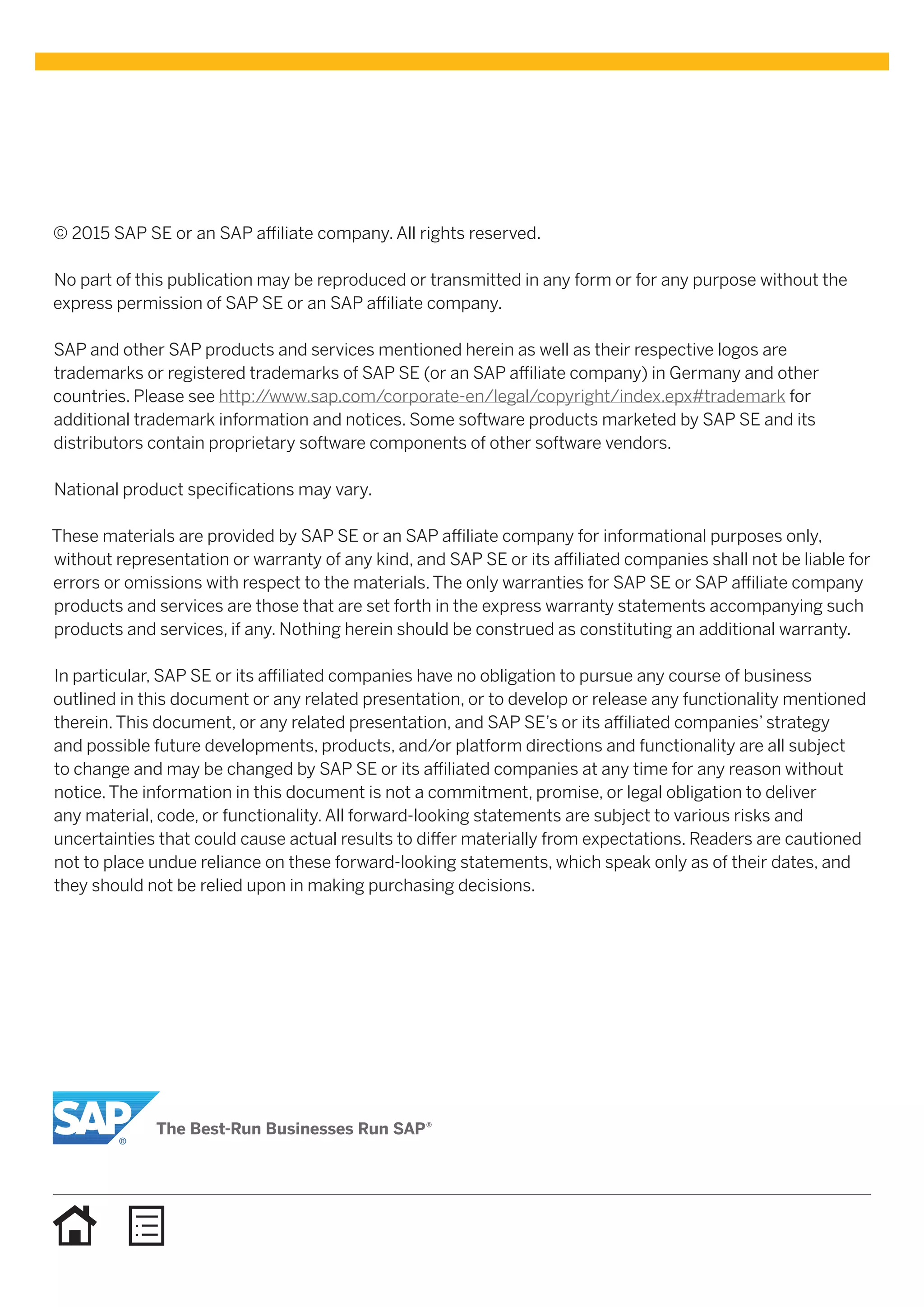 © 2015 SAP SE or an SAP affiliate company. All rights reserved.
No part of this publication may be reproduced or transmitted in any form or for any purpose without the
express permission of SAP SE or an SAP affiliate company.
SAP and other SAP products and services mentioned herein as well as their respective logos are
trademarks or registered trademarks of SAP SE (or an SAP affiliate company) in Germany and other
countries. Please see http://www.sap.com/corporate-en/legal/copyright/index.epx#trademark for
additional trademark information and notices. Some software products marketed by SAP SE and its
distributors contain proprietary software components of other software vendors.
National product specifications may vary.
These materials are provided by SAP SE or an SAP affiliate company for informational purposes only,
without representation or warranty of any kind, and SAP SE or its affiliated companies shall not be liable for
errors or omissions with respect to the materials. The only warranties for SAP SE or SAP affiliate company
products and services are those that are set forth in the express warranty statements accompanying such
products and services, if any. Nothing herein should be construed as constituting an additional warranty.
In particular, SAP SE or its affiliated companies have no obligation to pursue any course of business
outlined in this document or any related presentation, or to develop or release any functionality mentioned
therein. This document, or any related presentation, and SAP SE’s or its affiliated companies’ strategy
and possible future developments, products, and/or platform directions and functionality are all subject
to change and may be changed by SAP SE or its affiliated companies at any time for any reason without
notice. The information in this document is not a commitment, promise, or legal obligation to deliver
any material, code, or functionality. All forward-looking statements are subject to various risks and
uncertainties that could cause actual results to differ materially from expectations. Readers are cautioned
not to place undue reliance on these forward-looking statements, which speak only as of their dates, and
they should not be relied upon in making purchasing decisions.
 