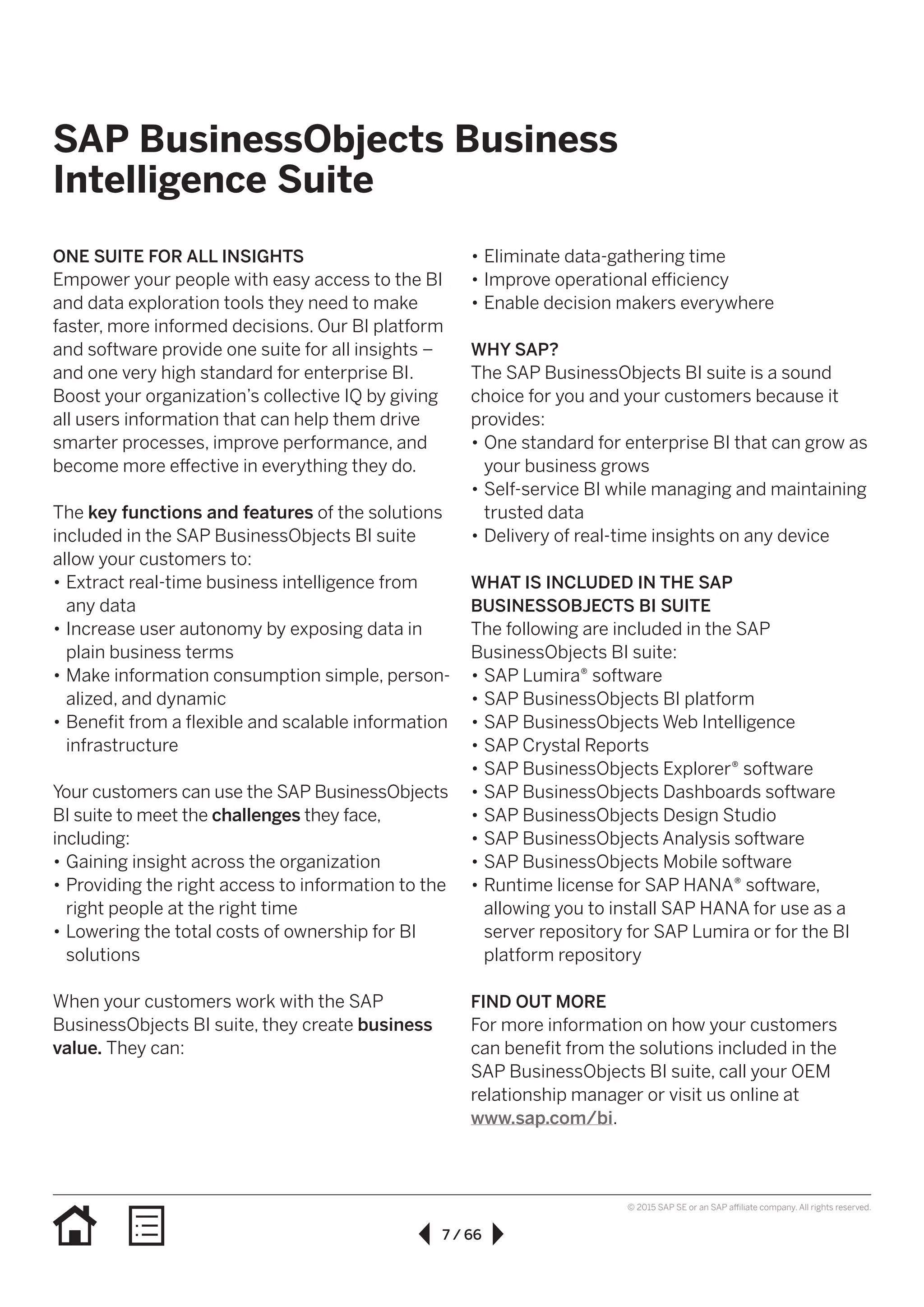7 / 66
© 2015 SAP SE or an SAP affiliate company. All rights reserved.
•• Eliminate data-gathering time
•• Improve operational efficiency
•• Enable decision makers everywhere
WHY SAP?
The SAP BusinessObjects BI suite is a sound
choice for you and your customers because it
provides:
•• One standard for enterprise BI that can grow as
your business grows
•• Self-service BI while managing and maintaining
trusted data
•• Delivery of real-time insights on any device
WHAT IS INCLUDED IN THE SAP
BUSINESSOBJECTS BI SUITE
The following are included in the SAP
BusinessObjects BI suite:
•• SAP Lumira® software
•• SAP BusinessObjects BI platform
•• SAP BusinessObjects Web Intelligence
•• SAP Crystal Reports
•• SAP BusinessObjects Explorer® software
•• SAP BusinessObjects Dashboards software
•• SAP BusinessObjects Design Studio
•• SAP BusinessObjects Analysis software
•• SAP BusinessObjects Mobile software
•• Runtime license for SAP HANA® software,
allowing you to install SAP HANA for use as a
server repository for SAP Lumira or for the BI
platform repository
FIND OUT MORE
For more information on how your customers
can benefit from the solutions included in the
SAP BusinessObjects BI suite, call your OEM
relationship manager or visit us online at
www.sap.com/bi.
ONE SUITE FOR ALL INSIGHTS
Empower your people with easy access to the BI
and data exploration tools they need to make
faster, more informed decisions. Our BI platform
and software provide one suite for all insights –
and one very high standard for enterprise BI.
Boost your organization’s collective IQ by giving
all users information that can help them drive
smarter processes, improve performance, and
become more effective in everything they do.
The key functions and features of the solutions
included in the SAP BusinessObjects BI suite
allow your customers to:
•• Extract real-time business intelligence from
any data
•• Increase user autonomy by exposing data in
plain business terms
•• Make information consumption simple, person-
alized, and dynamic
•• Benefit from a flexible and scalable information
infrastructure
Your customers can use the SAP BusinessObjects
BI suite to meet the challenges they face,
including:
•• Gaining insight across the organization
•• Providing the right access to information to the
right people at the right time
•• Lowering the total costs of ownership for BI
solutions
When your customers work with the SAP
BusinessObjects BI suite, they create business
value. They can:
SAP BusinessObjects Business
Intelligence Suite
 