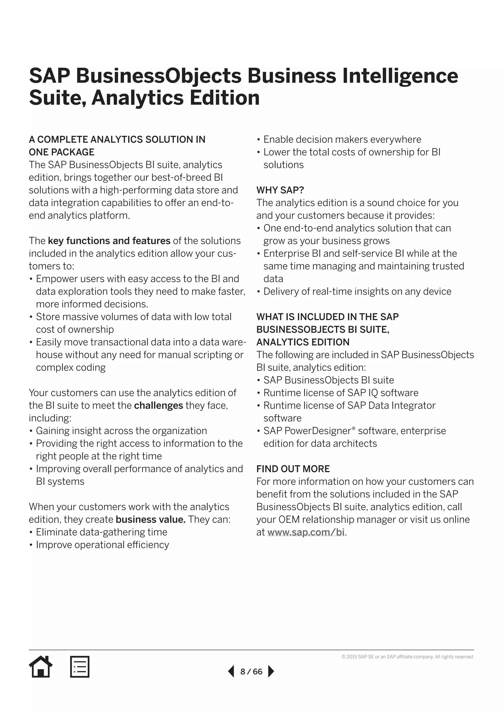 8 / 66
© 2015 SAP SE or an SAP affiliate company. All rights reserved.
•• Enable decision makers everywhere
•• Lower the total costs of ownership for BI
solutions
WHY SAP?
The analytics edition is a sound choice for you
and your customers because it provides:
•• One end-to-end analytics solution that can
grow as your business grows
•• Enterprise BI and self-service BI while at the
same time managing and maintaining trusted
data
•• Delivery of real-time insights on any device
WHAT IS INCLUDED IN THE SAP
BUSINESSOBJECTS BI SUITE,
ANALYTICS EDITION
The following are included in SAP BusinessObjects
BI suite, analytics edition:
•• SAP BusinessObjects BI suite
•• Runtime license of SAP IQ software
•• Runtime license of SAP Data Integrator
software
•• SAP PowerDesigner® software, enterprise
edition for data architects
FIND OUT MORE
For more information on how your customers can
benefit from the solutions included in the SAP
BusinessObjects BI suite, analytics edition, call
your OEM relationship manager or visit us online
at www.sap.com/bi.
A COMPLETE ANALYTICS SOLUTION IN
ONE PACKAGE
The SAP BusinessObjects BI suite, analytics
edition, brings together our best-of-breed BI
solutions with a high-performing data store and
data integration capabilities to offer an end-to-
end analytics platform.
The key functions and features of the solutions
included in the analytics edition allow your cus-
tomers to:
•• Empower users with easy access to the BI and
data exploration tools they need to make faster,
more informed decisions.
•• Store massive volumes of data with low total
cost of ownership
•• Easily move transactional data into a data ware-
house without any need for manual scripting or
complex coding
Your customers can use the analytics edition of
the BI suite to meet the challenges they face,
including:
•• Gaining insight across the organization
•• Providing the right access to information to the
right people at the right time
•• Improving overall performance of analytics and
BI systems
When your customers work with the analytics
edition, they create business value. They can:
•• Eliminate data-gathering time
•• Improve operational efficiency
SAP BusinessObjects Business Intelligence
Suite, Analytics Edition
 