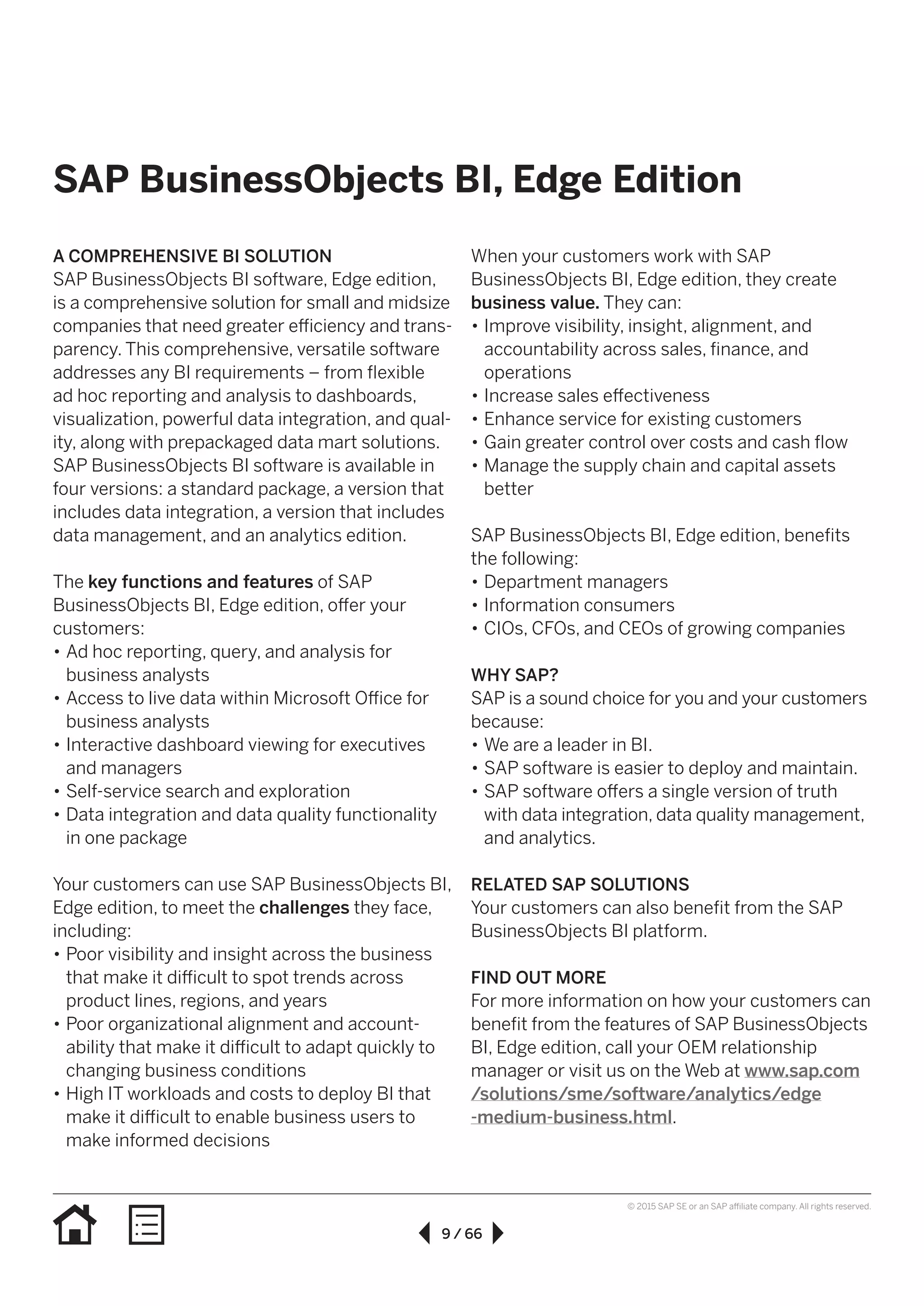 9 / 66
© 2015 SAP SE or an SAP affiliate company. All rights reserved.
SAP BusinessObjects BI, Edge Edition
A COMPREHENSIVE BI SOLUTION
SAP BusinessObjects BI software, Edge edition,
is a comprehensive solution for small and midsize
companies that need greater efficiency and trans­
parency. This comprehensive, versatile software
addresses any BI requirements – from flexible
ad hoc reporting and analysis to dashboards,
visualization, powerful data integration, and qual-
ity, along with prepackaged data mart solutions.
SAP BusinessObjects BI software is available in
four versions: a standard package, a version that
includes data integration, a version that includes
data management, and an analytics edition.
The key functions and features of SAP
BusinessObjects BI, Edge edition, offer your
customers:
•• Ad hoc reporting, query, and analysis for
business analysts
•• Access to live data within Microsoft Office for
business analysts
•• Interactive dashboard viewing for executives
and managers
•• Self-service search and exploration
•• Data integration and data quality functionality
in one package
Your customers can use SAP BusinessObjects BI,
Edge edition, to meet the challenges they face,
including:
•• Poor visibility and insight across the business
that make it difficult to spot trends across
product lines, regions, and years
•• Poor organizational alignment and account­
ability that make it difficult to adapt quickly to
changing business conditions
•• High IT workloads and costs to deploy BI that
make it difficult to enable business users to
make informed decisions
When your customers work with SAP
BusinessObjects BI, Edge edition, they create
business value. They can:
•• Improve visibility, insight, alignment, and
accountability across sales, finance, and
operations
•• Increase sales effectiveness
•• Enhance service for existing customers
•• Gain greater control over costs and cash flow
•• Manage the supply chain and capital assets
better
SAP BusinessObjects BI, Edge edition, benefits
the following:
•• Department managers
•• Information consumers
•• CIOs, CFOs, and CEOs of growing companies
WHY SAP?
SAP is a sound choice for you and your customers
because:
•• We are a leader in BI.
•• SAP software is easier to deploy and maintain.
•• SAP software offers a single version of truth
with data integration, data quality management,
and analytics.
RELATED SAP SOLUTIONS
Your customers can also benefit from the SAP
BusinessObjects BI platform.
FIND OUT MORE
For more information on how your customers can
benefit from the features of SAP BusinessObjects
BI, Edge edition, call your OEM relationship
manager or visit us on the Web at www.sap.com
/solutions/sme/software/analytics/edge
-medium-business.html.
 