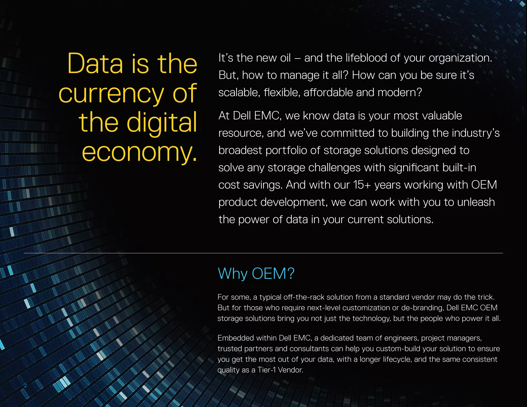 P
Why OEM?
For some, a typical off-the-rack solution from a standard vendor may do the trick.
But for those who require next-level customization or de-branding, Dell EMC OEM
storage solutions bring you not just the technology, but the people who power it all.
Embedded within Dell EMC, a dedicated team of engineers, project managers,
trusted partners and consultants can help you custom-build your solution to ensure
you get the most out of your data, with a longer lifecycle, and the same consistent
quality as a Tier-1 Vendor.
2
Data is the
currency of
the digital
economy.
It’s the new oil – and the lifeblood of your organization.
But, how to manage it all? How can you be sure it’s
scalable, flexible, affordable and modern?
At Dell EMC, we know data is your most valuable
resource, and we’ve committed to building the industry’s
broadest portfolio of storage solutions designed to
solve any storage challenges with significant built-in
cost savings. And with our 15+ years working with OEM
product development, we can work with you to unleash
the power of data in your current solutions.
 