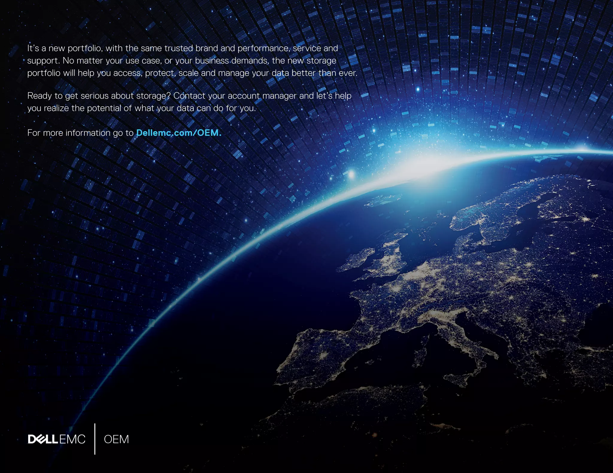 It’s a new portfolio, with the same trusted brand and performance, service and
support. No matter your use case, or your business demands, the new storage
portfolio will help you access, protect, scale and manage your data better than ever.
Ready to get serious about storage? Contact your account manager and let’s help
you realize the potential of what your data can do for you.
For more information go to Dellemc.com/OEM.
 