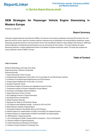 Find Industry reports, Company profiles
ReportLinker                                                                                        and Market Statistics
                                             >> Get this Report Now by email!



OEM Strategies for Passenger Vehicle Engine Downsizing in
Western Europe
Published on May 2010

                                                                                                                  Report Summary

Automotive original equipment manufacturers (OEMs) in Europe are now facing the challenge of reducing CO2 emission from cars
apart from the Euro norms. Apart from emission reduction measures such as hybridisation and using all-electric powertrains, engine
downsizing has gained momentum and has proved to be the most cost-efficient method to reduce tailpipe CO2 emissions. OEMs face
several challenges in developing downsized engines such as overcoming the loss of power. This study analyses the engine
downsizing (reduction in engine displacement) trends in the Western European automotive market. This study also analyses the
various powertrain trends of OEMs in Europe.




                                                                                                                   Table of Content

Table of Contents


Research Methodology and Scope of the Study
Engine Downsizing - Definition and Benefits
Executive Summary
1. Engine Downsizing Trends in Europe
2. Average Engine Displacement of Cars Sold in EU-15 and Sales of Low CO2 Emission Vehicles
3. Comparison of Average Engine Displacements and CO2 Emissions
4. Average Engine Displacement of Cars Sold - by Country
5. European Powertrain Trends
6. Comparative Analysis of Incentives and Legislations Across Countries
7. Comparative Analysis of Emission Regulations Across Regions
8. Conclusions and Strategic Recommendations
2. Engine Downsizing Trends in Europe
1. Key Challenges Involved in Engine Downsizing
2. Key Market Drivers and Restraints
3. Global Powertrain Sales Mix
4. Passenger Car Sales by CO2 Emission Range
5. CO2 Segment-wise Weighted Average - Forecast for 2012 and 2015
6. Market Scenario Analysis of Diesel Engines
7. Comparative Analysis of Key Models with Low CO2 Emission
8. Preferred Options for Implementation of EURO 5 and EURO 6 for Gasoline Engines
9. Preferred Options for Implementation of EURO 5 and EURO 6 for Diesel Engines
10. OEM Snapshot - Engine Downsizing
11. Key Technologies for OEMs Towards EURO 6 Compliance - Cost Vs.CO2 Benefit
12. Scenario Analysis for Engine Downsizing
13. Engine Downsizing and Boosting Technologies
13. Analysis of Engine Cylinders for Passenger Cars


OEM Strategies for Passenger Vehicle Engine Downsizing in Western Europe (From Slideshare)                                     Page 1/7
 