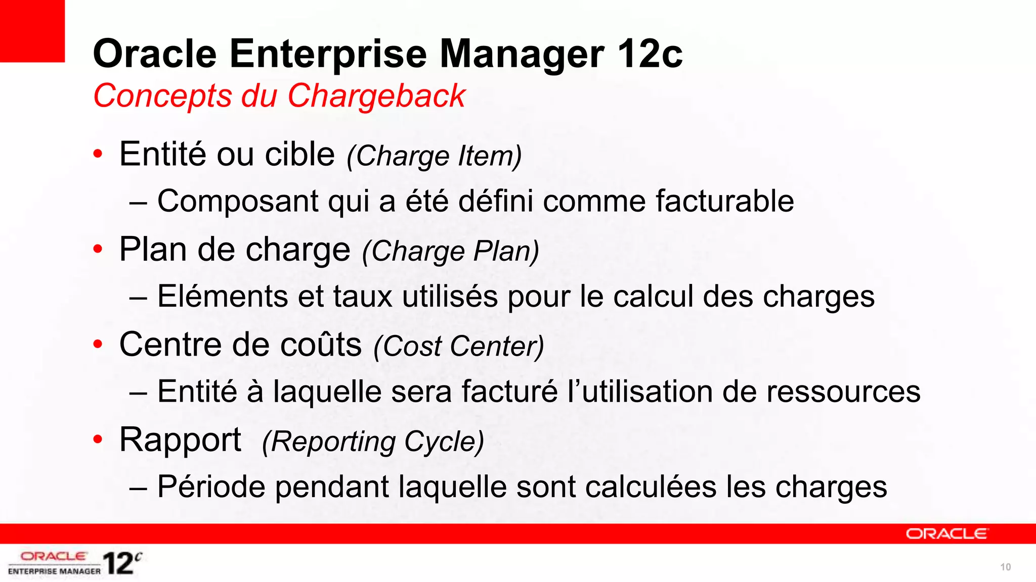 Oracle Enterprise Manager 12c
Concepts du Chargeback
• Entité ou cible (Charge Item)
  – Composant qui a été défini comme facturable
• Plan de charge (Charge Plan)
  – Eléments et taux utilisés pour le calcul des charges
• Centre de coûts (Cost Center)
  – Entité à laquelle sera facturé l’utilisation de ressources
• Rapport (Reporting Cycle)
  – Période pendant laquelle sont calculées les charges

                                                                 10
 