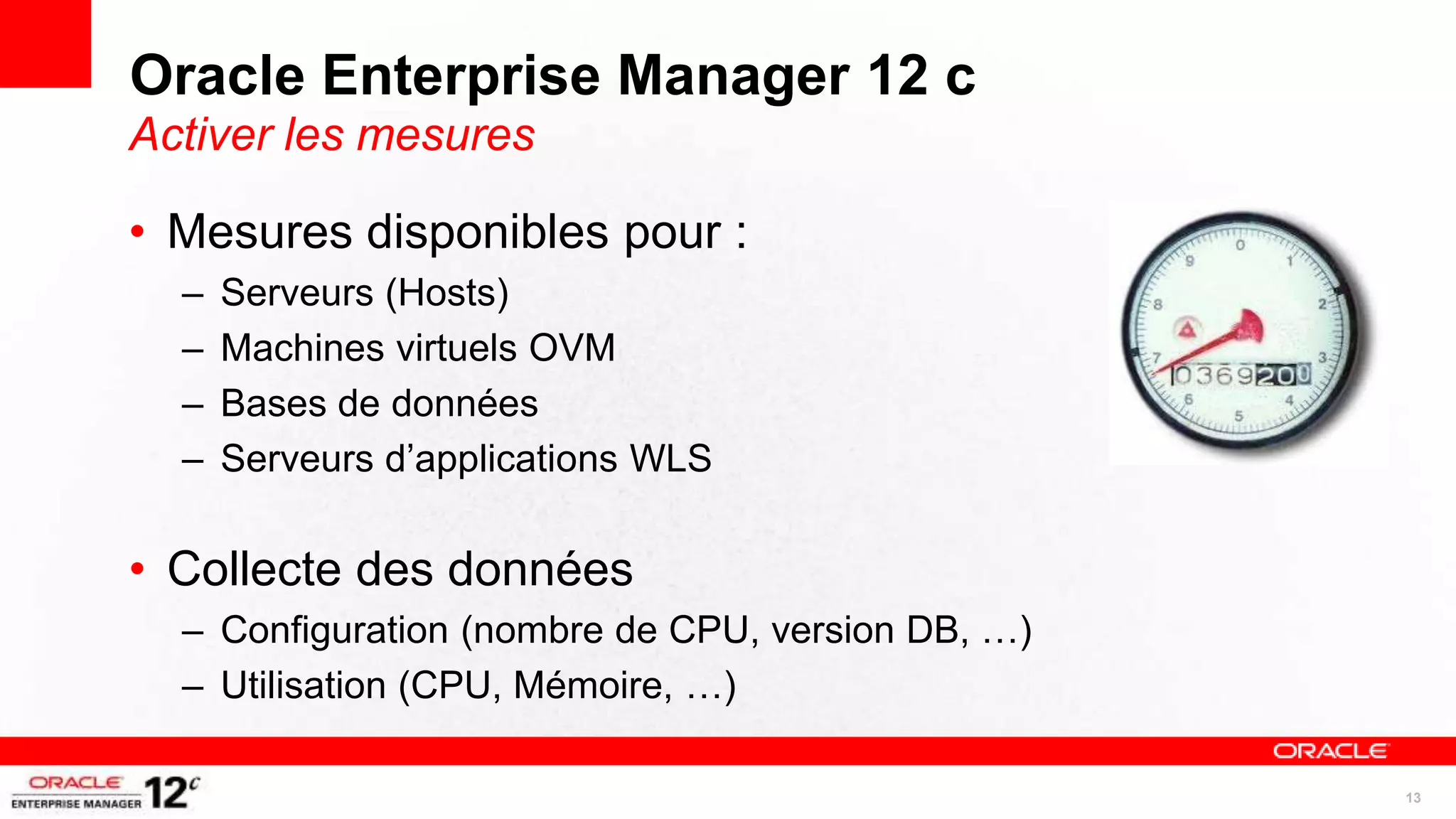 Oracle Enterprise Manager 12 c
Activer les mesures

• Mesures disponibles pour :
  –   Serveurs (Hosts)
  –   Machines virtuels OVM
  –   Bases de données
  –   Serveurs d’applications WLS

• Collecte des données
  – Configuration (nombre de CPU, version DB, …)
  – Utilisation (CPU, Mémoire, …)

                                                   13
 