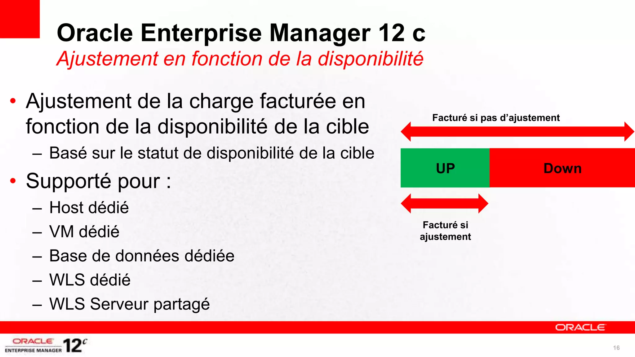 Oracle Enterprise Manager 12 c
      Ajustement en fonction de la disponibilité

• Ajustement de la charge facturée en
                                                        Facturé si pas d’ajustement
  fonction de la disponibilité de la cible
  – Basé sur le statut de disponibilité de la cible
                                                         UP                    Down
• Supporté pour :
  –   Host dédié
                                                       Facturé si
  –   VM dédié                                        ajustement

  –   Base de données dédiée
  –   WLS dédié
  –   WLS Serveur partagé

                                                                                      16
 