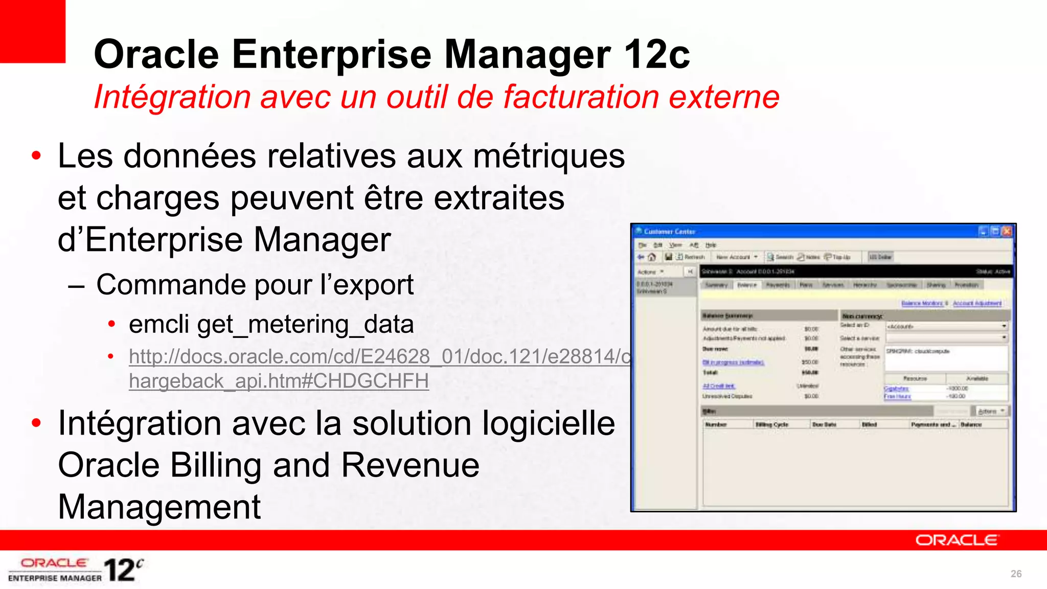Oracle Enterprise Manager 12c
    Intégration avec un outil de facturation externe
• Les données relatives aux métriques
  et charges peuvent être extraites
  d’Enterprise Manager
  – Commande pour l’export
     • emcli get_metering_data
     • http://docs.oracle.com/cd/E24628_01/doc.121/e28814/c
       hargeback_api.htm#CHDGCHFH

• Intégration avec la solution logicielle
  Oracle Billing and Revenue
  Management
                                                              26
 