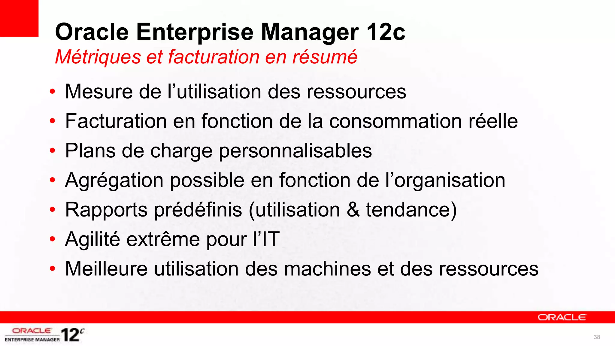 Oracle Enterprise Manager 12c
Métriques et facturation en résumé
•   Mesure de l’utilisation des ressources
•   Facturation en fonction de la consommation réelle
•   Plans de charge personnalisables
•   Agrégation possible en fonction de l’organisation
•   Rapports prédéfinis (utilisation & tendance)
•   Agilité extrême pour l’IT
•   Meilleure utilisation des machines et des ressources


                                                           38
 